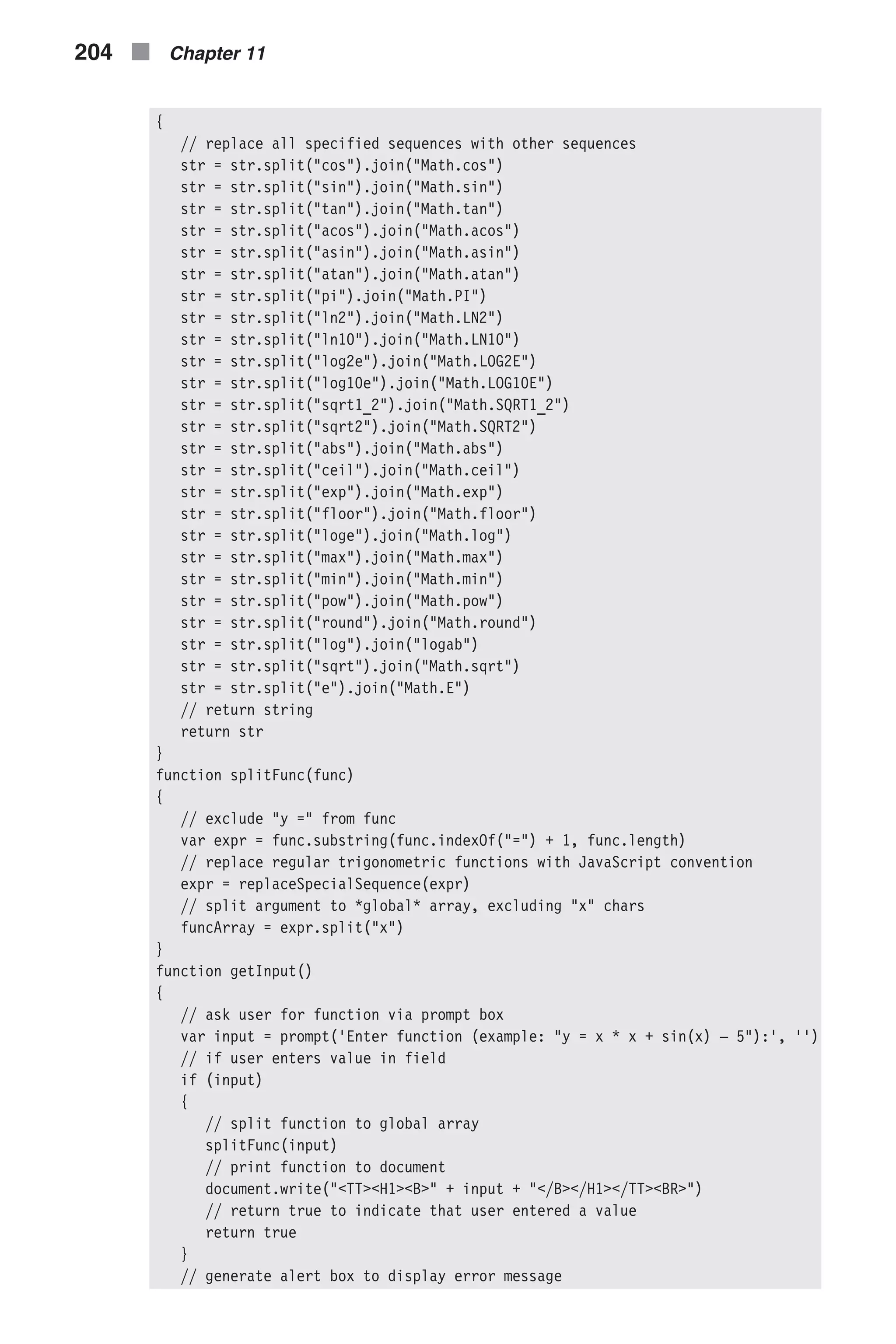 { // replace all specified sequences with other sequences str = str.split("cos").join("Math.cos") str = str.split("sin").join("Math.sin") str = str.split("tan").join("Math.tan") str = str.split("acos").join("Math.acos") str = str.split("asin").join("Math.asin") str = str.split("atan").join("Math.atan") str = str.split("pi").join("Math.PI") str = str.split("ln2").join("Math.LN2") str = str.split("ln10").join("Math.LN10") str = str.split("log2e").join("Math.LOG2E") str = str.split("log10e").join("Math.LOG10E") str = str.split("sqrt1_2").join("Math.SQRT1_2") str = str.split("sqrt2").join("Math.SQRT2") str = str.split("abs").join("Math.abs") str = str.split("ceil").join("Math.ceil") str = str.split("exp").join("Math.exp") str = str.split("floor").join("Math.floor") str = str.split("loge").join("Math.log") str = str.split("max").join("Math.max") str = str.split("min").join("Math.min") str = str.split("pow").join("Math.pow") str = str.split("round").join("Math.round") str = str.split("log").join("logab") str = str.split("sqrt").join("Math.sqrt") str = str.split("e").join("Math.E") // return string return str } function splitFunc(func) { // exclude "y =" from func var expr = func.substring(func.indexOf("=") + 1, func.length) // replace regular trigonometric functions with JavaScript convention expr = replaceSpecialSequence(expr) // split argument to *global* array, excluding "x" chars funcArray = expr.split("x") } function getInput() { // ask user for function via prompt box var input = prompt('Enter function (example: "y = x * x + sin(x) – 5"):', '') // if user enters value in field if (input) { // split function to global array splitFunc(input) // print function to document document.write("<TT><H1><B>" + input + "</B></H1></TT><BR>") // return true to indicate that user entered a value return true } // generate alert box to display error message 204 n Chapter 11 