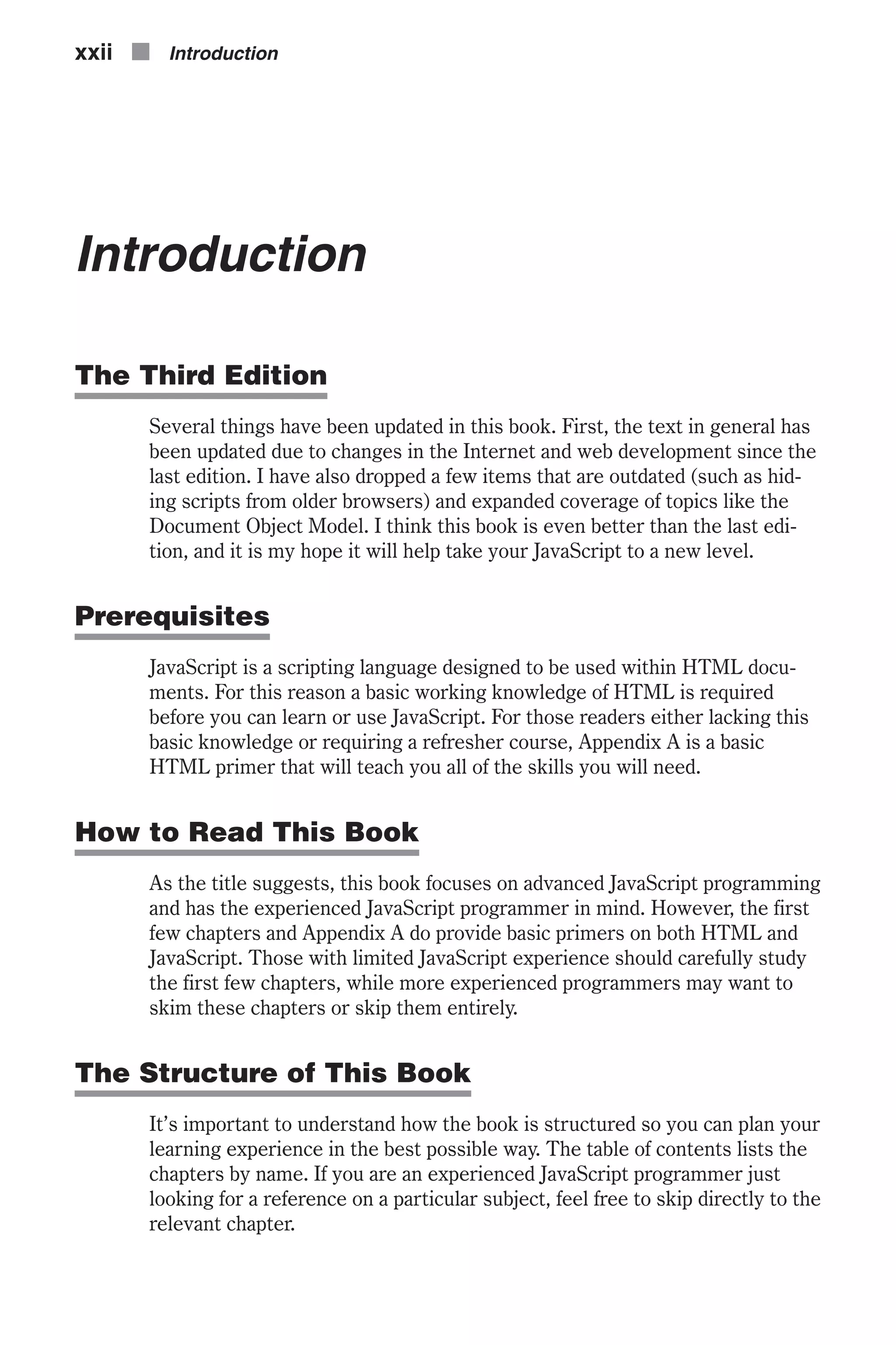 Introduction The Third Edition Several things have been updated in this book. First, the text in general has been updated due to changes in the Internet and web development since the last edition. I have also dropped a few items that are outdated (such as hid- ing scripts from older browsers) and expanded coverage of topics like the Document Object Model. I think this book is even better than the last edi- tion, and it is my hope it will help take your JavaScript to a new level. Prerequisites JavaScript is a scripting language designed to be used within HTML docu- ments. For this reason a basic working knowledge of HTML is required before you can learn or use JavaScript. For those readers either lacking this basic knowledge or requiring a refresher course, Appendix A is a basic HTML primer that will teach you all of the skills you will need. How to Read This Book As the title suggests, this book focuses on advanced JavaScript programming and has the experienced JavaScript programmer in mind. However, the first few chapters and Appendix A do provide basic primers on both HTML and JavaScript. Those with limited JavaScript experience should carefully study the first few chapters, while more experienced programmers may want to skim these chapters or skip them entirely. The Structure of This Book It’s important to understand how the book is structured so you can plan your learning experience in the best possible way. The table of contents lists the chapters by name. If you are an experienced JavaScript programmer just looking for a reference on a particular subject, feel free to skip directly to the relevant chapter. xxii n Introduction 