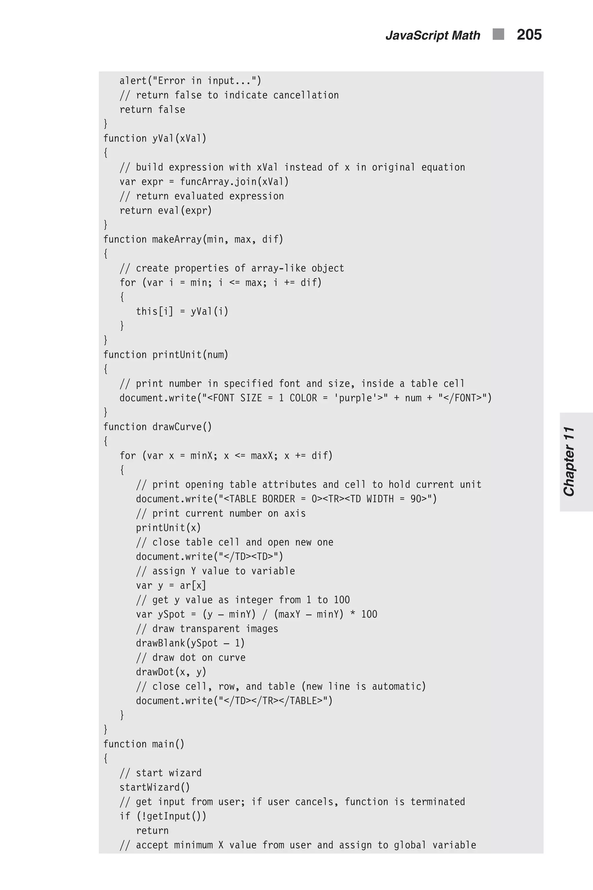 alert("Error in input...") // return false to indicate cancellation return false } function yVal(xVal) { // build expression with xVal instead of x in original equation var expr = funcArray.join(xVal) // return evaluated expression return eval(expr) } function makeArray(min, max, dif) { // create properties of array-like object for (var i = min; i <= max; i += dif) { this[i] = yVal(i) } } function printUnit(num) { // print number in specified font and size, inside a table cell document.write("<FONT SIZE = 1 COLOR = 'purple'>" + num + "</FONT>") } function drawCurve() { for (var x = minX; x <= maxX; x += dif) { // print opening table attributes and cell to hold current unit document.write("<TABLE BORDER = 0><TR><TD WIDTH = 90>") // print current number on axis printUnit(x) // close table cell and open new one document.write("</TD><TD>") // assign Y value to variable var y = ar[x] // get y value as integer from 1 to 100 var ySpot = (y – minY) / (maxY – minY) * 100 // draw transparent images drawBlank(ySpot – 1) // draw dot on curve drawDot(x, y) // close cell, row, and table (new line is automatic) document.write("</TD></TR></TABLE>") } } function main() { // start wizard startWizard() // get input from user; if user cancels, function is terminated if (!getInput()) return // accept minimum X value from user and assign to global variable JavaScript Math n 205 Chapter11 