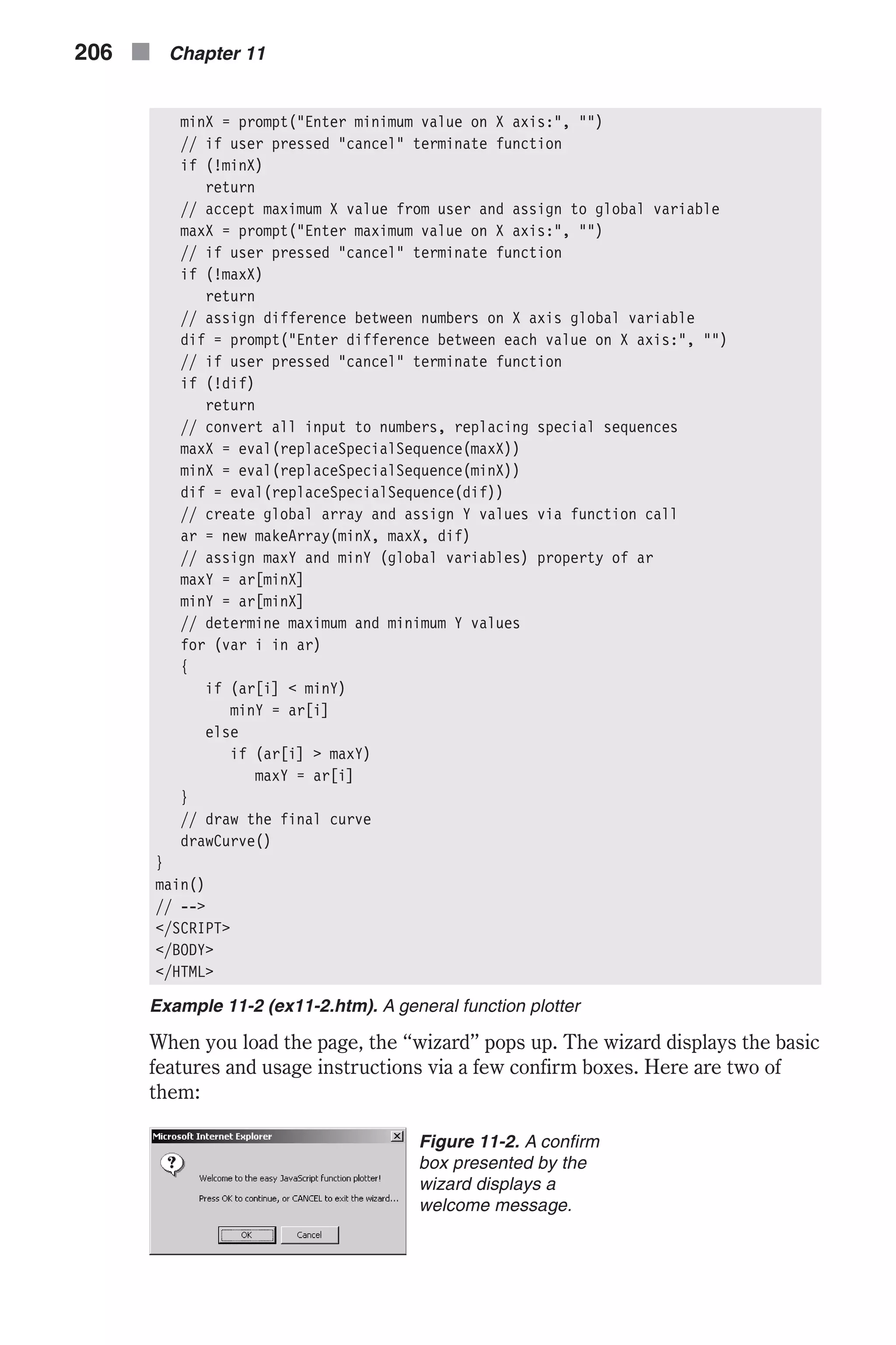 minX = prompt("Enter minimum value on X axis:", "") // if user pressed "cancel" terminate function if (!minX) return // accept maximum X value from user and assign to global variable maxX = prompt("Enter maximum value on X axis:", "") // if user pressed "cancel" terminate function if (!maxX) return // assign difference between numbers on X axis global variable dif = prompt("Enter difference between each value on X axis:", "") // if user pressed "cancel" terminate function if (!dif) return // convert all input to numbers, replacing special sequences maxX = eval(replaceSpecialSequence(maxX)) minX = eval(replaceSpecialSequence(minX)) dif = eval(replaceSpecialSequence(dif)) // create global array and assign Y values via function call ar = new makeArray(minX, maxX, dif) // assign maxY and minY (global variables) property of ar maxY = ar[minX] minY = ar[minX] // determine maximum and minimum Y values for (var i in ar) { if (ar[i] < minY) minY = ar[i] else if (ar[i] > maxY) maxY = ar[i] } // draw the final curve drawCurve() } main() // --> </SCRIPT> </BODY> </HTML> Example 11-2 (ex11-2.htm). A general function plotter When you load the page, the “wizard” pops up. The wizard displays the basic features and usage instructions via a few confirm boxes. Here are two of them: 206 n Chapter 11 Figure 11-2. A confirm box presented by the wizard displays a welcome message. 