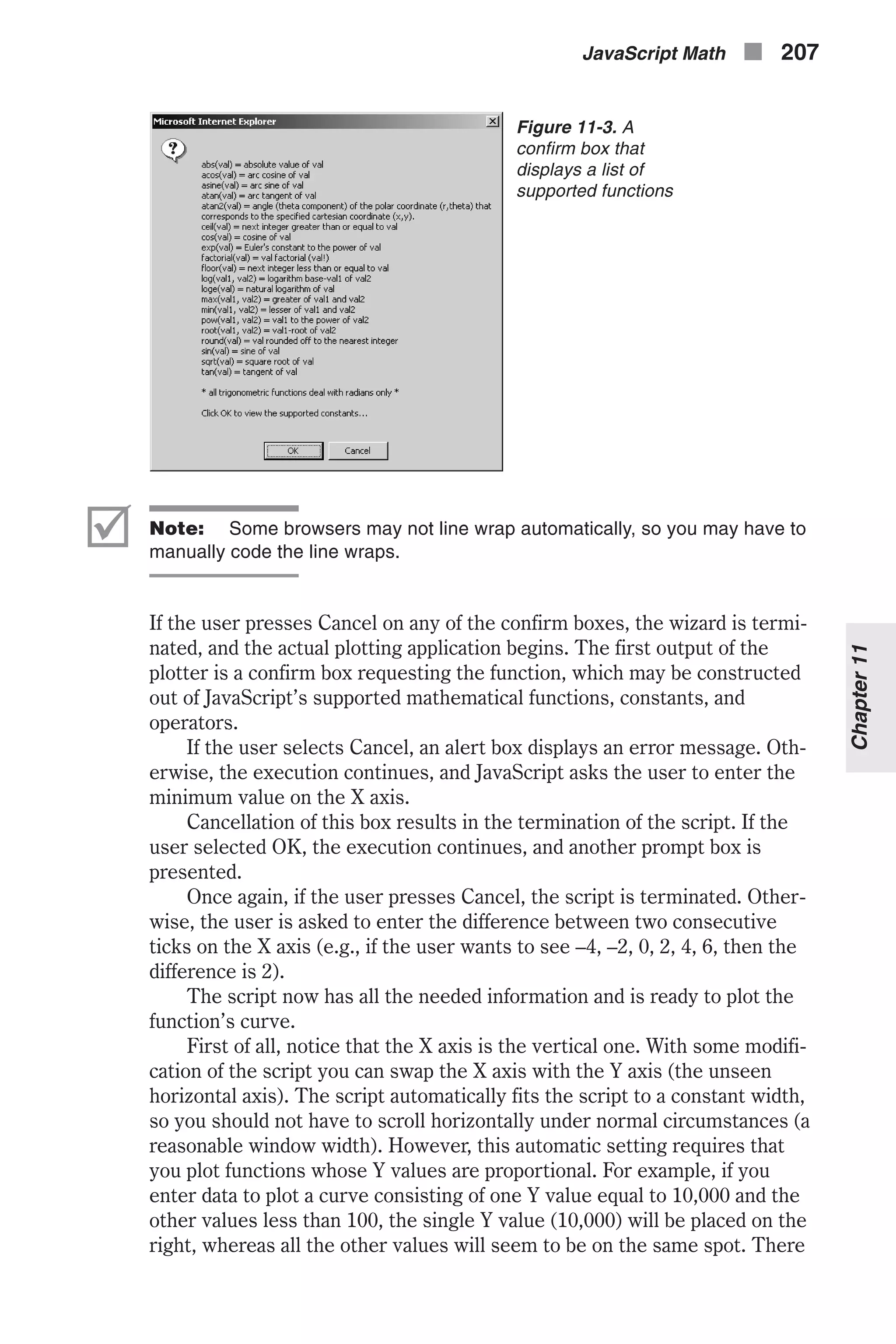 þ Note: Some browsers may not line wrap automatically, so you may have to manually code the line wraps. If the user presses Cancel on any of the confirm boxes, the wizard is termi- nated, and the actual plotting application begins. The first output of the plotter is a confirm box requesting the function, which may be constructed out of JavaScript’s supported mathematical functions, constants, and operators. If the user selects Cancel, an alert box displays an error message. Oth- erwise, the execution continues, and JavaScript asks the user to enter the minimum value on the X axis. Cancellation of this box results in the termination of the script. If the user selected OK, the execution continues, and another prompt box is presented. Once again, if the user presses Cancel, the script is terminated. Other- wise, the user is asked to enter the difference between two consecutive ticks on the X axis (e.g., if the user wants to see –4, –2, 0, 2, 4, 6, then the difference is 2). The script now has all the needed information and is ready to plot the function’s curve. First of all, notice that the X axis is the vertical one. With some modifi- cation of the script you can swap the X axis with the Y axis (the unseen horizontal axis). The script automatically fits the script to a constant width, so you should not have to scroll horizontally under normal circumstances (a reasonable window width). However, this automatic setting requires that you plot functions whose Y values are proportional. For example, if you enter data to plot a curve consisting of one Y value equal to 10,000 and the other values less than 100, the single Y value (10,000) will be placed on the right, whereas all the other values will seem to be on the same spot. There JavaScript Math n 207 Chapter11 Figure 11-3. A confirm box that displays a list of supported functions 