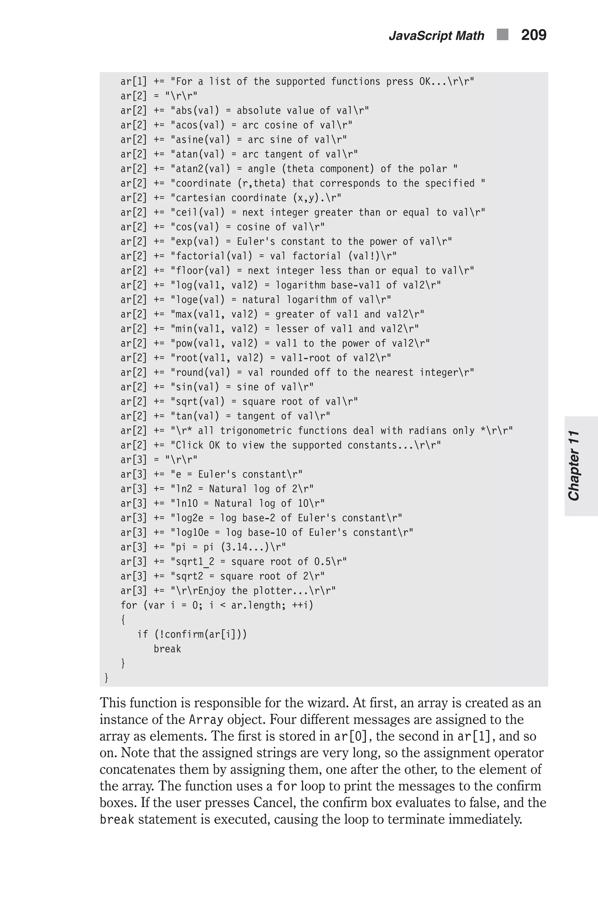 ar[1] += "For a list of the supported functions press OK...rr" ar[2] = "rr" ar[2] += "abs(val) = absolute value of valr" ar[2] += "acos(val) = arc cosine of valr" ar[2] += "asine(val) = arc sine of valr" ar[2] += "atan(val) = arc tangent of valr" ar[2] += "atan2(val) = angle (theta component) of the polar " ar[2] += "coordinate (r,theta) that corresponds to the specified " ar[2] += "cartesian coordinate (x,y).r" ar[2] += "ceil(val) = next integer greater than or equal to valr" ar[2] += "cos(val) = cosine of valr" ar[2] += "exp(val) = Euler's constant to the power of valr" ar[2] += "factorial(val) = val factorial (val!)r" ar[2] += "floor(val) = next integer less than or equal to valr" ar[2] += "log(val1, val2) = logarithm base-val1 of val2r" ar[2] += "loge(val) = natural logarithm of valr" ar[2] += "max(val1, val2) = greater of val1 and val2r" ar[2] += "min(val1, val2) = lesser of val1 and val2r" ar[2] += "pow(val1, val2) = val1 to the power of val2r" ar[2] += "root(val1, val2) = val1-root of val2r" ar[2] += "round(val) = val rounded off to the nearest integerr" ar[2] += "sin(val) = sine of valr" ar[2] += "sqrt(val) = square root of valr" ar[2] += "tan(val) = tangent of valr" ar[2] += "r* all trigonometric functions deal with radians only *rr" ar[2] += "Click OK to view the supported constants...rr" ar[3] = "rr" ar[3] += "e = Euler's constantr" ar[3] += "ln2 = Natural log of 2r" ar[3] += "ln10 = Natural log of 10r" ar[3] += "log2e = log base-2 of Euler's constantr" ar[3] += "log10e = log base-10 of Euler's constantr" ar[3] += "pi = pi (3.14...)r" ar[3] += "sqrt1_2 = square root of 0.5r" ar[3] += "sqrt2 = square root of 2r" ar[3] += "rrEnjoy the plotter...rr" for (var i = 0; i < ar.length; ++i) { if (!confirm(ar[i])) break } } This function is responsible for the wizard. At first, an array is created as an instance of the Array object. Four different messages are assigned to the array as elements. The first is stored in ar[0], the second in ar[1], and so on. Note that the assigned strings are very long, so the assignment operator concatenates them by assigning them, one after the other, to the element of the array. The function uses a for loop to print the messages to the confirm boxes. If the user presses Cancel, the confirm box evaluates to false, and the break statement is executed, causing the loop to terminate immediately. JavaScript Math n 209 Chapter11 