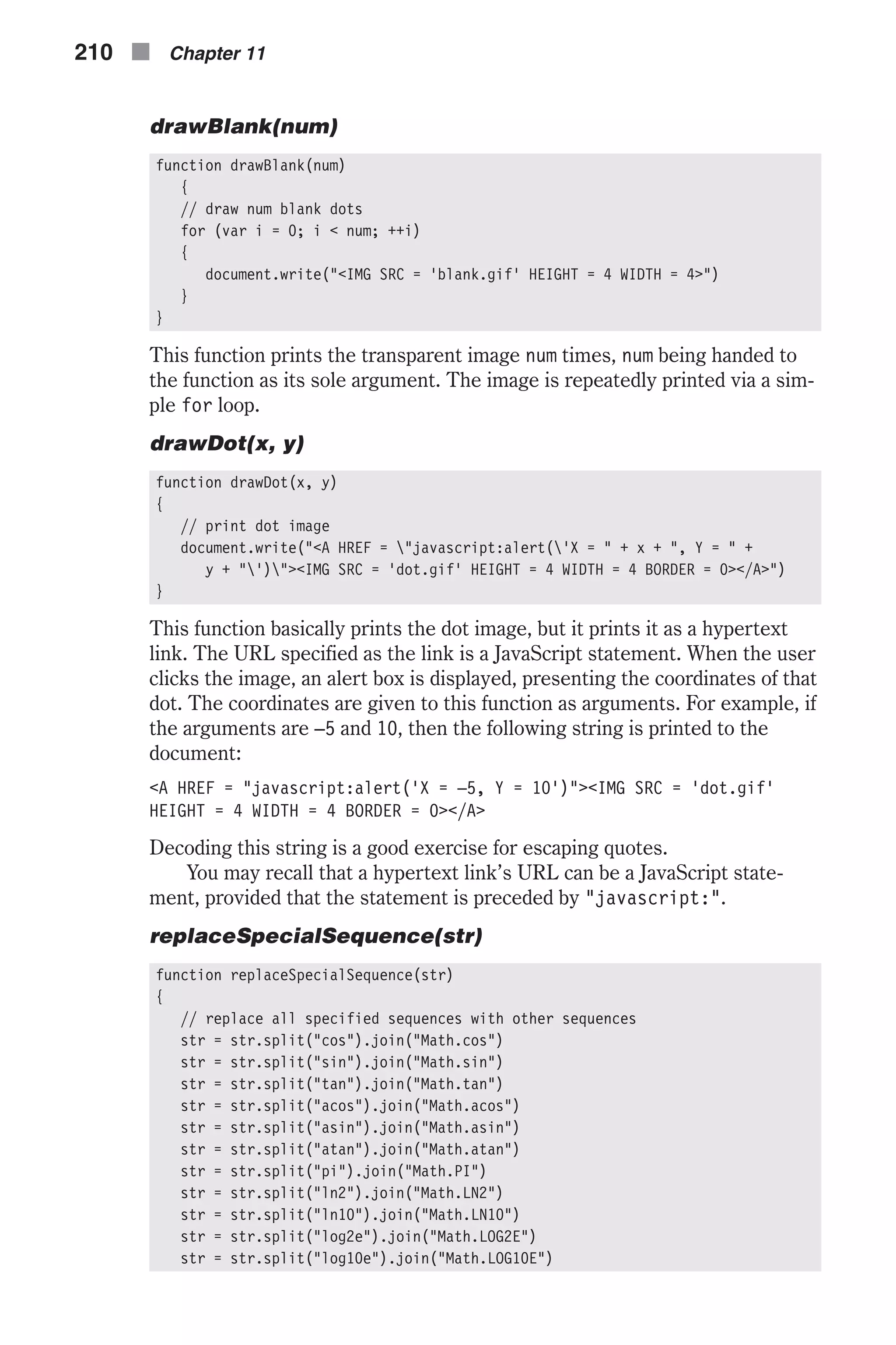 drawBlank(num) function drawBlank(num) { // draw num blank dots for (var i = 0; i < num; ++i) { document.write("<IMG SRC = 'blank.gif' HEIGHT = 4 WIDTH = 4>") } } This function prints the transparent image num times, num being handed to the function as its sole argument. The image is repeatedly printed via a sim- ple for loop. drawDot(x, y) function drawDot(x, y) { // print dot image document.write("<A HREF = "javascript:alert('X = " + x + ", Y = " + y + "')"><IMG SRC = 'dot.gif' HEIGHT = 4 WIDTH = 4 BORDER = 0></A>") } This function basically prints the dot image, but it prints it as a hypertext link. The URL specified as the link is a JavaScript statement. When the user clicks the image, an alert box is displayed, presenting the coordinates of that dot. The coordinates are given to this function as arguments. For example, if the arguments are –5 and 10, then the following string is printed to the document: <A HREF = "javascript:alert('X = –5, Y = 10')"><IMG SRC = 'dot.gif' HEIGHT = 4 WIDTH = 4 BORDER = 0></A> Decoding this string is a good exercise for escaping quotes. You may recall that a hypertext link’s URL can be a JavaScript state- ment, provided that the statement is preceded by "javascript:". replaceSpecialSequence(str) function replaceSpecialSequence(str) { // replace all specified sequences with other sequences str = str.split("cos").join("Math.cos") str = str.split("sin").join("Math.sin") str = str.split("tan").join("Math.tan") str = str.split("acos").join("Math.acos") str = str.split("asin").join("Math.asin") str = str.split("atan").join("Math.atan") str = str.split("pi").join("Math.PI") str = str.split("ln2").join("Math.LN2") str = str.split("ln10").join("Math.LN10") str = str.split("log2e").join("Math.LOG2E") str = str.split("log10e").join("Math.LOG10E") 210 n Chapter 11 