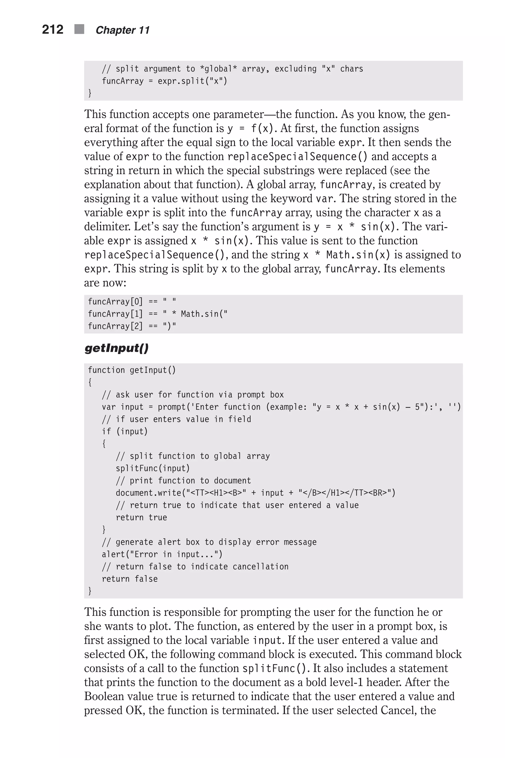 // split argument to *global* array, excluding "x" chars funcArray = expr.split("x") } This function accepts one parameter—the function. As you know, the gen- eral format of the function is y = f(x). At first, the function assigns everything after the equal sign to the local variable expr. It then sends the value of expr to the function replaceSpecialSequence() and accepts a string in return in which the special substrings were replaced (see the explanation about that function). A global array, funcArray, is created by assigning it a value without using the keyword var. The string stored in the variable expr is split into the funcArray array, using the character x as a delimiter. Let’s say the function’s argument is y = x * sin(x). The vari- able expr is assigned x * sin(x). This value is sent to the function replaceSpecialSequence(), and the string x * Math.sin(x) is assigned to expr. This string is split by x to the global array, funcArray. Its elements are now: funcArray[0] == " " funcArray[1] == " * Math.sin(" funcArray[2] == ")" getInput() function getInput() { // ask user for function via prompt box var input = prompt('Enter function (example: "y = x * x + sin(x) – 5"):', '') // if user enters value in field if (input) { // split function to global array splitFunc(input) // print function to document document.write("<TT><H1><B>" + input + "</B></H1></TT><BR>") // return true to indicate that user entered a value return true } // generate alert box to display error message alert("Error in input...") // return false to indicate cancellation return false } This function is responsible for prompting the user for the function he or she wants to plot. The function, as entered by the user in a prompt box, is first assigned to the local variable input. If the user entered a value and selected OK, the following command block is executed. This command block consists of a call to the function splitFunc(). It also includes a statement that prints the function to the document as a bold level-1 header. After the Boolean value true is returned to indicate that the user entered a value and pressed OK, the function is terminated. If the user selected Cancel, the 212 n Chapter 11 
