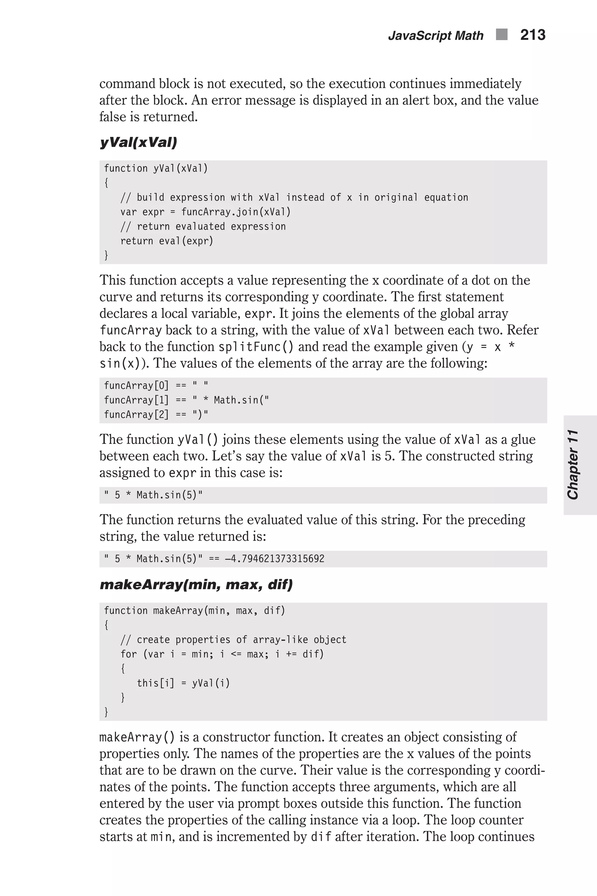 command block is not executed, so the execution continues immediately after the block. An error message is displayed in an alert box, and the value false is returned. yVal(xVal) function yVal(xVal) { // build expression with xVal instead of x in original equation var expr = funcArray.join(xVal) // return evaluated expression return eval(expr) } This function accepts a value representing the x coordinate of a dot on the curve and returns its corresponding y coordinate. The first statement declares a local variable, expr. It joins the elements of the global array funcArray back to a string, with the value of xVal between each two. Refer back to the function splitFunc() and read the example given (y = x * sin(x)). The values of the elements of the array are the following: funcArray[0] == " " funcArray[1] == " * Math.sin(" funcArray[2] == ")" The function yVal() joins these elements using the value of xVal as a glue between each two. Let’s say the value of xVal is 5. The constructed string assigned to expr in this case is: " 5 * Math.sin(5)" The function returns the evaluated value of this string. For the preceding string, the value returned is: " 5 * Math.sin(5)" == –4.794621373315692 makeArray(min, max, dif) function makeArray(min, max, dif) { // create properties of array-like object for (var i = min; i <= max; i += dif) { this[i] = yVal(i) } } makeArray() is a constructor function. It creates an object consisting of properties only. The names of the properties are the x values of the points that are to be drawn on the curve. Their value is the corresponding y coordi- nates of the points. The function accepts three arguments, which are all entered by the user via prompt boxes outside this function. The function creates the properties of the calling instance via a loop. The loop counter starts at min, and is incremented by dif after iteration. The loop continues JavaScript Math n 213 Chapter11 