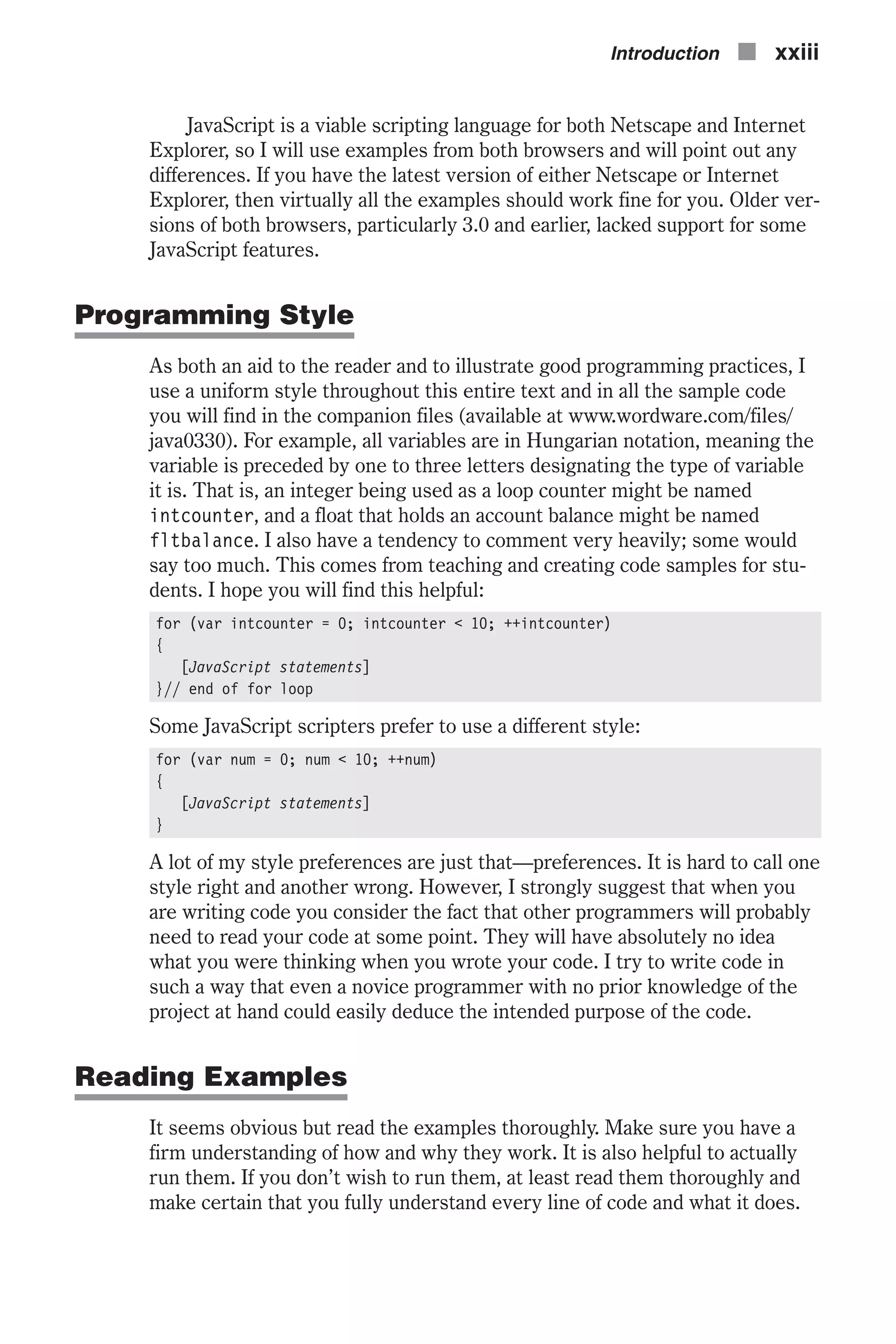 JavaScript is a viable scripting language for both Netscape and Internet Explorer, so I will use examples from both browsers and will point out any differences. If you have the latest version of either Netscape or Internet Explorer, then virtually all the examples should work fine for you. Older ver- sions of both browsers, particularly 3.0 and earlier, lacked support for some JavaScript features. Programming Style As both an aid to the reader and to illustrate good programming practices, I use a uniform style throughout this entire text and in all the sample code you will find in the companion files (available at www.wordware.com/files/ java0330). For example, all variables are in Hungarian notation, meaning the variable is preceded by one to three letters designating the type of variable it is. That is, an integer being used as a loop counter might be named intcounter, and a float that holds an account balance might be named fltbalance. I also have a tendency to comment very heavily; some would say too much. This comes from teaching and creating code samples for stu- dents. I hope you will find this helpful: for (var intcounter = 0; intcounter < 10; ++intcounter) { [JavaScript statements] }// end of for loop Some JavaScript scripters prefer to use a different style: for (var num = 0; num < 10; ++num) { [JavaScript statements] } A lot of my style preferences are just that—preferences. It is hard to call one style right and another wrong. However, I strongly suggest that when you are writing code you consider the fact that other programmers will probably need to read your code at some point. They will have absolutely no idea what you were thinking when you wrote your code. I try to write code in such a way that even a novice programmer with no prior knowledge of the project at hand could easily deduce the intended purpose of the code. Reading Examples It seems obvious but read the examples thoroughly. Make sure you have a firm understanding of how and why they work. It is also helpful to actually run them. If you don’t wish to run them, at least read them thoroughly and make certain that you fully understand every line of code and what it does. Introduction n xxiii 