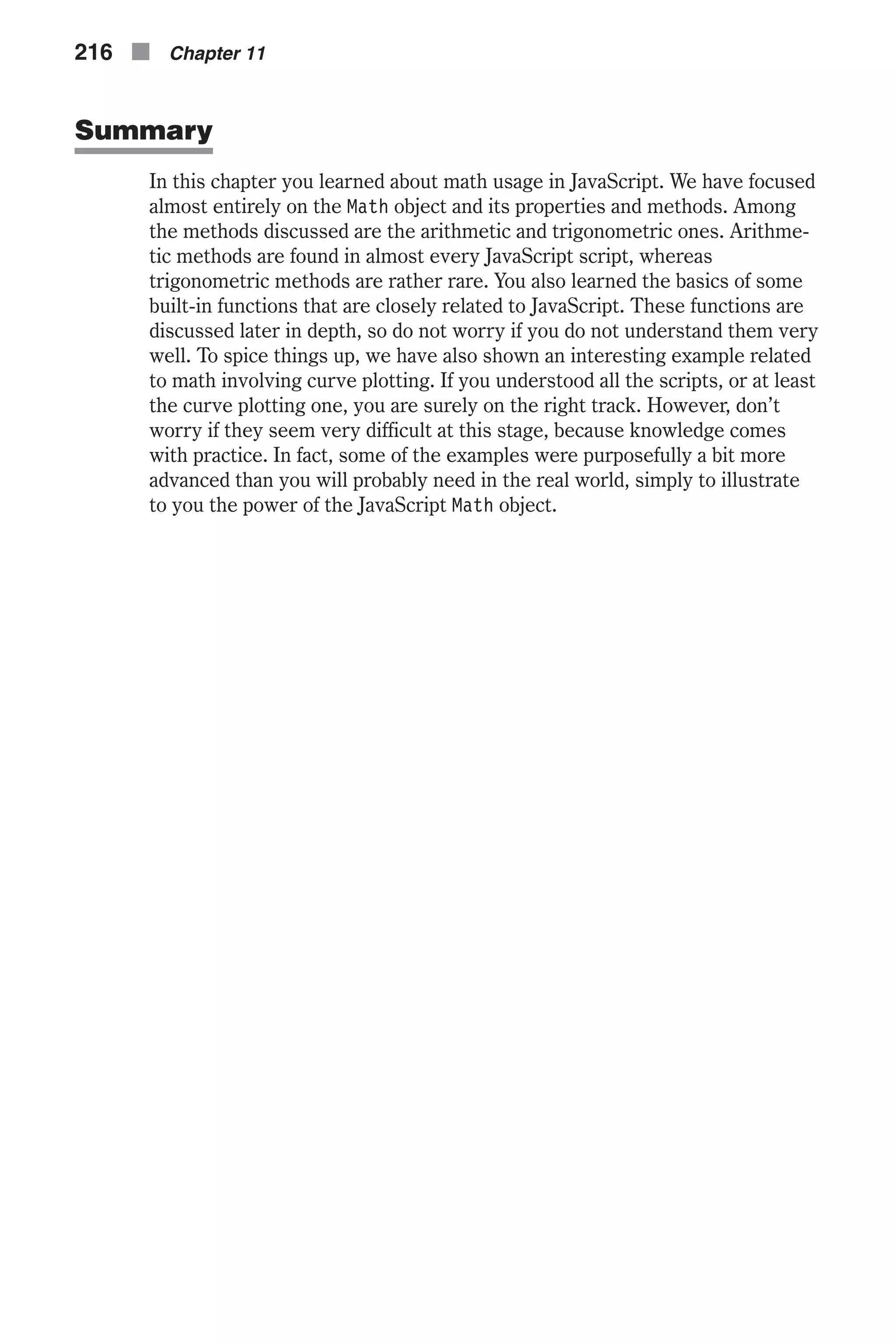 Summary In this chapter you learned about math usage in JavaScript. We have focused almost entirely on the Math object and its properties and methods. Among the methods discussed are the arithmetic and trigonometric ones. Arithme- tic methods are found in almost every JavaScript script, whereas trigonometric methods are rather rare. You also learned the basics of some built-in functions that are closely related to JavaScript. These functions are discussed later in depth, so do not worry if you do not understand them very well. To spice things up, we have also shown an interesting example related to math involving curve plotting. If you understood all the scripts, or at least the curve plotting one, you are surely on the right track. However, don’t worry if they seem very difficult at this stage, because knowledge comes with practice. In fact, some of the examples were purposefully a bit more advanced than you will probably need in the real world, simply to illustrate to you the power of the JavaScript Math object. 216 n Chapter 11 