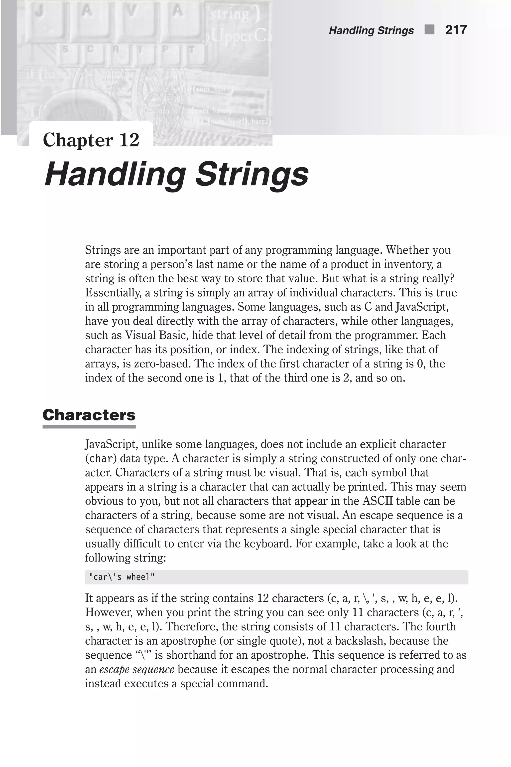 Chapter 12 Handling Strings Strings are an important part of any programming language. Whether you are storing a person’s last name or the name of a product in inventory, a string is often the best way to store that value. But what is a string really? Essentially, a string is simply an array of individual characters. This is true in all programming languages. Some languages, such as C and JavaScript, have you deal directly with the array of characters, while other languages, such as Visual Basic, hide that level of detail from the programmer. Each character has its position, or index. The indexing of strings, like that of arrays, is zero-based. The index of the first character of a string is 0, the index of the second one is 1, that of the third one is 2, and so on. Characters JavaScript, unlike some languages, does not include an explicit character (char) data type. A character is simply a string constructed of only one char- acter. Characters of a string must be visual. That is, each symbol that appears in a string is a character that can actually be printed. This may seem obvious to you, but not all characters that appear in the ASCII table can be characters of a string, because some are not visual. An escape sequence is a sequence of characters that represents a single special character that is usually difficult to enter via the keyboard. For example, take a look at the following string: "car's wheel" It appears as if the string contains 12 characters (c, a, r, , ', s, , w, h, e, e, l). However, when you print the string you can see only 11 characters (c, a, r, ', s, , w, h, e, e, l). Therefore, the string consists of 11 characters. The fourth character is an apostrophe (or single quote), not a backslash, because the sequence “'” is shorthand for an apostrophe. This sequence is referred to as an escape sequence because it escapes the normal character processing and instead executes a special command. Handling Strings n 217 