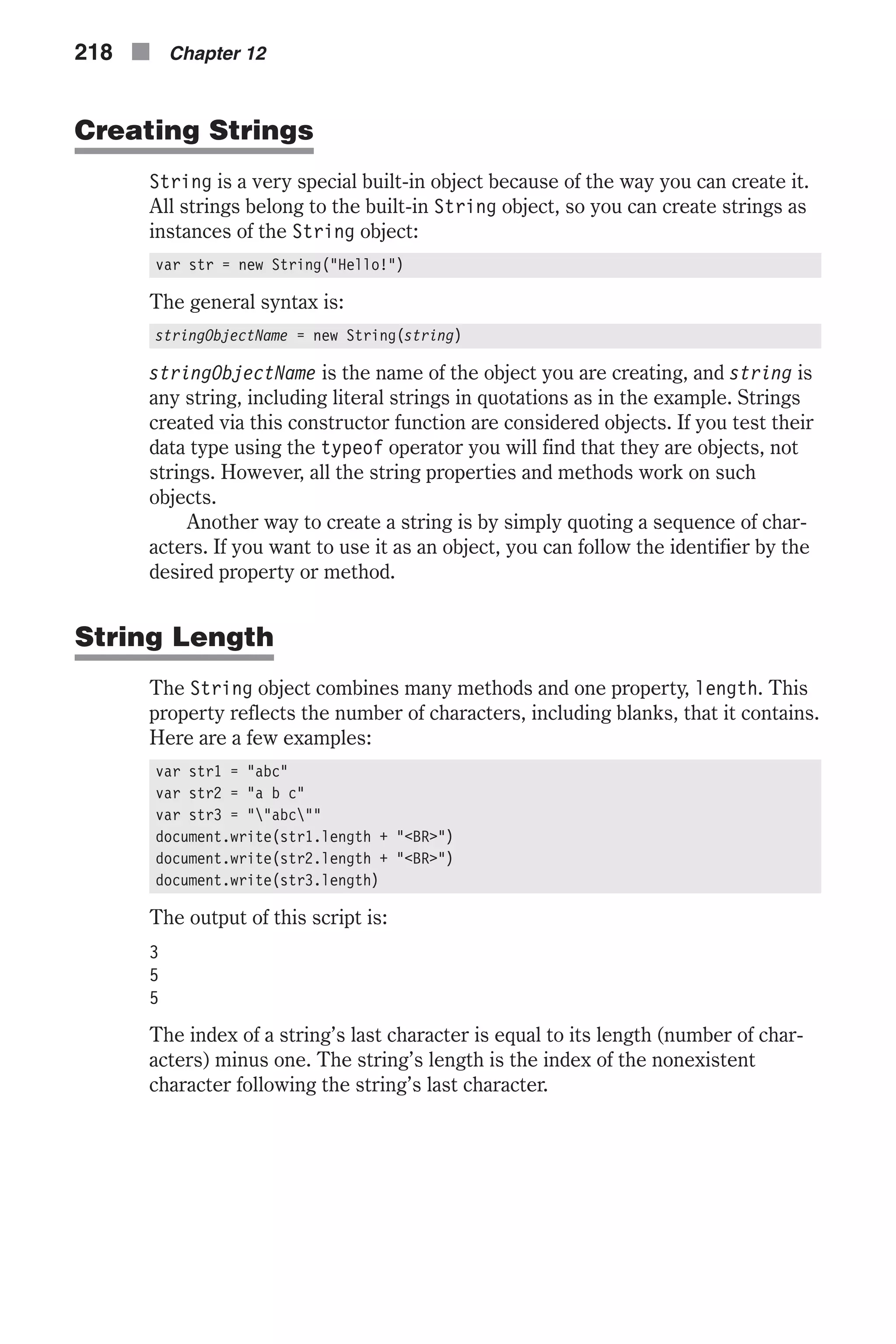 Creating Strings String is a very special built-in object because of the way you can create it. All strings belong to the built-in String object, so you can create strings as instances of the String object: var str = new String("Hello!") The general syntax is: stringObjectName = new String(string) stringObjectName is the name of the object you are creating, and string is any string, including literal strings in quotations as in the example. Strings created via this constructor function are considered objects. If you test their data type using the typeof operator you will find that they are objects, not strings. However, all the string properties and methods work on such objects. Another way to create a string is by simply quoting a sequence of char- acters. If you want to use it as an object, you can follow the identifier by the desired property or method. String Length The String object combines many methods and one property, length. This property reflects the number of characters, including blanks, that it contains. Here are a few examples: var str1 = "abc" var str2 = "a b c" var str3 = ""abc"" document.write(str1.length + "<BR>") document.write(str2.length + "<BR>") document.write(str3.length) The output of this script is: 3 5 5 The index of a string’s last character is equal to its length (number of char- acters) minus one. The string’s length is the index of the nonexistent character following the string’s last character. 218 n Chapter 12 