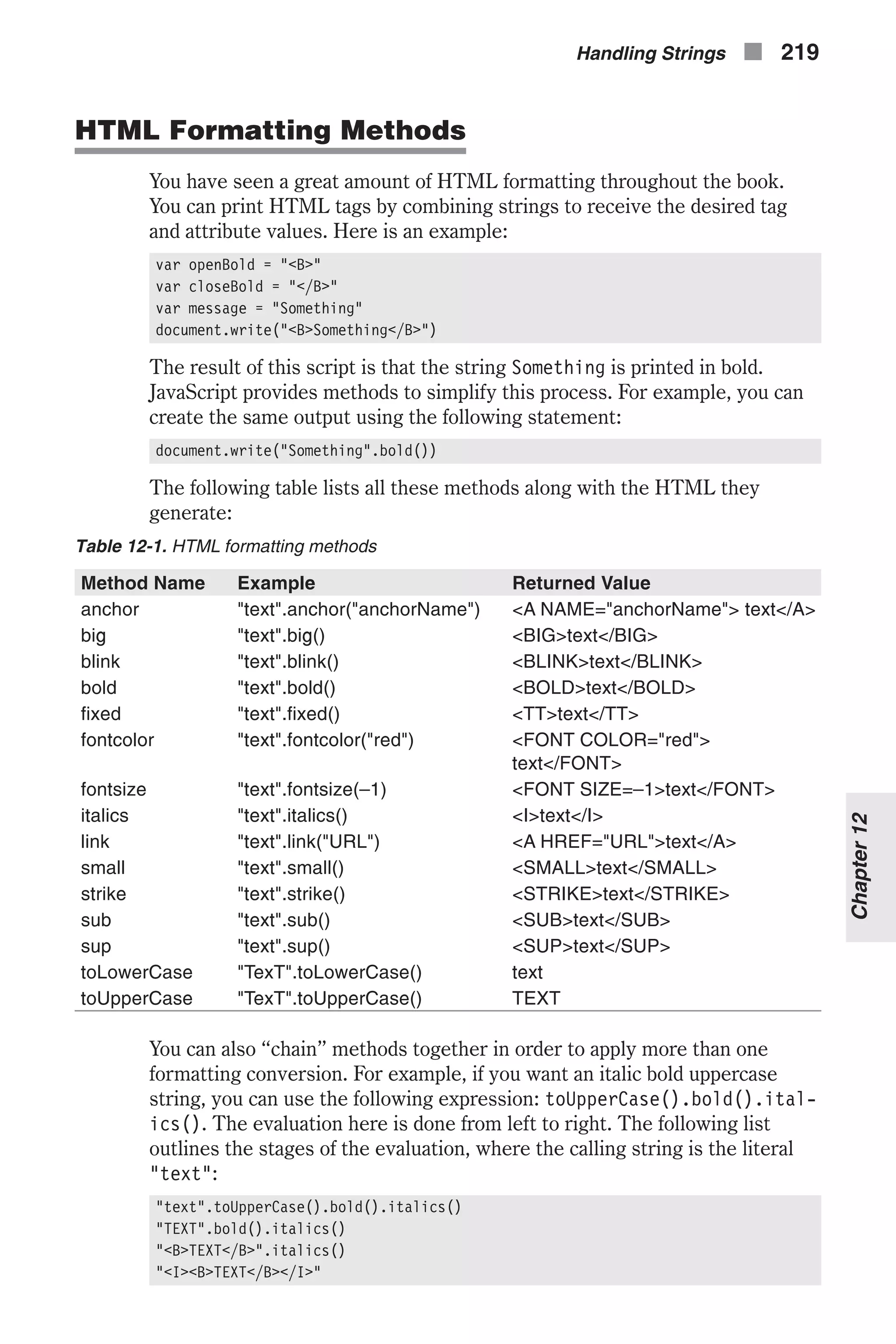 HTML Formatting Methods You have seen a great amount of HTML formatting throughout the book. You can print HTML tags by combining strings to receive the desired tag and attribute values. Here is an example: var openBold = "<B>" var closeBold = "</B>" var message = "Something" document.write("<B>Something</B>") The result of this script is that the string Something is printed in bold. JavaScript provides methods to simplify this process. For example, you can create the same output using the following statement: document.write("Something".bold()) The following table lists all these methods along with the HTML they generate: Table 12-1. HTML formatting methods Method Name Example Returned Value anchor "text".anchor("anchorName") <A NAME="anchorName"> text</A> big "text".big() <BIG>text</BIG> blink "text".blink() <BLINK>text</BLINK> bold "text".bold() <BOLD>text</BOLD> fixed "text".fixed() <TT>text</TT> fontcolor "text".fontcolor("red") <FONT COLOR="red"> text</FONT> fontsize "text".fontsize(–1) <FONT SIZE=–1>text</FONT> italics "text".italics() <I>text</I> link "text".link("URL") <A HREF="URL">text</A> small "text".small() <SMALL>text</SMALL> strike "text".strike() <STRIKE>text</STRIKE> sub "text".sub() <SUB>text</SUB> sup "text".sup() <SUP>text</SUP> toLowerCase "TexT".toLowerCase() text toUpperCase "TexT".toUpperCase() TEXT You can also “chain” methods together in order to apply more than one formatting conversion. For example, if you want an italic bold uppercase string, you can use the following expression: toUpperCase().bold().ital- ics(). The evaluation here is done from left to right. The following list outlines the stages of the evaluation, where the calling string is the literal "text": "text".toUpperCase().bold().italics() "TEXT".bold().italics() "<B>TEXT</B>".italics() "<I><B>TEXT</B></I>" Handling Strings n 219 Chapter12 