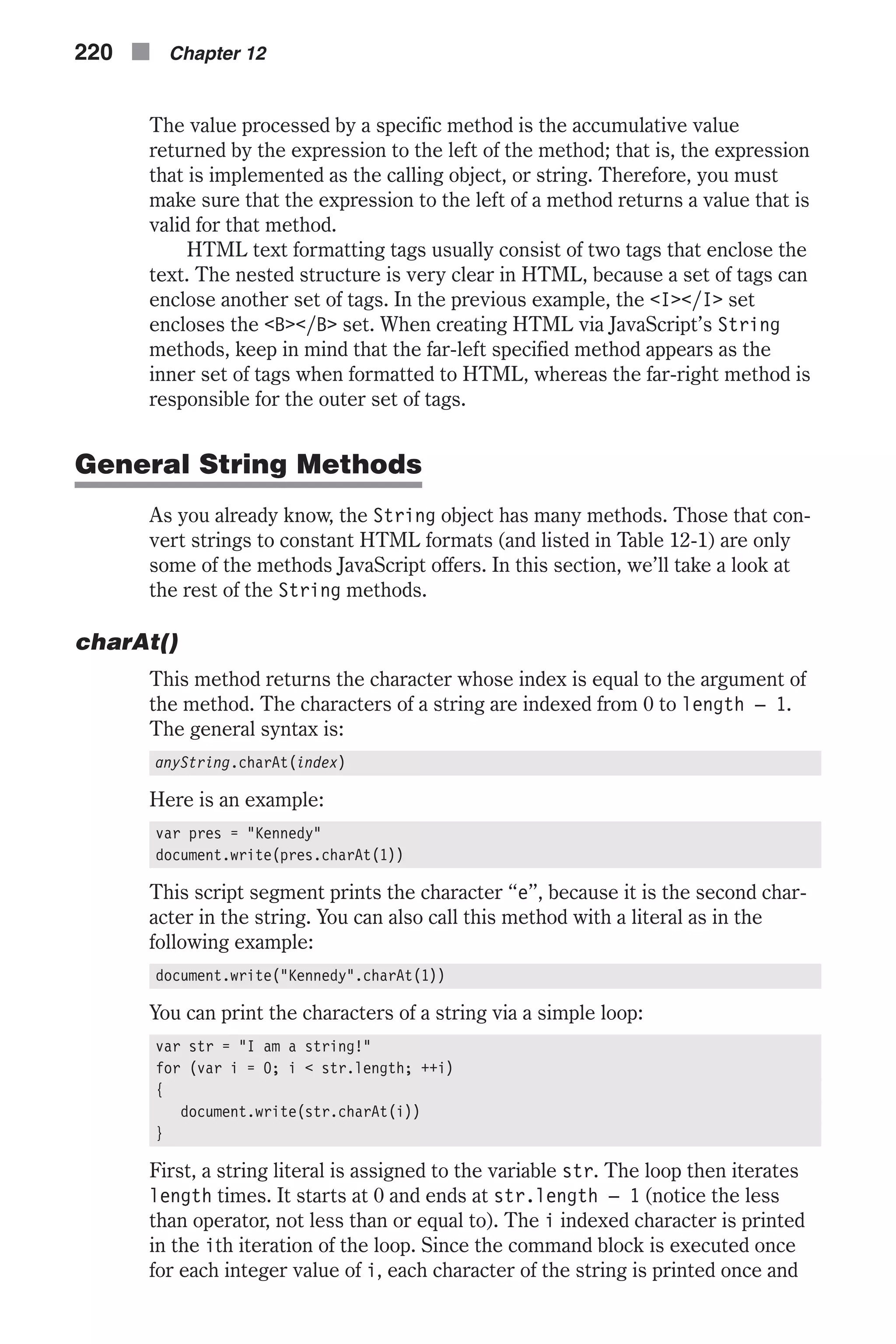 The value processed by a specific method is the accumulative value returned by the expression to the left of the method; that is, the expression that is implemented as the calling object, or string. Therefore, you must make sure that the expression to the left of a method returns a value that is valid for that method. HTML text formatting tags usually consist of two tags that enclose the text. The nested structure is very clear in HTML, because a set of tags can enclose another set of tags. In the previous example, the <I></I> set encloses the <B></B> set. When creating HTML via JavaScript’s String methods, keep in mind that the far-left specified method appears as the inner set of tags when formatted to HTML, whereas the far-right method is responsible for the outer set of tags. General String Methods As you already know, the String object has many methods. Those that con- vert strings to constant HTML formats (and listed in Table 12-1) are only some of the methods JavaScript offers. In this section, we’ll take a look at the rest of the String methods. charAt() This method returns the character whose index is equal to the argument of the method. The characters of a string are indexed from 0 to length – 1. The general syntax is: anyString.charAt(index) Here is an example: var pres = "Kennedy" document.write(pres.charAt(1)) This script segment prints the character “e”, because it is the second char- acter in the string. You can also call this method with a literal as in the following example: document.write("Kennedy".charAt(1)) You can print the characters of a string via a simple loop: var str = "I am a string!" for (var i = 0; i < str.length; ++i) { document.write(str.charAt(i)) } First, a string literal is assigned to the variable str. The loop then iterates length times. It starts at 0 and ends at str.length – 1 (notice the less than operator, not less than or equal to). The i indexed character is printed in the ith iteration of the loop. Since the command block is executed once for each integer value of i, each character of the string is printed once and 220 n Chapter 12 