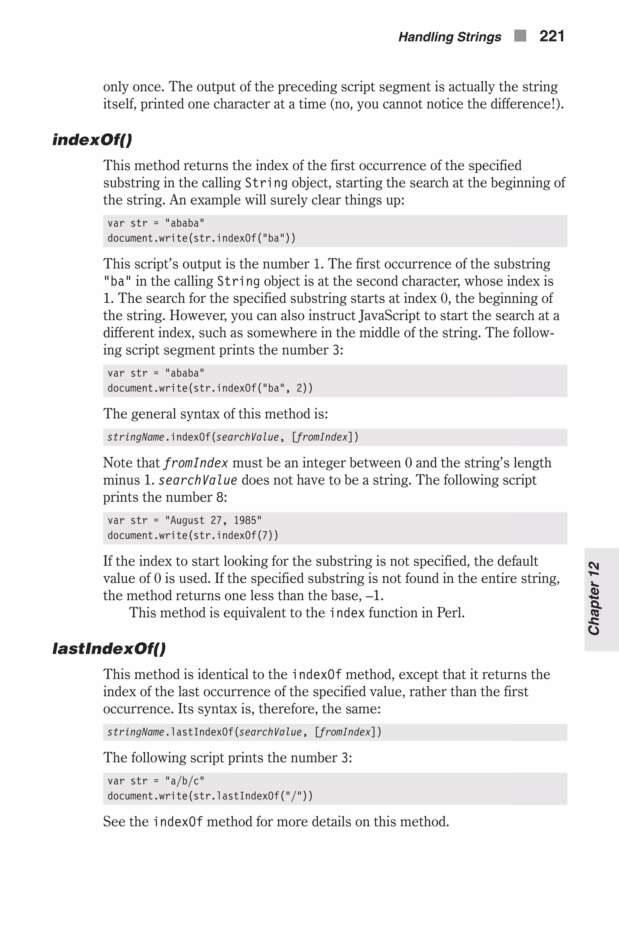 only once. The output of the preceding script segment is actually the string itself, printed one character at a time (no, you cannot notice the difference!). indexOf() This method returns the index of the first occurrence of the specified substring in the calling String object, starting the search at the beginning of the string. An example will surely clear things up: var str = "ababa" document.write(str.indexOf("ba")) This script’s output is the number 1. The first occurrence of the substring "ba" in the calling String object is at the second character, whose index is 1. The search for the specified substring starts at index 0, the beginning of the string. However, you can also instruct JavaScript to start the search at a different index, such as somewhere in the middle of the string. The follow- ing script segment prints the number 3: var str = "ababa" document.write(str.indexOf("ba", 2)) The general syntax of this method is: stringName.indexOf(searchValue, [fromIndex]) Note that fromIndex must be an integer between 0 and the string’s length minus 1. searchValue does not have to be a string. The following script prints the number 8: var str = "August 27, 1985" document.write(str.indexOf(7)) If the index to start looking for the substring is not specified, the default value of 0 is used. If the specified substring is not found in the entire string, the method returns one less than the base, –1. This method is equivalent to the index function in Perl. lastIndexOf() This method is identical to the indexOf method, except that it returns the index of the last occurrence of the specified value, rather than the first occurrence. Its syntax is, therefore, the same: stringName.lastIndexOf(searchValue, [fromIndex]) The following script prints the number 3: var str = "a/b/c" document.write(str.lastIndexOf("/")) See the indexOf method for more details on this method. Handling Strings n 221 Chapter12 