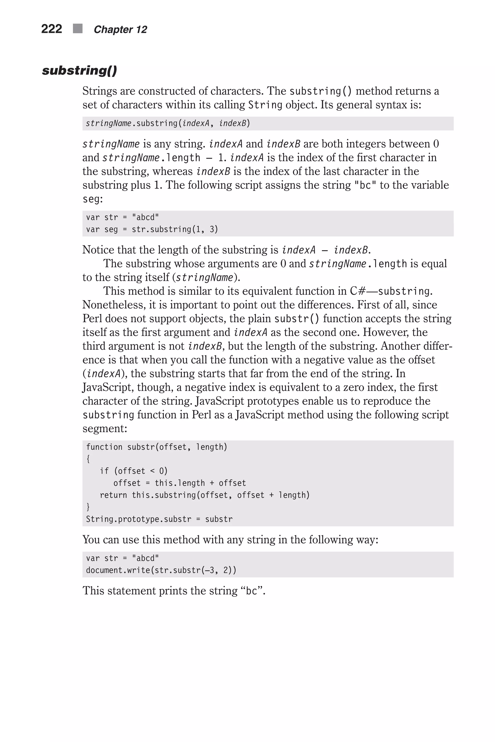 substring() Strings are constructed of characters. The substring() method returns a set of characters within its calling String object. Its general syntax is: stringName.substring(indexA, indexB) stringName is any string. indexA and indexB are both integers between 0 and stringName.length – 1. indexA is the index of the first character in the substring, whereas indexB is the index of the last character in the substring plus 1. The following script assigns the string "bc" to the variable seg: var str = "abcd" var seg = str.substring(1, 3) Notice that the length of the substring is indexA – indexB. The substring whose arguments are 0 and stringName.length is equal to the string itself (stringName). This method is similar to its equivalent function in C#—substring. Nonetheless, it is important to point out the differences. First of all, since Perl does not support objects, the plain substr() function accepts the string itself as the first argument and indexA as the second one. However, the third argument is not indexB, but the length of the substring. Another differ- ence is that when you call the function with a negative value as the offset (indexA), the substring starts that far from the end of the string. In JavaScript, though, a negative index is equivalent to a zero index, the first character of the string. JavaScript prototypes enable us to reproduce the substring function in Perl as a JavaScript method using the following script segment: function substr(offset, length) { if (offset < 0) offset = this.length + offset return this.substring(offset, offset + length) } String.prototype.substr = substr You can use this method with any string in the following way: var str = "abcd" document.write(str.substr(–3, 2)) This statement prints the string “bc”. 222 n Chapter 12 
