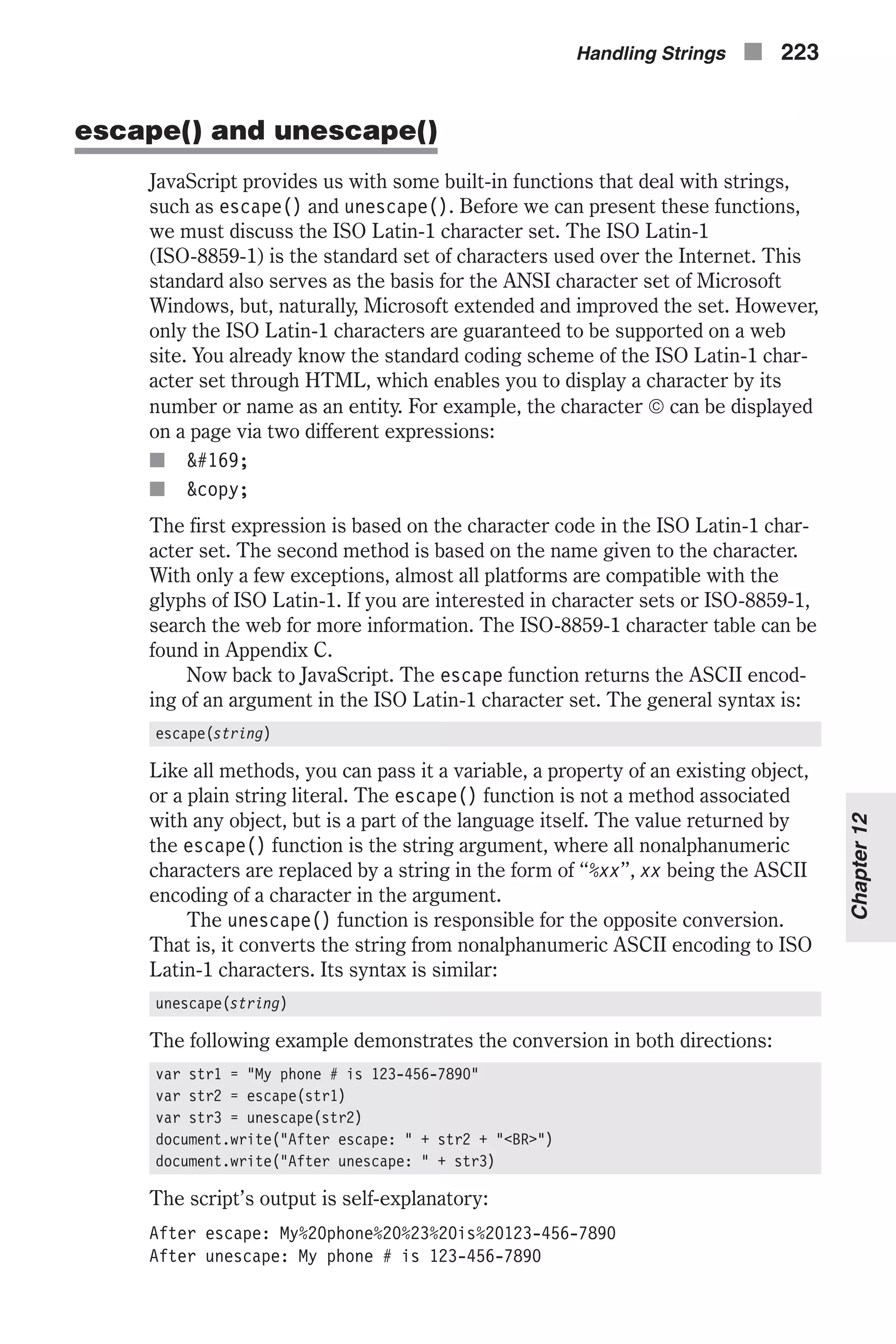 escape() and unescape() JavaScript provides us with some built-in functions that deal with strings, such as escape() and unescape(). Before we can present these functions, we must discuss the ISO Latin-1 character set. The ISO Latin-1 (ISO-8859-1) is the standard set of characters used over the Internet. This standard also serves as the basis for the ANSI character set of Microsoft Windows, but, naturally, Microsoft extended and improved the set. However, only the ISO Latin-1 characters are guaranteed to be supported on a web site. You already know the standard coding scheme of the ISO Latin-1 char- acter set through HTML, which enables you to display a character by its number or name as an entity. For example, the character ã can be displayed on a page via two different expressions: n &#169; n &copy; The first expression is based on the character code in the ISO Latin-1 char- acter set. The second method is based on the name given to the character. With only a few exceptions, almost all platforms are compatible with the glyphs of ISO Latin-1. If you are interested in character sets or ISO-8859-1, search the web for more information. The ISO-8859-1 character table can be found in Appendix C. Now back to JavaScript. The escape function returns the ASCII encod- ing of an argument in the ISO Latin-1 character set. The general syntax is: escape(string) Like all methods, you can pass it a variable, a property of an existing object, or a plain string literal. The escape() function is not a method associated with any object, but is a part of the language itself. The value returned by the escape() function is the string argument, where all nonalphanumeric characters are replaced by a string in the form of “%xx”, xx being the ASCII encoding of a character in the argument. The unescape() function is responsible for the opposite conversion. That is, it converts the string from nonalphanumeric ASCII encoding to ISO Latin-1 characters. Its syntax is similar: unescape(string) The following example demonstrates the conversion in both directions: var str1 = "My phone # is 123-456-7890" var str2 = escape(str1) var str3 = unescape(str2) document.write("After escape: " + str2 + "<BR>") document.write("After unescape: " + str3) The script’s output is self-explanatory: After escape: My%20phone%20%23%20is%20123-456-7890 After unescape: My phone # is 123-456-7890 Handling Strings n 223 Chapter12 