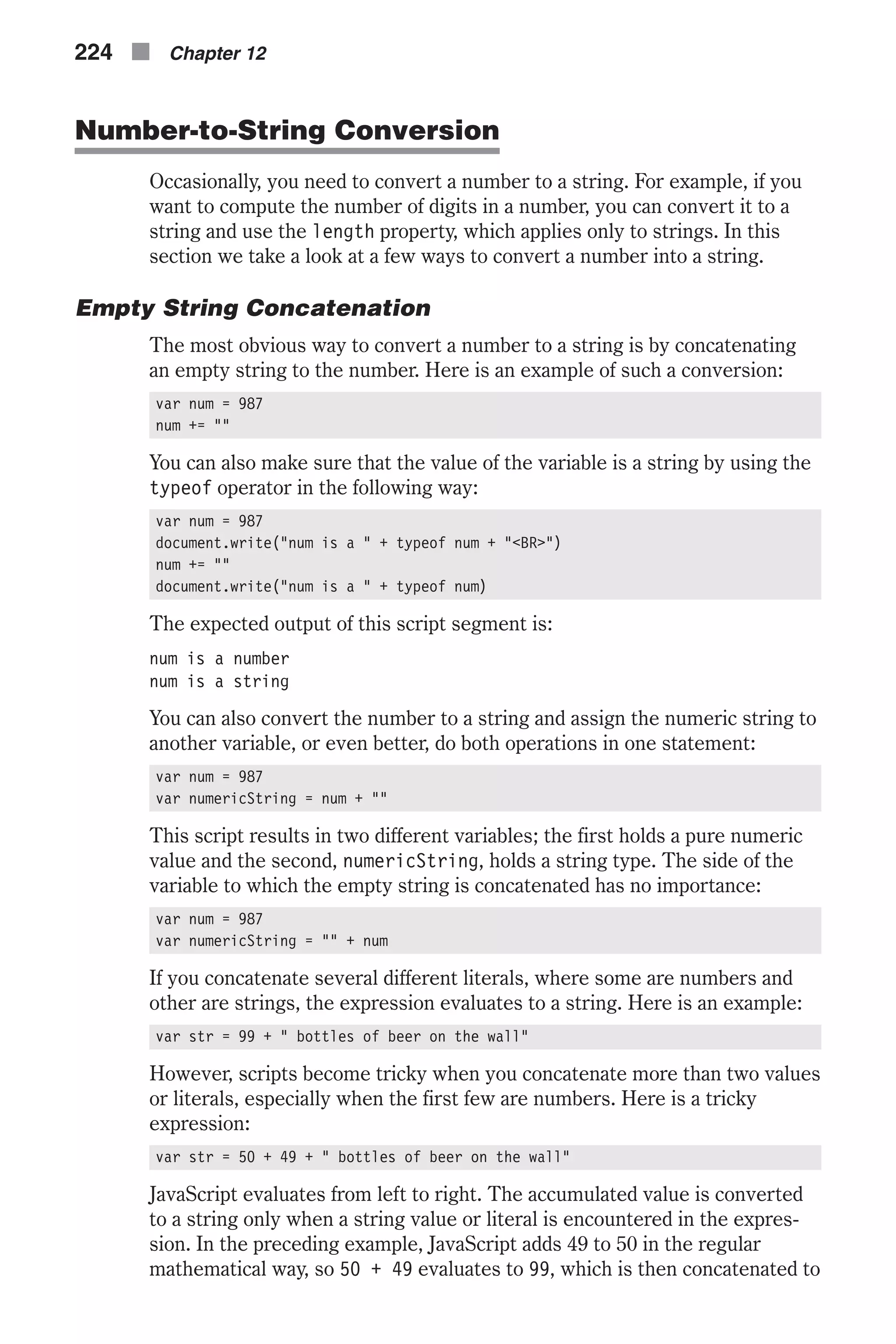 Number-to-String Conversion Occasionally, you need to convert a number to a string. For example, if you want to compute the number of digits in a number, you can convert it to a string and use the length property, which applies only to strings. In this section we take a look at a few ways to convert a number into a string. Empty String Concatenation The most obvious way to convert a number to a string is by concatenating an empty string to the number. Here is an example of such a conversion: var num = 987 num += "" You can also make sure that the value of the variable is a string by using the typeof operator in the following way: var num = 987 document.write("num is a " + typeof num + "<BR>") num += "" document.write("num is a " + typeof num) The expected output of this script segment is: num is a number num is a string You can also convert the number to a string and assign the numeric string to another variable, or even better, do both operations in one statement: var num = 987 var numericString = num + "" This script results in two different variables; the first holds a pure numeric value and the second, numericString, holds a string type. The side of the variable to which the empty string is concatenated has no importance: var num = 987 var numericString = "" + num If you concatenate several different literals, where some are numbers and other are strings, the expression evaluates to a string. Here is an example: var str = 99 + " bottles of beer on the wall" However, scripts become tricky when you concatenate more than two values or literals, especially when the first few are numbers. Here is a tricky expression: var str = 50 + 49 + " bottles of beer on the wall" JavaScript evaluates from left to right. The accumulated value is converted to a string only when a string value or literal is encountered in the expres- sion. In the preceding example, JavaScript adds 49 to 50 in the regular mathematical way, so 50 + 49 evaluates to 99, which is then concatenated to 224 n Chapter 12 