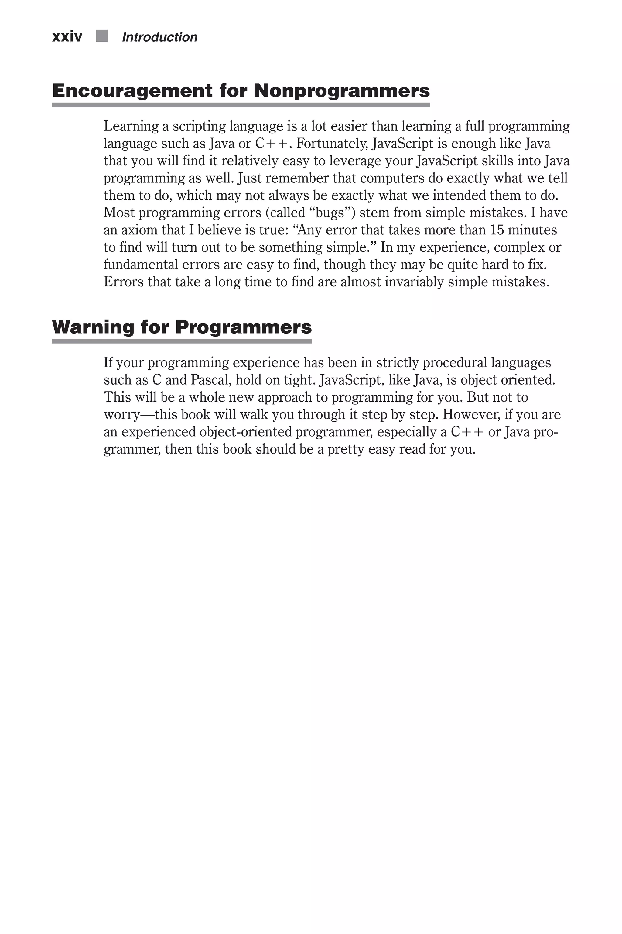 Encouragement for Nonprogrammers Learning a scripting language is a lot easier than learning a full programming language such as Java or C++. Fortunately, JavaScript is enough like Java that you will find it relatively easy to leverage your JavaScript skills into Java programming as well. Just remember that computers do exactly what we tell them to do, which may not always be exactly what we intended them to do. Most programming errors (called “bugs”) stem from simple mistakes. I have an axiom that I believe is true: “Any error that takes more than 15 minutes to find will turn out to be something simple.” In my experience, complex or fundamental errors are easy to find, though they may be quite hard to fix. Errors that take a long time to find are almost invariably simple mistakes. Warning for Programmers If your programming experience has been in strictly procedural languages such as C and Pascal, hold on tight. JavaScript, like Java, is object oriented. This will be a whole new approach to programming for you. But not to worry—this book will walk you through it step by step. However, if you are an experienced object-oriented programmer, especially a C++ or Java pro- grammer, then this book should be a pretty easy read for you. xxiv n Introduction 