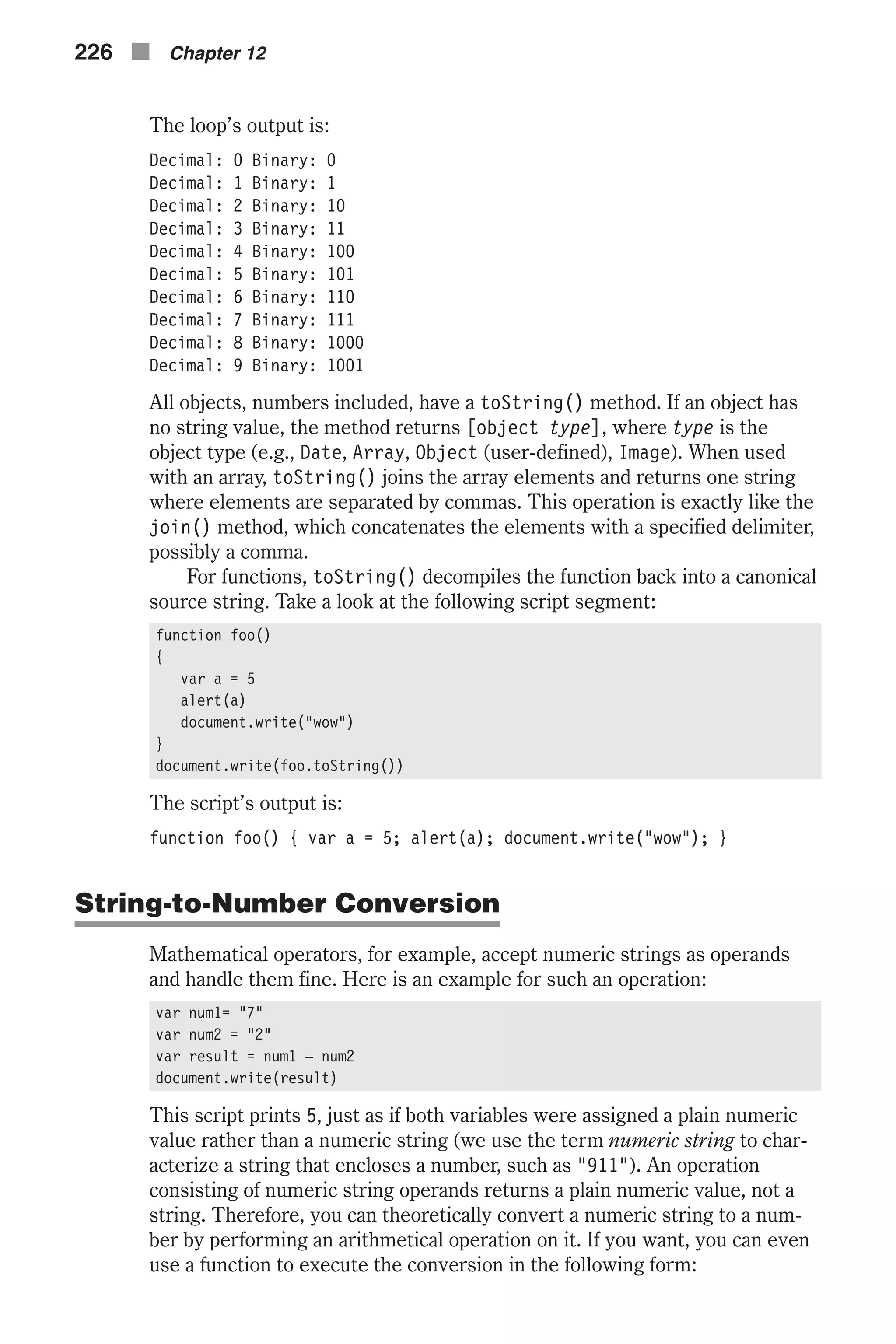 The loop’s output is: Decimal: 0 Binary: 0 Decimal: 1 Binary: 1 Decimal: 2 Binary: 10 Decimal: 3 Binary: 11 Decimal: 4 Binary: 100 Decimal: 5 Binary: 101 Decimal: 6 Binary: 110 Decimal: 7 Binary: 111 Decimal: 8 Binary: 1000 Decimal: 9 Binary: 1001 All objects, numbers included, have a toString() method. If an object has no string value, the method returns [object type], where type is the object type (e.g., Date, Array, Object (user-defined), Image). When used with an array, toString() joins the array elements and returns one string where elements are separated by commas. This operation is exactly like the join() method, which concatenates the elements with a specified delimiter, possibly a comma. For functions, toString() decompiles the function back into a canonical source string. Take a look at the following script segment: function foo() { var a = 5 alert(a) document.write("wow") } document.write(foo.toString()) The script’s output is: function foo() { var a = 5; alert(a); document.write("wow"); } String-to-Number Conversion Mathematical operators, for example, accept numeric strings as operands and handle them fine. Here is an example for such an operation: var num1= "7" var num2 = "2" var result = num1 – num2 document.write(result) This script prints 5, just as if both variables were assigned a plain numeric value rather than a numeric string (we use the term numeric string to char- acterize a string that encloses a number, such as "911"). An operation consisting of numeric string operands returns a plain numeric value, not a string. Therefore, you can theoretically convert a numeric string to a num- ber by performing an arithmetical operation on it. If you want, you can even use a function to execute the conversion in the following form: 226 n Chapter 12 