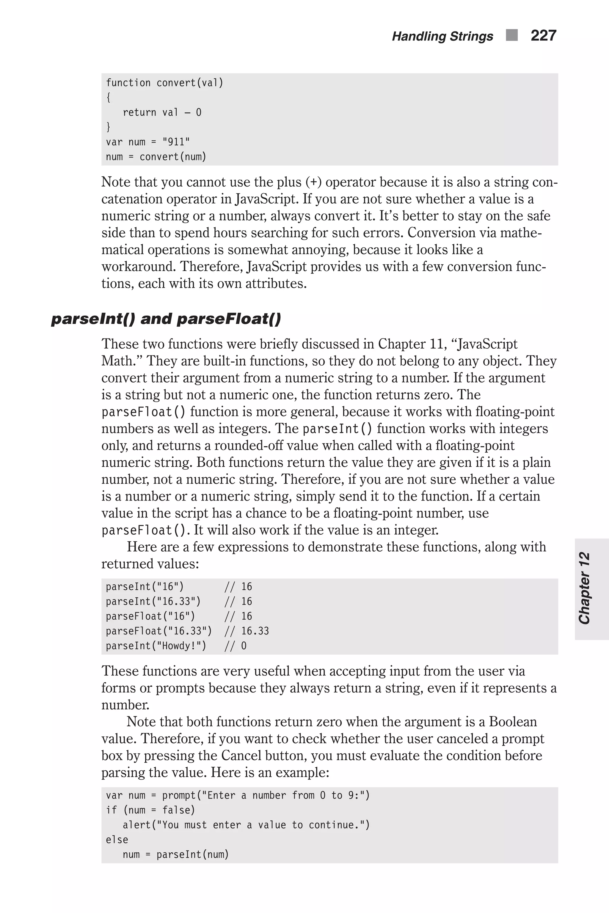 function convert(val) { return val – 0 } var num = "911" num = convert(num) Note that you cannot use the plus (+) operator because it is also a string con- catenation operator in JavaScript. If you are not sure whether a value is a numeric string or a number, always convert it. It’s better to stay on the safe side than to spend hours searching for such errors. Conversion via mathe- matical operations is somewhat annoying, because it looks like a workaround. Therefore, JavaScript provides us with a few conversion func- tions, each with its own attributes. parseInt() and parseFloat() These two functions were briefly discussed in Chapter 11, “JavaScript Math.” They are built-in functions, so they do not belong to any object. They convert their argument from a numeric string to a number. If the argument is a string but not a numeric one, the function returns zero. The parseFloat() function is more general, because it works with floating-point numbers as well as integers. The parseInt() function works with integers only, and returns a rounded-off value when called with a floating-point numeric string. Both functions return the value they are given if it is a plain number, not a numeric string. Therefore, if you are not sure whether a value is a number or a numeric string, simply send it to the function. If a certain value in the script has a chance to be a floating-point number, use parseFloat(). It will also work if the value is an integer. Here are a few expressions to demonstrate these functions, along with returned values: parseInt("16") // 16 parseInt("16.33") // 16 parseFloat("16") // 16 parseFloat("16.33") // 16.33 parseInt("Howdy!") // 0 These functions are very useful when accepting input from the user via forms or prompts because they always return a string, even if it represents a number. Note that both functions return zero when the argument is a Boolean value. Therefore, if you want to check whether the user canceled a prompt box by pressing the Cancel button, you must evaluate the condition before parsing the value. Here is an example: var num = prompt("Enter a number from 0 to 9:") if (num = false) alert("You must enter a value to continue.") else num = parseInt(num) Handling Strings n 227 Chapter12 
