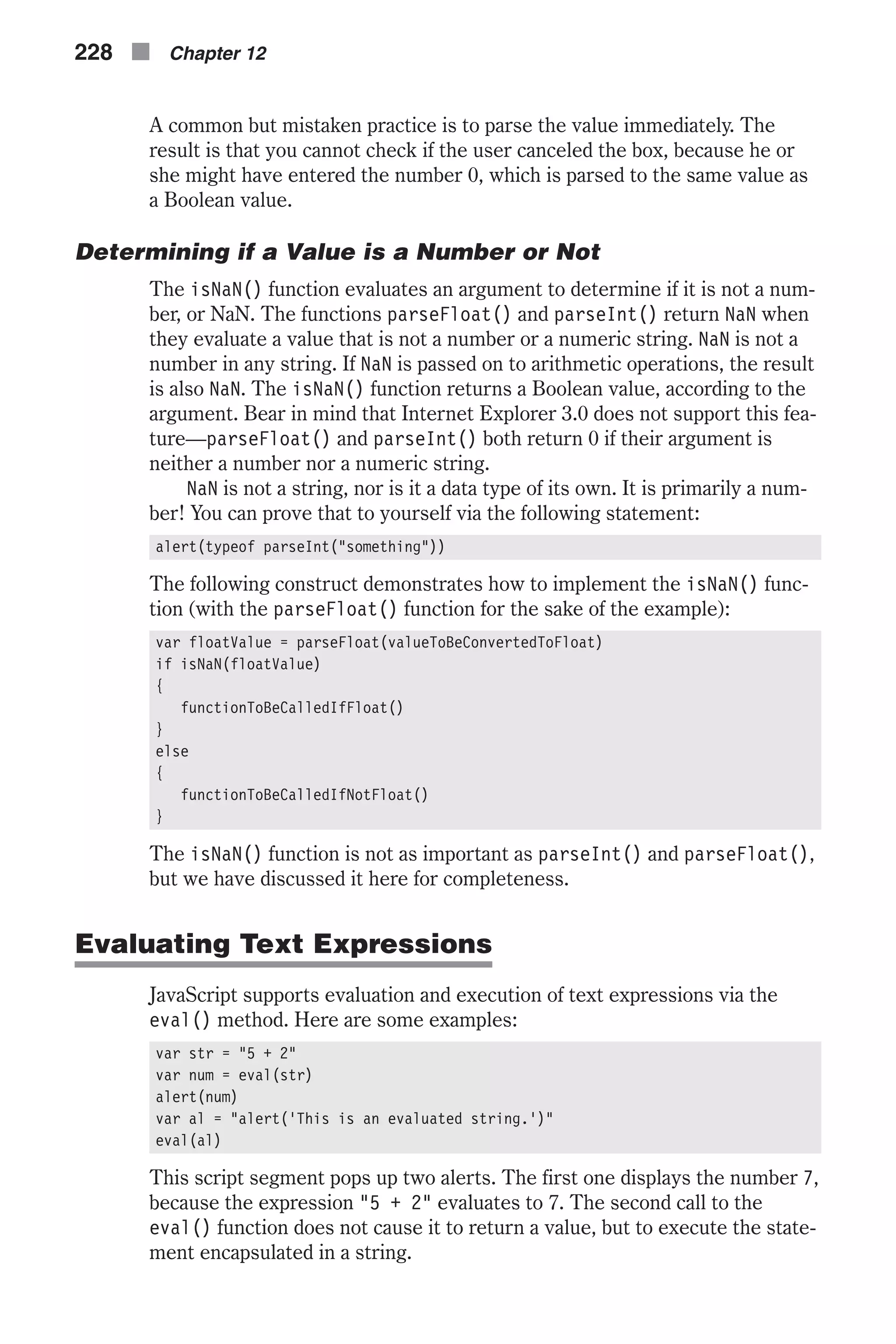 A common but mistaken practice is to parse the value immediately. The result is that you cannot check if the user canceled the box, because he or she might have entered the number 0, which is parsed to the same value as a Boolean value. Determining if a Value is a Number or Not The isNaN() function evaluates an argument to determine if it is not a num- ber, or NaN. The functions parseFloat() and parseInt() return NaN when they evaluate a value that is not a number or a numeric string. NaN is not a number in any string. If NaN is passed on to arithmetic operations, the result is also NaN. The isNaN() function returns a Boolean value, according to the argument. Bear in mind that Internet Explorer 3.0 does not support this fea- ture—parseFloat() and parseInt() both return 0 if their argument is neither a number nor a numeric string. NaN is not a string, nor is it a data type of its own. It is primarily a num- ber! You can prove that to yourself via the following statement: alert(typeof parseInt("something")) The following construct demonstrates how to implement the isNaN() func- tion (with the parseFloat() function for the sake of the example): var floatValue = parseFloat(valueToBeConvertedToFloat) if isNaN(floatValue) { functionToBeCalledIfFloat() } else { functionToBeCalledIfNotFloat() } The isNaN() function is not as important as parseInt() and parseFloat(), but we have discussed it here for completeness. Evaluating Text Expressions JavaScript supports evaluation and execution of text expressions via the eval() method. Here are some examples: var str = "5 + 2" var num = eval(str) alert(num) var al = "alert('This is an evaluated string.')" eval(al) This script segment pops up two alerts. The first one displays the number 7, because the expression "5 + 2" evaluates to 7. The second call to the eval() function does not cause it to return a value, but to execute the state- ment encapsulated in a string. 228 n Chapter 12 