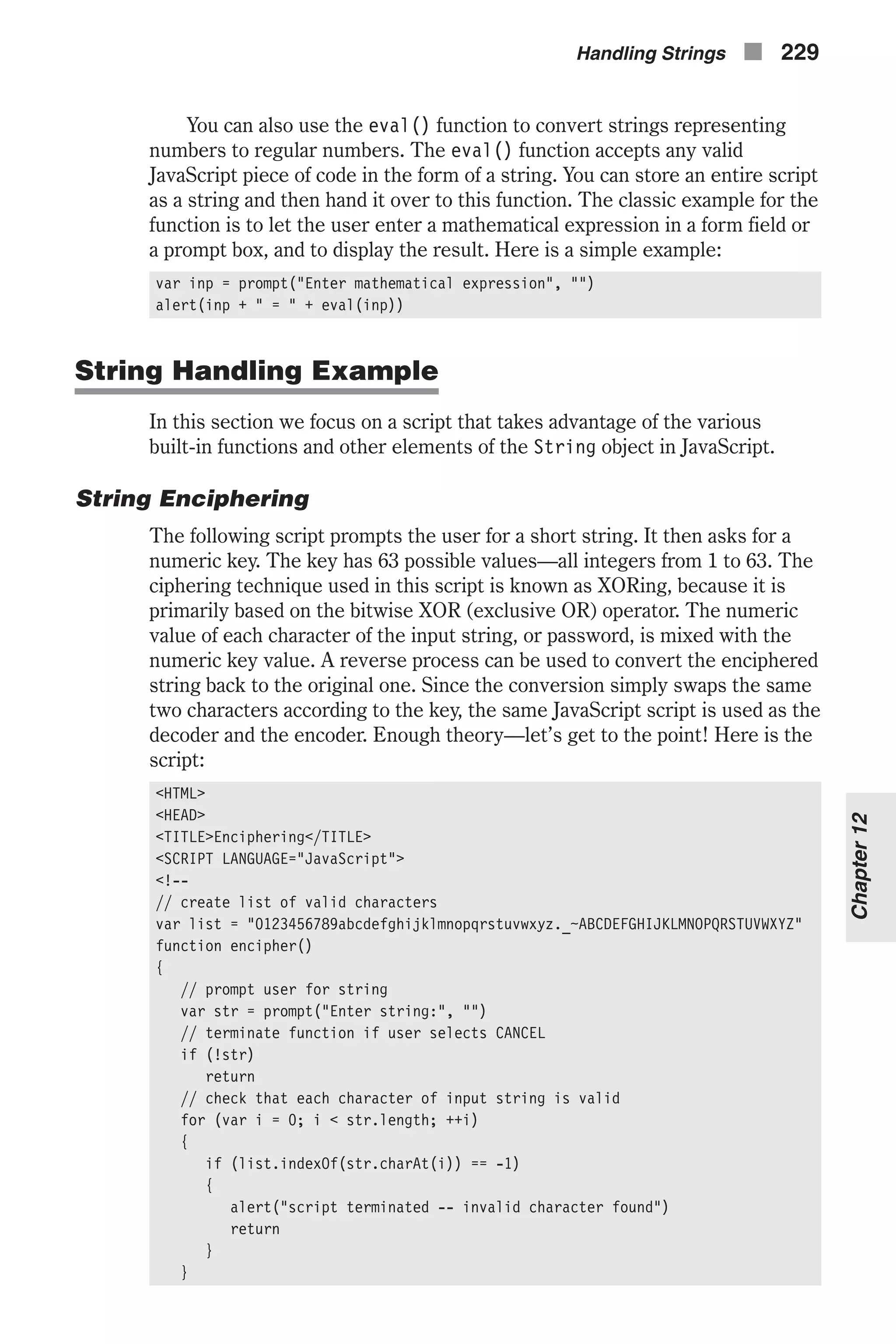 You can also use the eval() function to convert strings representing numbers to regular numbers. The eval() function accepts any valid JavaScript piece of code in the form of a string. You can store an entire script as a string and then hand it over to this function. The classic example for the function is to let the user enter a mathematical expression in a form field or a prompt box, and to display the result. Here is a simple example: var inp = prompt("Enter mathematical expression", "") alert(inp + " = " + eval(inp)) String Handling Example In this section we focus on a script that takes advantage of the various built-in functions and other elements of the String object in JavaScript. String Enciphering The following script prompts the user for a short string. It then asks for a numeric key. The key has 63 possible values—all integers from 1 to 63. The ciphering technique used in this script is known as XORing, because it is primarily based on the bitwise XOR (exclusive OR) operator. The numeric value of each character of the input string, or password, is mixed with the numeric key value. A reverse process can be used to convert the enciphered string back to the original one. Since the conversion simply swaps the same two characters according to the key, the same JavaScript script is used as the decoder and the encoder. Enough theory—let’s get to the point! Here is the script: <HTML> <HEAD> <TITLE>Enciphering</TITLE> <SCRIPT LANGUAGE="JavaScript"> <!-- // create list of valid characters var list = "0123456789abcdefghijklmnopqrstuvwxyz._~ABCDEFGHIJKLMNOPQRSTUVWXYZ" function encipher() { // prompt user for string var str = prompt("Enter string:", "") // terminate function if user selects CANCEL if (!str) return // check that each character of input string is valid for (var i = 0; i < str.length; ++i) { if (list.indexOf(str.charAt(i)) == -1) { alert("script terminated -- invalid character found") return } } Handling Strings n 229 Chapter12 