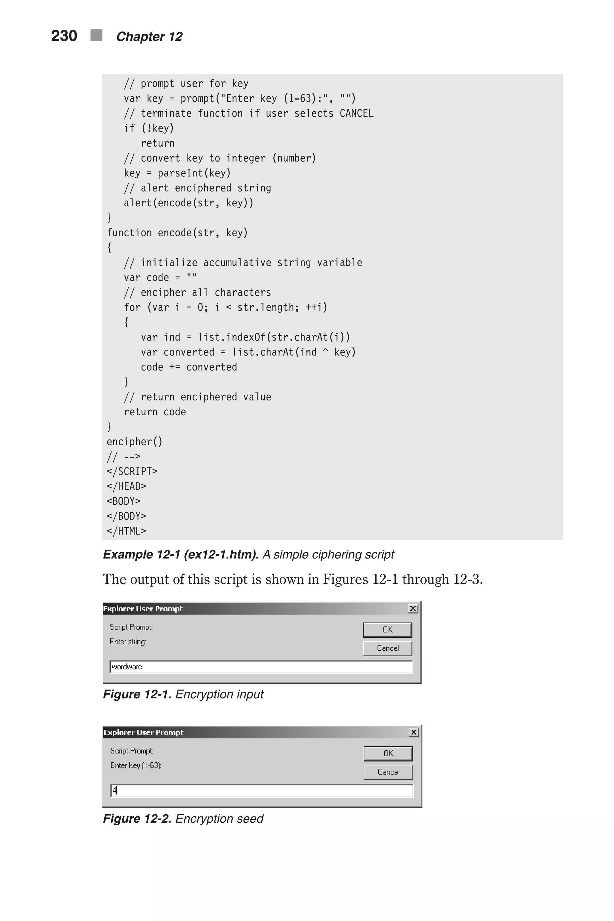 // prompt user for key var key = prompt("Enter key (1-63):", "") // terminate function if user selects CANCEL if (!key) return // convert key to integer (number) key = parseInt(key) // alert enciphered string alert(encode(str, key)) } function encode(str, key) { // initialize accumulative string variable var code = "" // encipher all characters for (var i = 0; i < str.length; ++i) { var ind = list.indexOf(str.charAt(i)) var converted = list.charAt(ind ^ key) code += converted } // return enciphered value return code } encipher() // --> </SCRIPT> </HEAD> <BODY> </BODY> </HTML> Example 12-1 (ex12-1.htm). A simple ciphering script The output of this script is shown in Figures 12-1 through 12-3. 230 n Chapter 12 Figure 12-1. Encryption input Figure 12-2. Encryption seed 