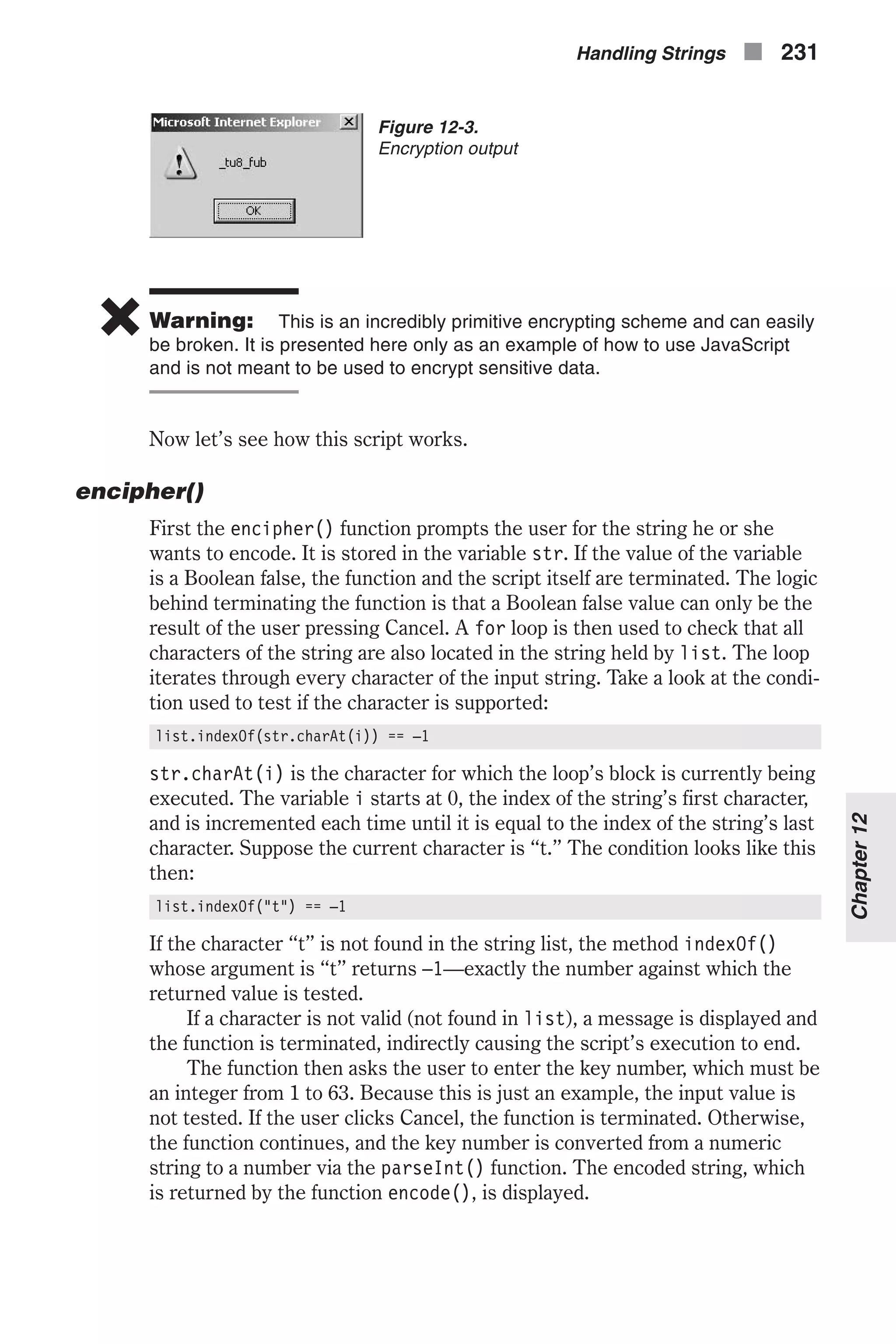 6 Warning: This is an incredibly primitive encrypting scheme and can easily be broken. It is presented here only as an example of how to use JavaScript and is not meant to be used to encrypt sensitive data. Now let’s see how this script works. encipher() First the encipher() function prompts the user for the string he or she wants to encode. It is stored in the variable str. If the value of the variable is a Boolean false, the function and the script itself are terminated. The logic behind terminating the function is that a Boolean false value can only be the result of the user pressing Cancel. A for loop is then used to check that all characters of the string are also located in the string held by list. The loop iterates through every character of the input string. Take a look at the condi- tion used to test if the character is supported: list.indexOf(str.charAt(i)) == –1 str.charAt(i) is the character for which the loop’s block is currently being executed. The variable i starts at 0, the index of the string’s first character, and is incremented each time until it is equal to the index of the string’s last character. Suppose the current character is “t.” The condition looks like this then: list.indexOf("t") == –1 If the character “t” is not found in the string list, the method indexOf() whose argument is “t” returns –1—exactly the number against which the returned value is tested. If a character is not valid (not found in list), a message is displayed and the function is terminated, indirectly causing the script’s execution to end. The function then asks the user to enter the key number, which must be an integer from 1 to 63. Because this is just an example, the input value is not tested. If the user clicks Cancel, the function is terminated. Otherwise, the function continues, and the key number is converted from a numeric string to a number via the parseInt() function. The encoded string, which is returned by the function encode(), is displayed. Handling Strings n 231 Chapter12 Figure 12-3. Encryption output 