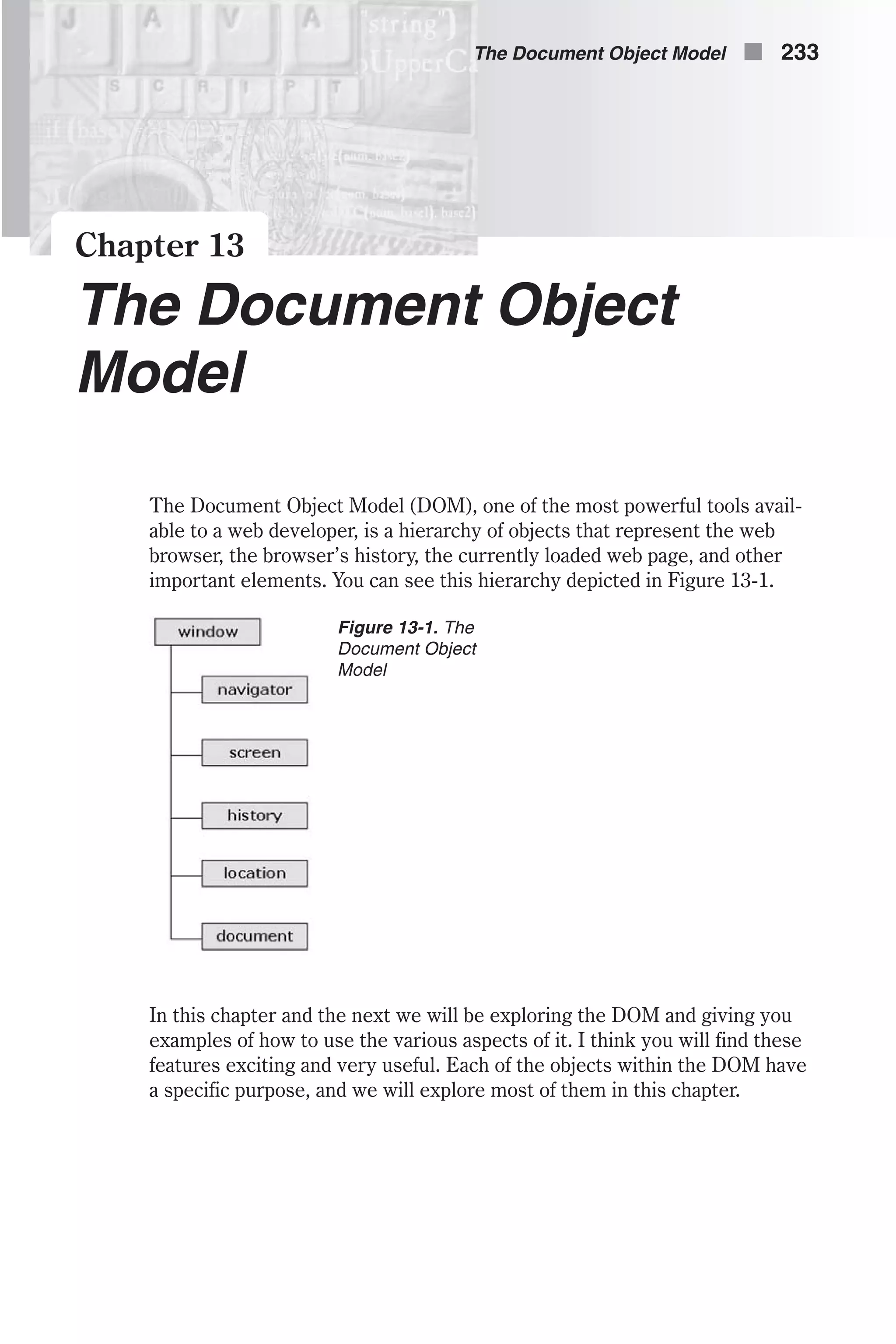 Chapter 13 The Document Object Model The Document Object Model (DOM), one of the most powerful tools avail- able to a web developer, is a hierarchy of objects that represent the web browser, the browser’s history, the currently loaded web page, and other important elements. You can see this hierarchy depicted in Figure 13-1. In this chapter and the next we will be exploring the DOM and giving you examples of how to use the various aspects of it. I think you will find these features exciting and very useful. Each of the objects within the DOM have a specific purpose, and we will explore most of them in this chapter. The Document Object Model n 233 Figure 13-1. The Document Object Model 
