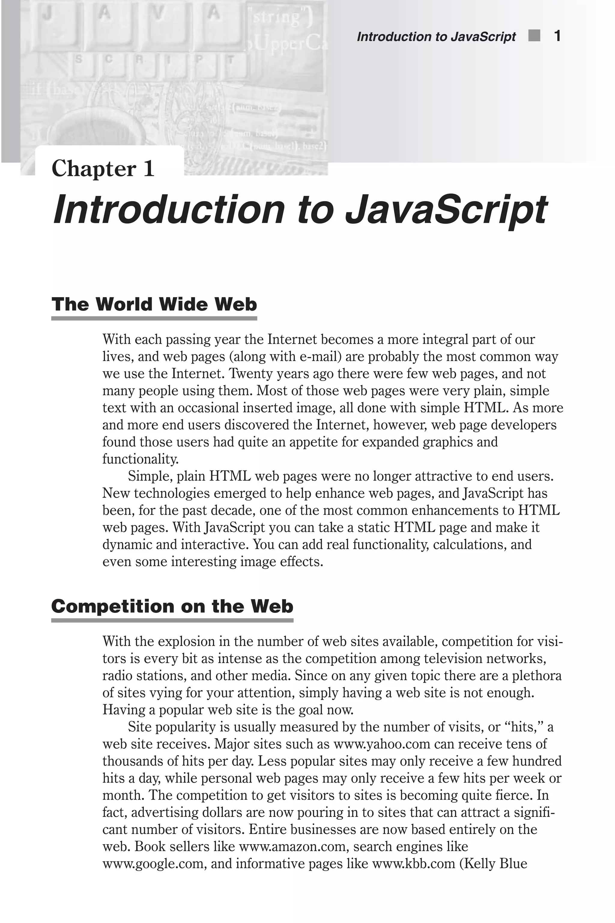 Chapter 1 Introduction to JavaScript The World Wide Web With each passing year the Internet becomes a more integral part of our lives, and web pages (along with e-mail) are probably the most common way we use the Internet. Twenty years ago there were few web pages, and not many people using them. Most of those web pages were very plain, simple text with an occasional inserted image, all done with simple HTML. As more and more end users discovered the Internet, however, web page developers found those users had quite an appetite for expanded graphics and functionality. Simple, plain HTML web pages were no longer attractive to end users. New technologies emerged to help enhance web pages, and JavaScript has been, for the past decade, one of the most common enhancements to HTML web pages. With JavaScript you can take a static HTML page and make it dynamic and interactive. You can add real functionality, calculations, and even some interesting image effects. Competition on the Web With the explosion in the number of web sites available, competition for visi- tors is every bit as intense as the competition among television networks, radio stations, and other media. Since on any given topic there are a plethora of sites vying for your attention, simply having a web site is not enough. Having a popular web site is the goal now. Site popularity is usually measured by the number of visits, or “hits,” a web site receives. Major sites such as www.yahoo.com can receive tens of thousands of hits per day. Less popular sites may only receive a few hundred hits a day, while personal web pages may only receive a few hits per week or month. The competition to get visitors to sites is becoming quite fierce. In fact, advertising dollars are now pouring in to sites that can attract a signifi- cant number of visitors. Entire businesses are now based entirely on the web. Book sellers like www.amazon.com, search engines like www.google.com, and informative pages like www.kbb.com (Kelly Blue Introduction to JavaScript n 1 