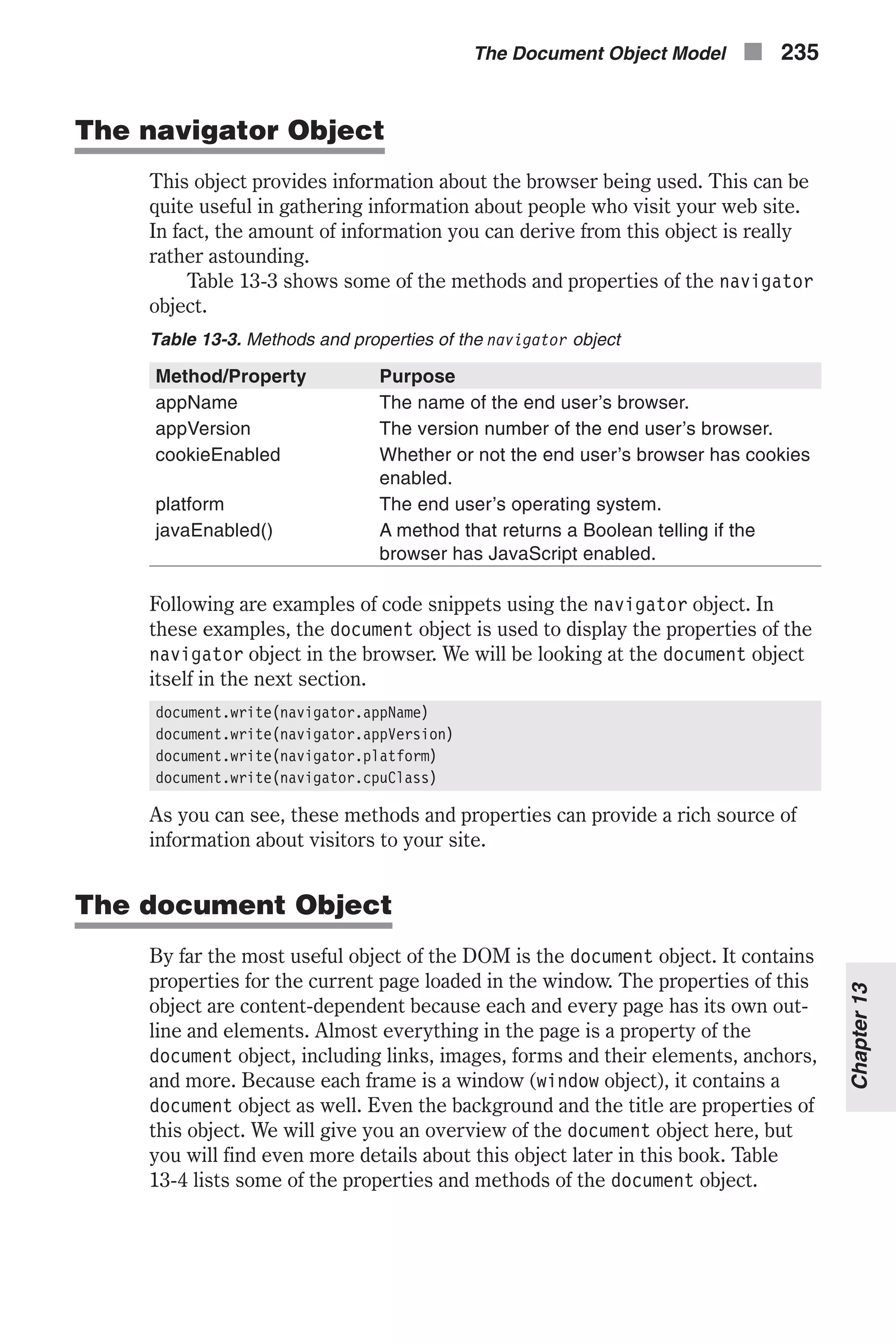 The navigator Object This object provides information about the browser being used. This can be quite useful in gathering information about people who visit your web site. In fact, the amount of information you can derive from this object is really rather astounding. Table 13-3 shows some of the methods and properties of the navigator object. Table 13-3. Methods and properties of the navigator object Method/Property Purpose appName The name of the end user’s browser. appVersion The version number of the end user’s browser. cookieEnabled Whether or not the end user’s browser has cookies enabled. platform The end user’s operating system. javaEnabled() A method that returns a Boolean telling if the browser has JavaScript enabled. Following are examples of code snippets using the navigator object. In these examples, the document object is used to display the properties of the navigator object in the browser. We will be looking at the document object itself in the next section. document.write(navigator.appName) document.write(navigator.appVersion) document.write(navigator.platform) document.write(navigator.cpuClass) As you can see, these methods and properties can provide a rich source of information about visitors to your site. The document Object By far the most useful object of the DOM is the document object. It contains properties for the current page loaded in the window. The properties of this object are content-dependent because each and every page has its own out- line and elements. Almost everything in the page is a property of the document object, including links, images, forms and their elements, anchors, and more. Because each frame is a window (window object), it contains a document object as well. Even the background and the title are properties of this object. We will give you an overview of the document object here, but you will find even more details about this object later in this book. Table 13-4 lists some of the properties and methods of the document object. The Document Object Model n 235 Chapter13 