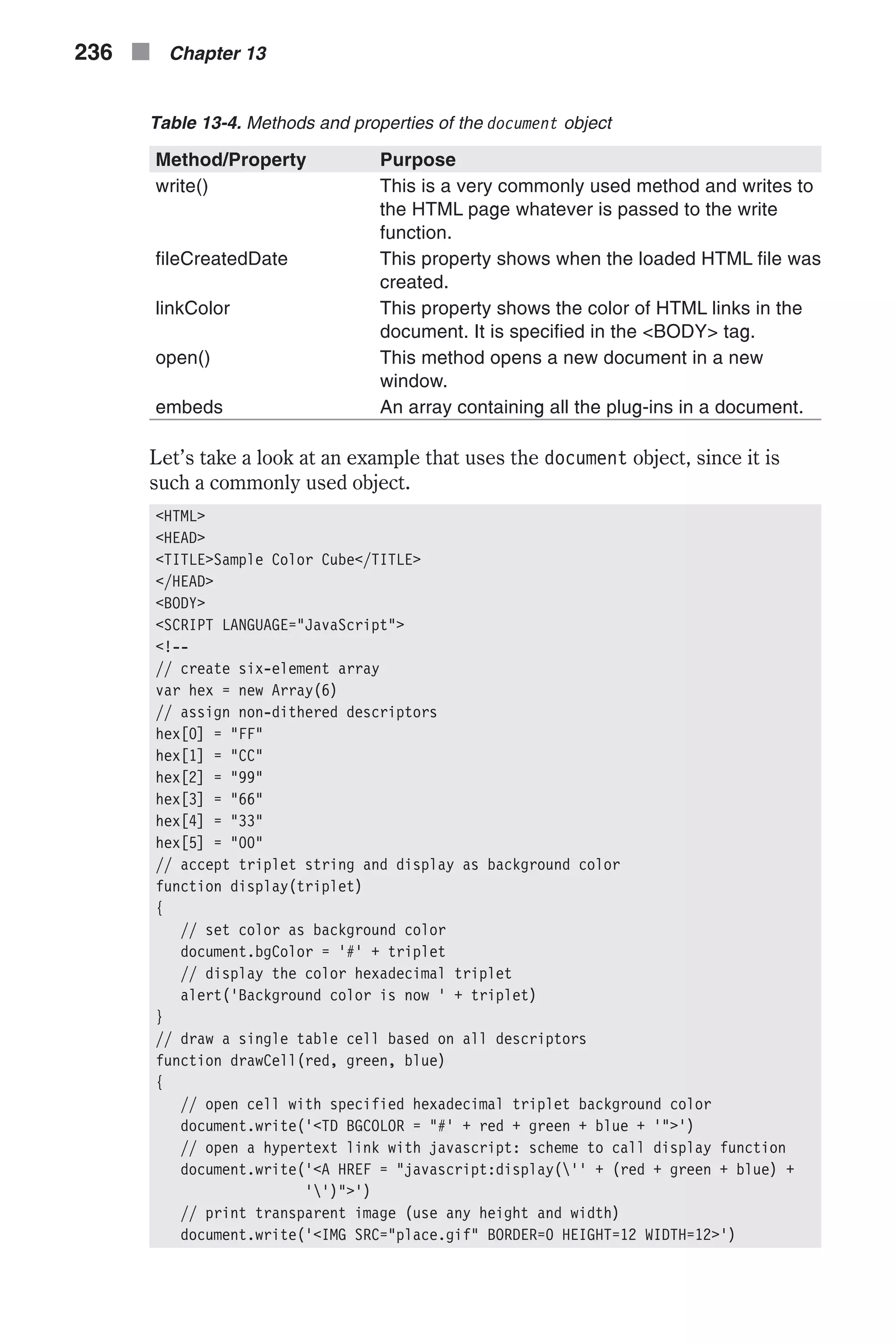 Table 13-4. Methods and properties of the document object Method/Property Purpose write() This is a very commonly used method and writes to the HTML page whatever is passed to the write function. fileCreatedDate This property shows when the loaded HTML file was created. linkColor This property shows the color of HTML links in the document. It is specified in the <BODY> tag. open() This method opens a new document in a new window. embeds An array containing all the plug-ins in a document. Let’s take a look at an example that uses the document object, since it is such a commonly used object. <HTML> <HEAD> <TITLE>Sample Color Cube</TITLE> </HEAD> <BODY> <SCRIPT LANGUAGE="JavaScript"> <!-- // create six-element array var hex = new Array(6) // assign non-dithered descriptors hex[0] = "FF" hex[1] = "CC" hex[2] = "99" hex[3] = "66" hex[4] = "33" hex[5] = "00" // accept triplet string and display as background color function display(triplet) { // set color as background color document.bgColor = '#' + triplet // display the color hexadecimal triplet alert('Background color is now ' + triplet) } // draw a single table cell based on all descriptors function drawCell(red, green, blue) { // open cell with specified hexadecimal triplet background color document.write('<TD BGCOLOR = "#' + red + green + blue + '">') // open a hypertext link with javascript: scheme to call display function document.write('<A HREF = "javascript:display('' + (red + green + blue) + '')">') // print transparent image (use any height and width) document.write('<IMG SRC="place.gif" BORDER=0 HEIGHT=12 WIDTH=12>') 236 n Chapter 13 