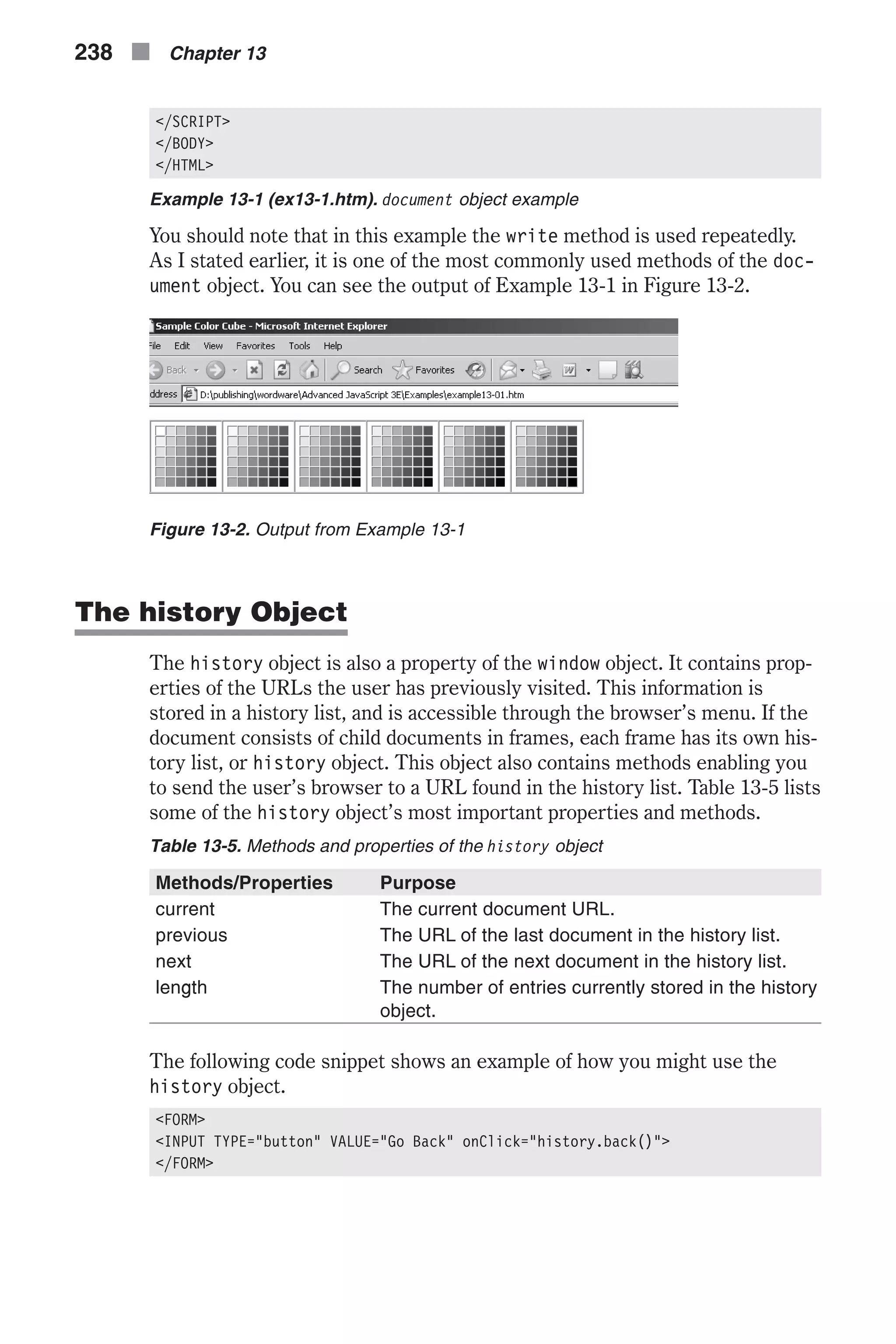 </SCRIPT> </BODY> </HTML> Example 13-1 (ex13-1.htm). document object example You should note that in this example the write method is used repeatedly. As I stated earlier, it is one of the most commonly used methods of the doc- ument object. You can see the output of Example 13-1 in Figure 13-2. The history Object The history object is also a property of the window object. It contains prop- erties of the URLs the user has previously visited. This information is stored in a history list, and is accessible through the browser’s menu. If the document consists of child documents in frames, each frame has its own his- tory list, or history object. This object also contains methods enabling you to send the user’s browser to a URL found in the history list. Table 13-5 lists some of the history object’s most important properties and methods. Table 13-5. Methods and properties of the history object Methods/Properties Purpose current The current document URL. previous The URL of the last document in the history list. next The URL of the next document in the history list. length The number of entries currently stored in the history object. The following code snippet shows an example of how you might use the history object. <FORM> <INPUT TYPE="button" VALUE="Go Back" onClick="history.back()"> </FORM> 238 n Chapter 13 Figure 13-2. Output from Example 13-1 