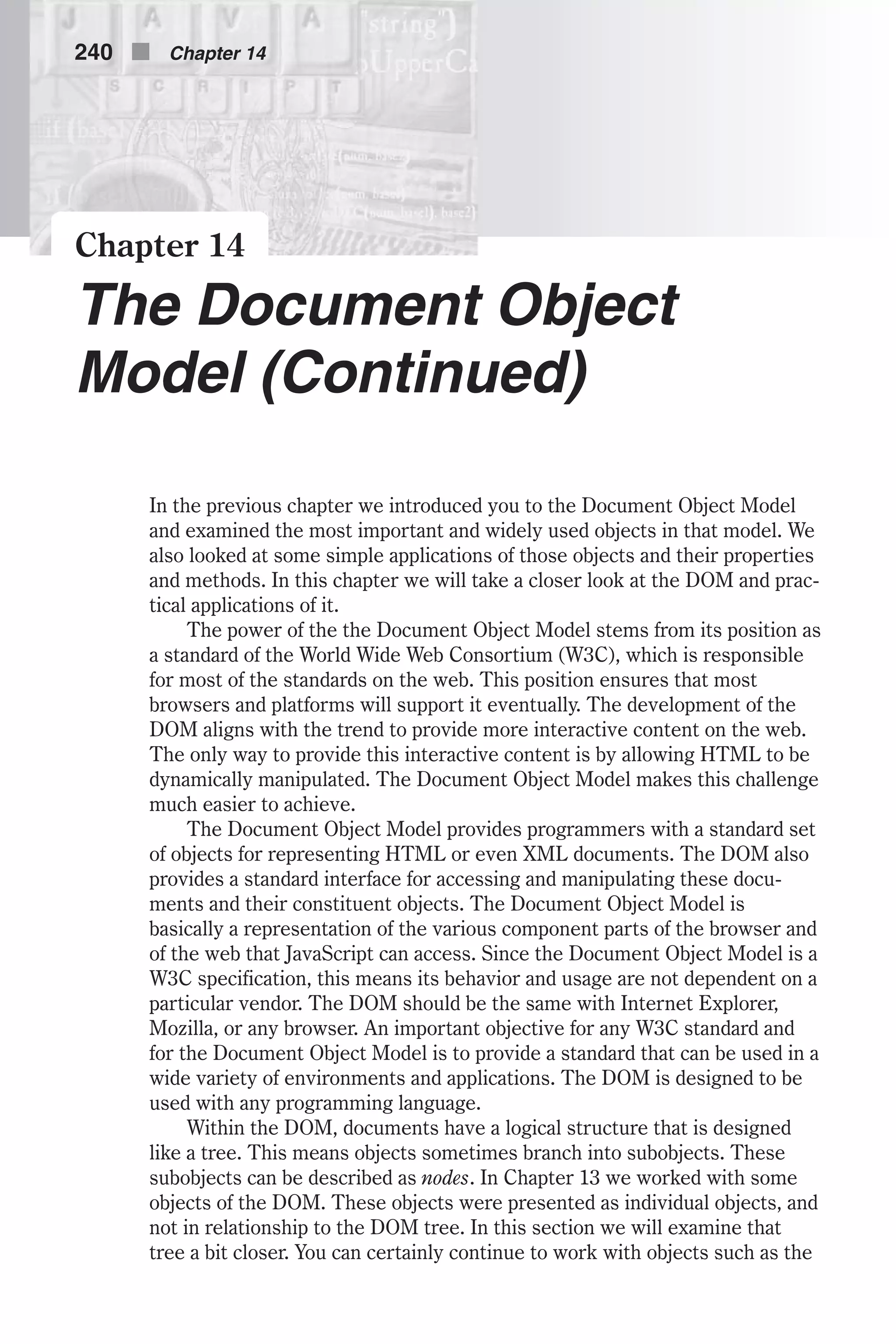 Chapter 14 The Document Object Model (Continued) In the previous chapter we introduced you to the Document Object Model and examined the most important and widely used objects in that model. We also looked at some simple applications of those objects and their properties and methods. In this chapter we will take a closer look at the DOM and prac- tical applications of it. The power of the the Document Object Model stems from its position as a standard of the World Wide Web Consortium (W3C), which is responsible for most of the standards on the web. This position ensures that most browsers and platforms will support it eventually. The development of the DOM aligns with the trend to provide more interactive content on the web. The only way to provide this interactive content is by allowing HTML to be dynamically manipulated. The Document Object Model makes this challenge much easier to achieve. The Document Object Model provides programmers with a standard set of objects for representing HTML or even XML documents. The DOM also provides a standard interface for accessing and manipulating these docu- ments and their constituent objects. The Document Object Model is basically a representation of the various component parts of the browser and of the web that JavaScript can access. Since the Document Object Model is a W3C specification, this means its behavior and usage are not dependent on a particular vendor. The DOM should be the same with Internet Explorer, Mozilla, or any browser. An important objective for any W3C standard and for the Document Object Model is to provide a standard that can be used in a wide variety of environments and applications. The DOM is designed to be used with any programming language. Within the DOM, documents have a logical structure that is designed like a tree. This means objects sometimes branch into subobjects. These subobjects can be described as nodes. In Chapter 13 we worked with some objects of the DOM. These objects were presented as individual objects, and not in relationship to the DOM tree. In this section we will examine that tree a bit closer. You can certainly continue to work with objects such as the 240 n Chapter 14 