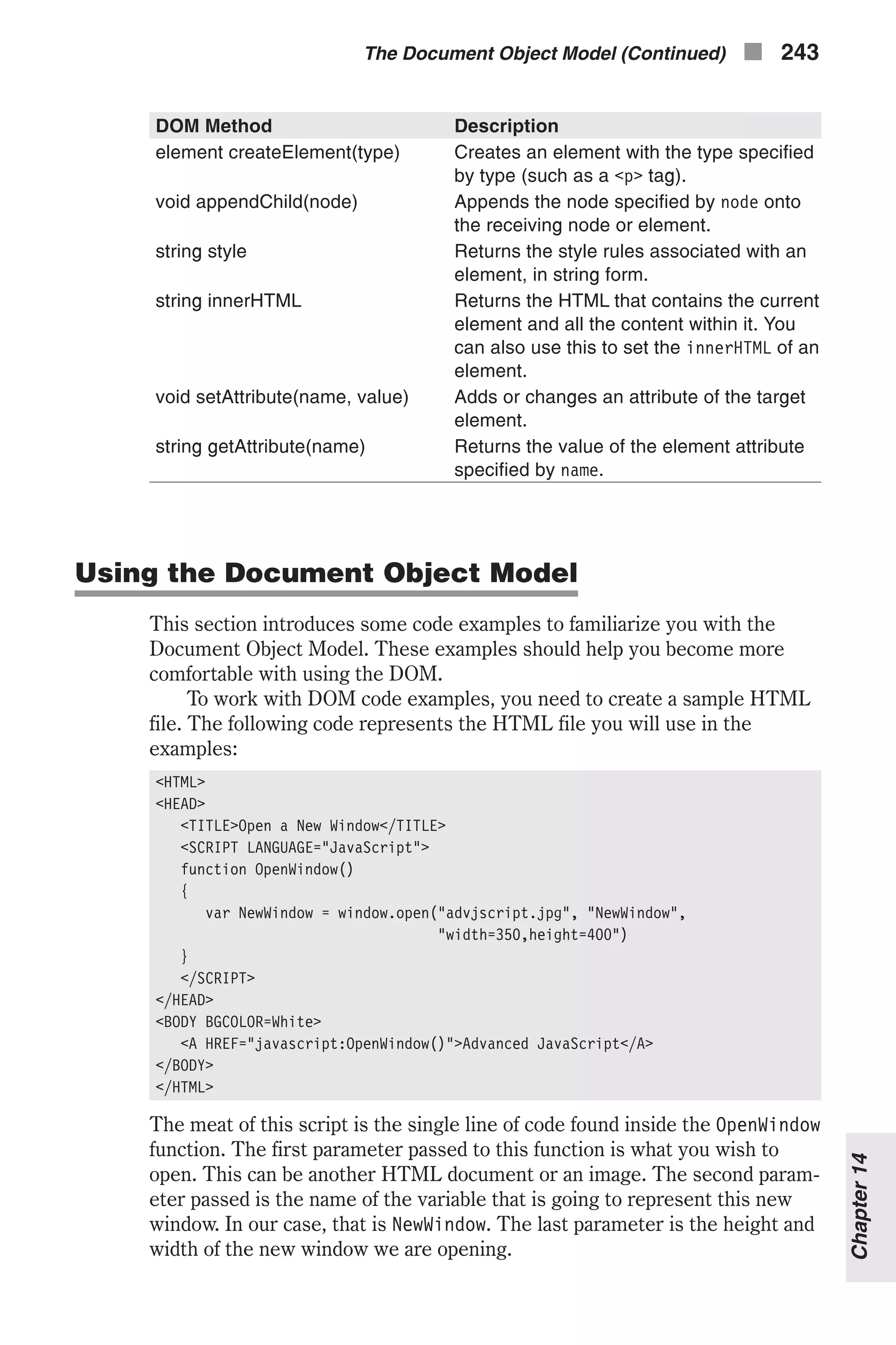 DOM Method Description element createElement(type) Creates an element with the type specified by type (such as a <p> tag). void appendChild(node) Appends the node specified by node onto the receiving node or element. string style Returns the style rules associated with an element, in string form. string innerHTML Returns the HTML that contains the current element and all the content within it. You can also use this to set the innerHTML of an element. void setAttribute(name, value) Adds or changes an attribute of the target element. string getAttribute(name) Returns the value of the element attribute specified by name. Using the Document Object Model This section introduces some code examples to familiarize you with the Document Object Model. These examples should help you become more comfortable with using the DOM. To work with DOM code examples, you need to create a sample HTML file. The following code represents the HTML file you will use in the examples: <HTML> <HEAD> <TITLE>Open a New Window</TITLE> <SCRIPT LANGUAGE="JavaScript"> function OpenWindow() { var NewWindow = window.open("advjscript.jpg", "NewWindow", "width=350,height=400") } </SCRIPT> </HEAD> <BODY BGCOLOR=White> <A HREF="javascript:OpenWindow()">Advanced JavaScript</A> </BODY> </HTML> The meat of this script is the single line of code found inside the OpenWindow function. The first parameter passed to this function is what you wish to open. This can be another HTML document or an image. The second param- eter passed is the name of the variable that is going to represent this new window. In our case, that is NewWindow. The last parameter is the height and width of the new window we are opening. The Document Object Model (Continued) n 243 Chapter14 