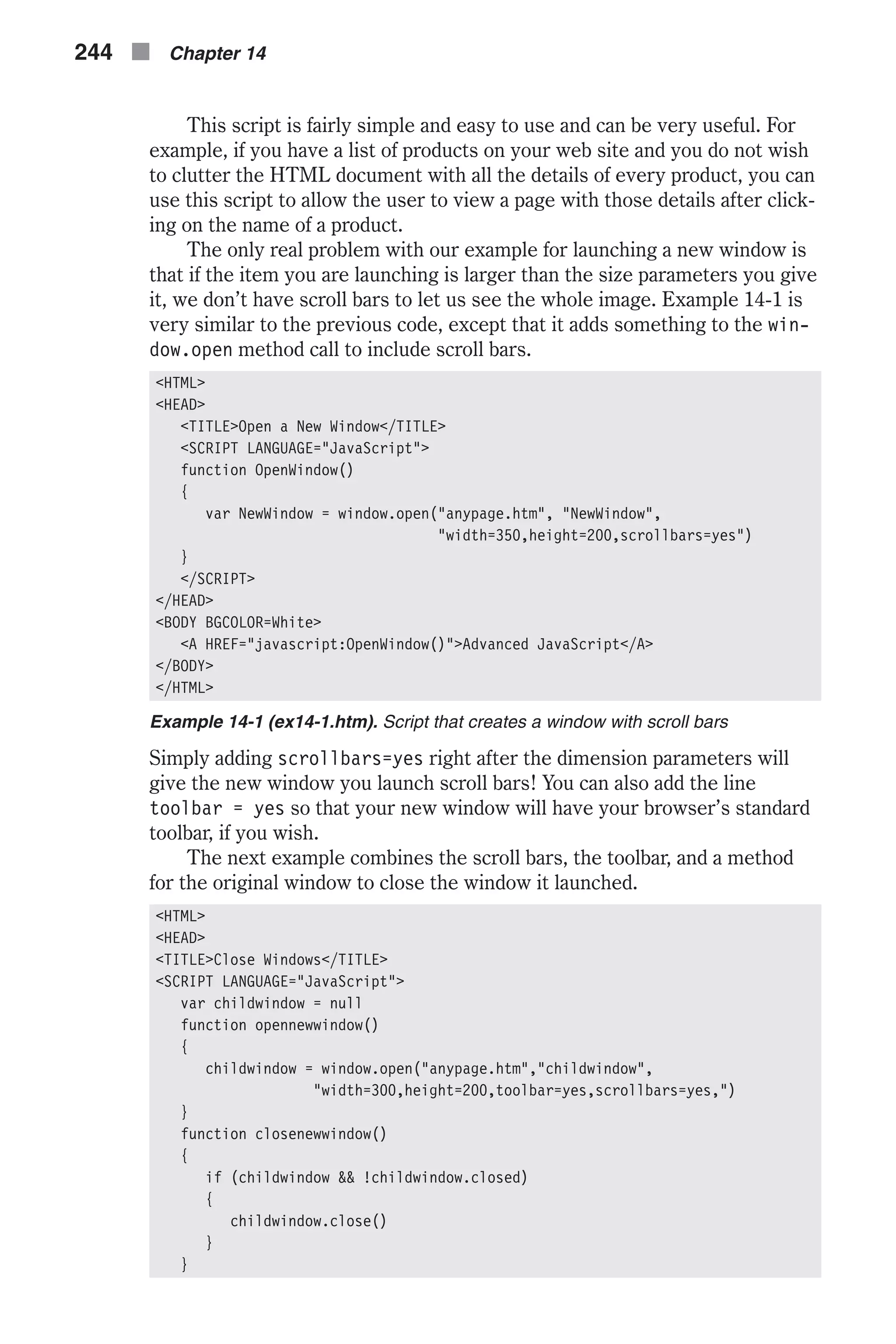 This script is fairly simple and easy to use and can be very useful. For example, if you have a list of products on your web site and you do not wish to clutter the HTML document with all the details of every product, you can use this script to allow the user to view a page with those details after click- ing on the name of a product. The only real problem with our example for launching a new window is that if the item you are launching is larger than the size parameters you give it, we don’t have scroll bars to let us see the whole image. Example 14-1 is very similar to the previous code, except that it adds something to the win- dow.open method call to include scroll bars. <HTML> <HEAD> <TITLE>Open a New Window</TITLE> <SCRIPT LANGUAGE="JavaScript"> function OpenWindow() { var NewWindow = window.open("anypage.htm", "NewWindow", "width=350,height=200,scrollbars=yes") } </SCRIPT> </HEAD> <BODY BGCOLOR=White> <A HREF="javascript:OpenWindow()">Advanced JavaScript</A> </BODY> </HTML> Example 14-1 (ex14-1.htm). Script that creates a window with scroll bars Simply adding scrollbars=yes right after the dimension parameters will give the new window you launch scroll bars! You can also add the line toolbar = yes so that your new window will have your browser’s standard toolbar, if you wish. The next example combines the scroll bars, the toolbar, and a method for the original window to close the window it launched. <HTML> <HEAD> <TITLE>Close Windows</TITLE> <SCRIPT LANGUAGE="JavaScript"> var childwindow = null function opennewwindow() { childwindow = window.open("anypage.htm","childwindow", "width=300,height=200,toolbar=yes,scrollbars=yes,") } function closenewwindow() { if (childwindow && !childwindow.closed) { childwindow.close() } } 244 n Chapter 14 
