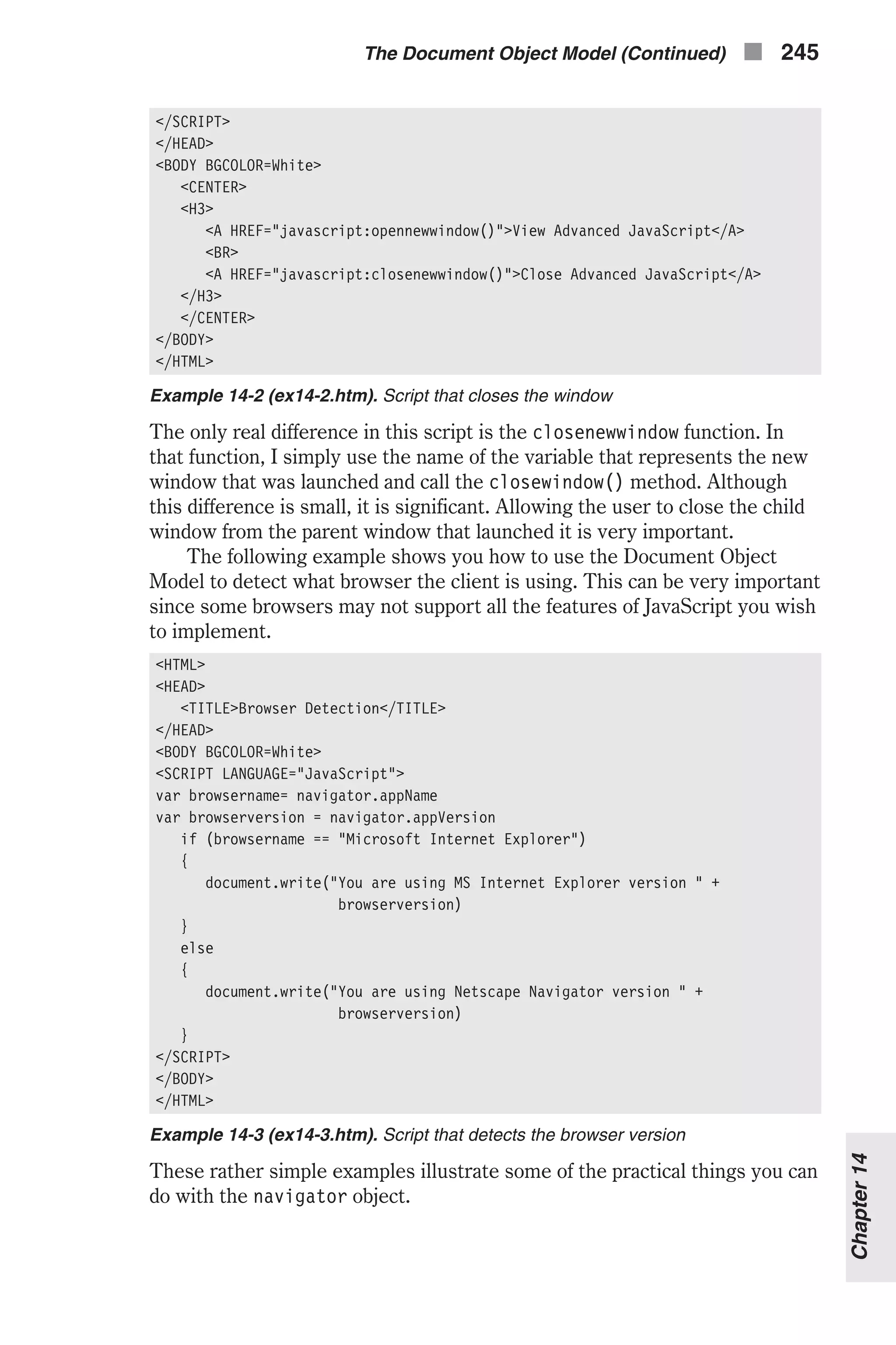 </SCRIPT> </HEAD> <BODY BGCOLOR=White> <CENTER> <H3> <A HREF="javascript:opennewwindow()">View Advanced JavaScript</A> <BR> <A HREF="javascript:closenewwindow()">Close Advanced JavaScript</A> </H3> </CENTER> </BODY> </HTML> Example 14-2 (ex14-2.htm). Script that closes the window The only real difference in this script is the closenewwindow function. In that function, I simply use the name of the variable that represents the new window that was launched and call the closewindow() method. Although this difference is small, it is significant. Allowing the user to close the child window from the parent window that launched it is very important. The following example shows you how to use the Document Object Model to detect what browser the client is using. This can be very important since some browsers may not support all the features of JavaScript you wish to implement. <HTML> <HEAD> <TITLE>Browser Detection</TITLE> </HEAD> <BODY BGCOLOR=White> <SCRIPT LANGUAGE="JavaScript"> var browsername= navigator.appName var browserversion = navigator.appVersion if (browsername == "Microsoft Internet Explorer") { document.write("You are using MS Internet Explorer version " + browserversion) } else { document.write("You are using Netscape Navigator version " + browserversion) } </SCRIPT> </BODY> </HTML> Example 14-3 (ex14-3.htm). Script that detects the browser version These rather simple examples illustrate some of the practical things you can do with the navigator object. The Document Object Model (Continued) n 245 Chapter14 