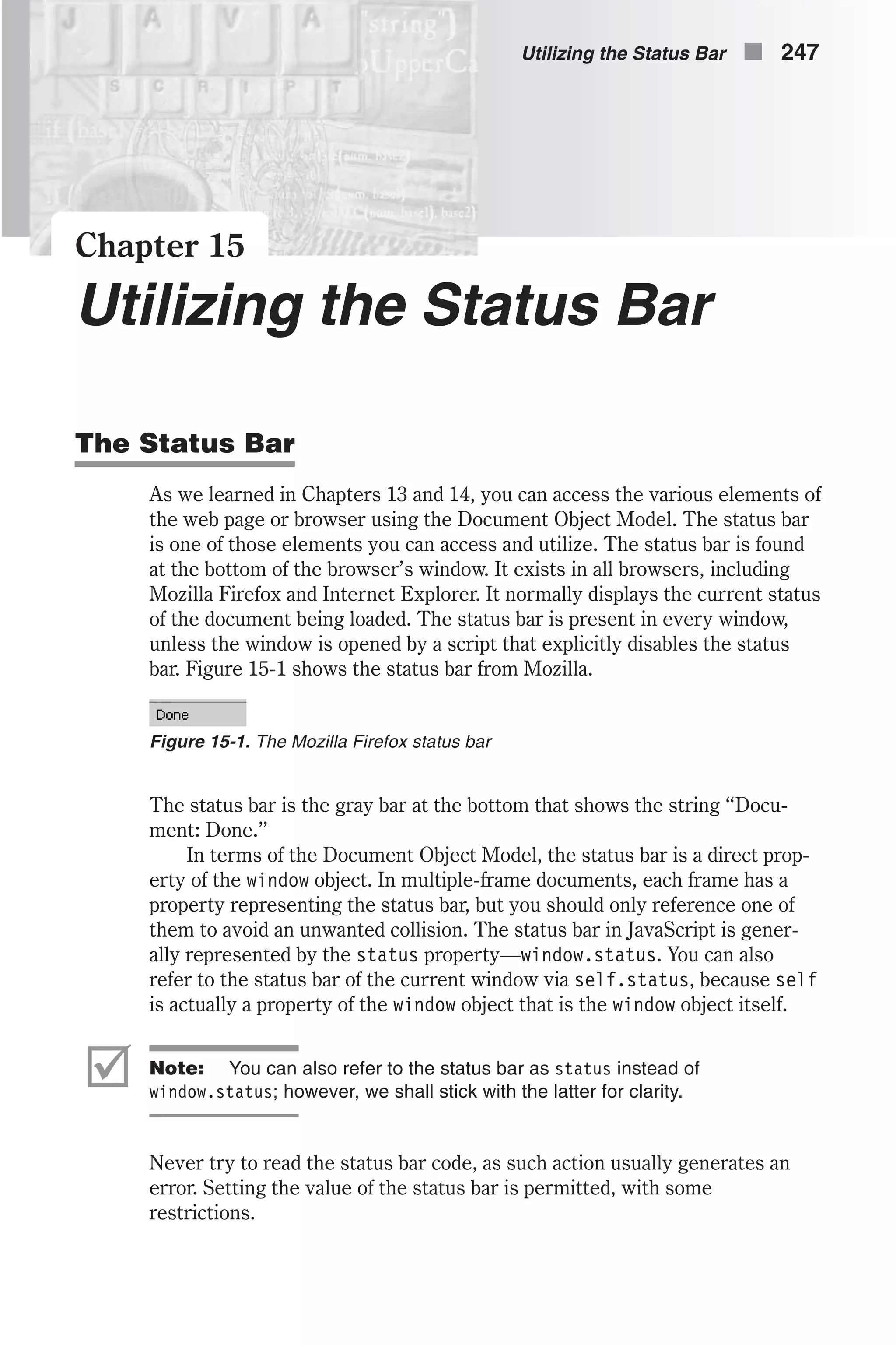 Chapter 15 Utilizing the Status Bar The Status Bar As we learned in Chapters 13 and 14, you can access the various elements of the web page or browser using the Document Object Model. The status bar is one of those elements you can access and utilize. The status bar is found at the bottom of the browser’s window. It exists in all browsers, including Mozilla Firefox and Internet Explorer. It normally displays the current status of the document being loaded. The status bar is present in every window, unless the window is opened by a script that explicitly disables the status bar. Figure 15-1 shows the status bar from Mozilla. The status bar is the gray bar at the bottom that shows the string “Docu- ment: Done.” In terms of the Document Object Model, the status bar is a direct prop- erty of the window object. In multiple-frame documents, each frame has a property representing the status bar, but you should only reference one of them to avoid an unwanted collision. The status bar in JavaScript is gener- ally represented by the status property—window.status. You can also refer to the status bar of the current window via self.status, because self is actually a property of the window object that is the window object itself. þ Note: You can also refer to the status bar as status instead of window.status; however, we shall stick with the latter for clarity. Never try to read the status bar code, as such action usually generates an error. Setting the value of the status bar is permitted, with some restrictions. Utilizing the Status Bar n 247 Figure 15-1. The Mozilla Firefox status bar 