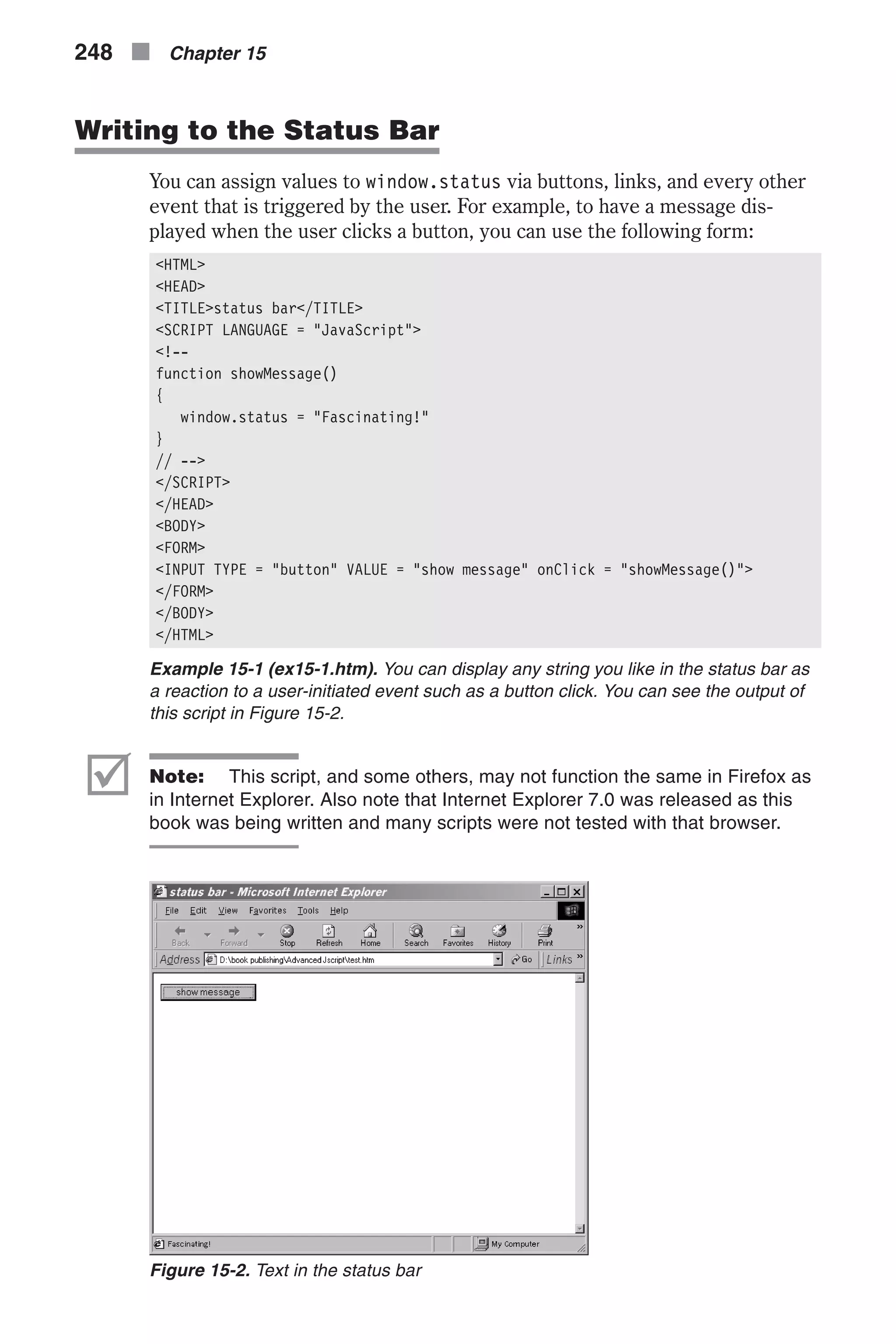 Writing to the Status Bar You can assign values to window.status via buttons, links, and every other event that is triggered by the user. For example, to have a message dis- played when the user clicks a button, you can use the following form: <HTML> <HEAD> <TITLE>status bar</TITLE> <SCRIPT LANGUAGE = "JavaScript"> <!-- function showMessage() { window.status = "Fascinating!" } // --> </SCRIPT> </HEAD> <BODY> <FORM> <INPUT TYPE = "button" VALUE = "show message" onClick = "showMessage()"> </FORM> </BODY> </HTML> Example 15-1 (ex15-1.htm). You can display any string you like in the status bar as a reaction to a user-initiated event such as a button click. You can see the output of this script in Figure 15-2. þ Note: This script, and some others, may not function the same in Firefox as in Internet Explorer. Also note that Internet Explorer 7.0 was released as this book was being written and many scripts were not tested with that browser. 248 n Chapter 15 Figure 15-2. Text in the status bar 