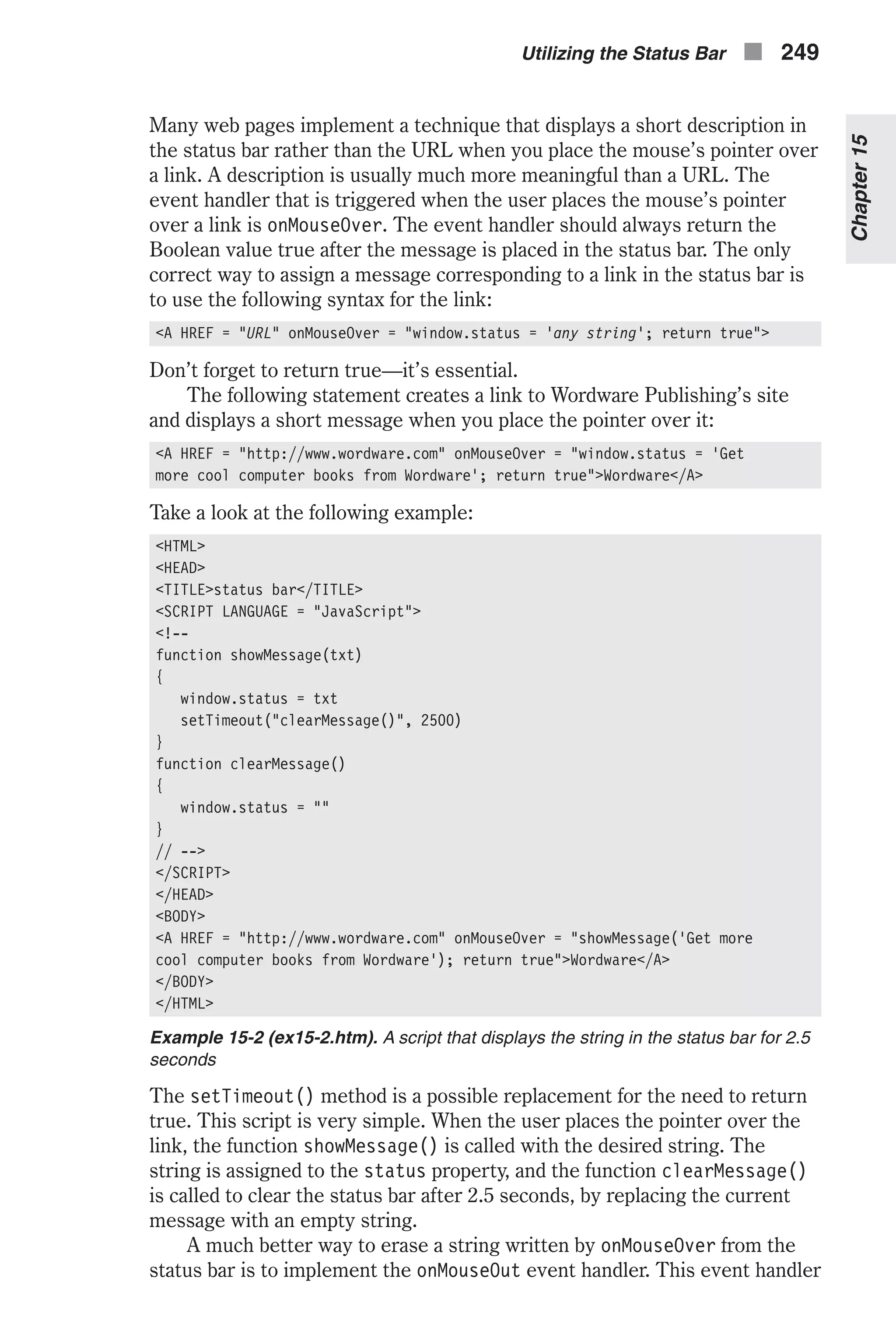 Many web pages implement a technique that displays a short description in the status bar rather than the URL when you place the mouse’s pointer over a link. A description is usually much more meaningful than a URL. The event handler that is triggered when the user places the mouse’s pointer over a link is onMouseOver. The event handler should always return the Boolean value true after the message is placed in the status bar. The only correct way to assign a message corresponding to a link in the status bar is to use the following syntax for the link: <A HREF = "URL" onMouseOver = "window.status = 'any string'; return true"> Don’t forget to return true—it’s essential. The following statement creates a link to Wordware Publishing’s site and displays a short message when you place the pointer over it: <A HREF = "http://www.wordware.com" onMouseOver = "window.status = ‘Get more cool computer books from Wordware'; return true">Wordware</A> Take a look at the following example: <HTML> <HEAD> <TITLE>status bar</TITLE> <SCRIPT LANGUAGE = "JavaScript"> <!-- function showMessage(txt) { window.status = txt setTimeout("clearMessage()", 2500) } function clearMessage() { window.status = "" } // --> </SCRIPT> </HEAD> <BODY> <A HREF = "http://www.wordware.com" onMouseOver = "showMessage('Get more cool computer books from Wordware'); return true">Wordware</A> </BODY> </HTML> Example 15-2 (ex15-2.htm). A script that displays the string in the status bar for 2.5 seconds The setTimeout() method is a possible replacement for the need to return true. This script is very simple. When the user places the pointer over the link, the function showMessage() is called with the desired string. The string is assigned to the status property, and the function clearMessage() is called to clear the status bar after 2.5 seconds, by replacing the current message with an empty string. A much better way to erase a string written by onMouseOver from the status bar is to implement the onMouseOut event handler. This event handler Chapter15 Utilizing the Status Bar n 249 