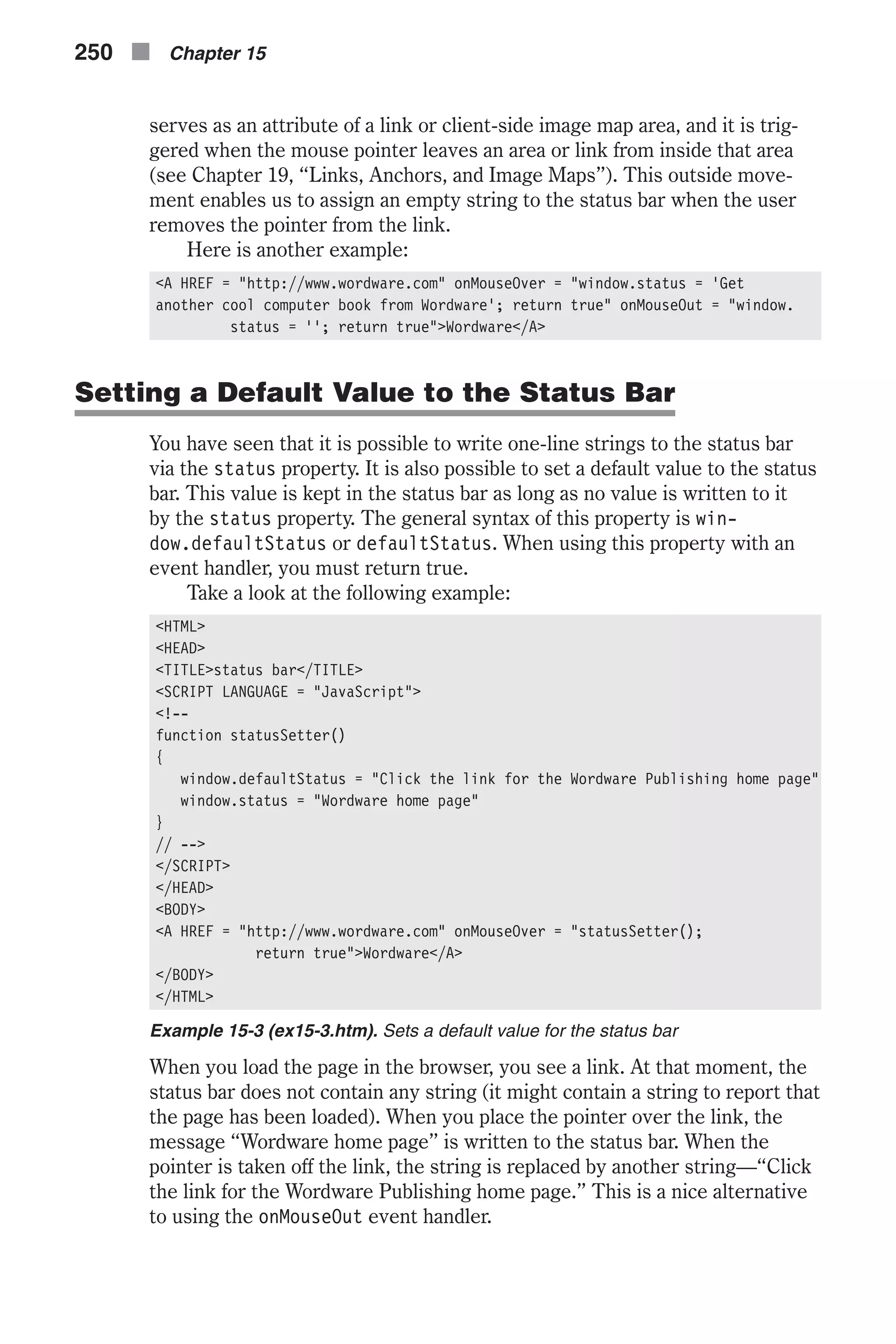 serves as an attribute of a link or client-side image map area, and it is trig- gered when the mouse pointer leaves an area or link from inside that area (see Chapter 19, “Links, Anchors, and Image Maps”). This outside move- ment enables us to assign an empty string to the status bar when the user removes the pointer from the link. Here is another example: <A HREF = "http://www.wordware.com" onMouseOver = "window.status = 'Get another cool computer book from Wordware'; return true" onMouseOut = "window. status = ''; return true">Wordware</A> Setting a Default Value to the Status Bar You have seen that it is possible to write one-line strings to the status bar via the status property. It is also possible to set a default value to the status bar. This value is kept in the status bar as long as no value is written to it by the status property. The general syntax of this property is win- dow.defaultStatus or defaultStatus. When using this property with an event handler, you must return true. Take a look at the following example: <HTML> <HEAD> <TITLE>status bar</TITLE> <SCRIPT LANGUAGE = "JavaScript"> <!-- function statusSetter() { window.defaultStatus = "Click the link for the Wordware Publishing home page" window.status = "Wordware home page" } // --> </SCRIPT> </HEAD> <BODY> <A HREF = "http://www.wordware.com" onMouseOver = "statusSetter(); return true">Wordware</A> </BODY> </HTML> Example 15-3 (ex15-3.htm). Sets a default value for the status bar When you load the page in the browser, you see a link. At that moment, the status bar does not contain any string (it might contain a string to report that the page has been loaded). When you place the pointer over the link, the message “Wordware home page” is written to the status bar. When the pointer is taken off the link, the string is replaced by another string—“Click the link for the Wordware Publishing home page.” This is a nice alternative to using the onMouseOut event handler. 250 n Chapter 15 