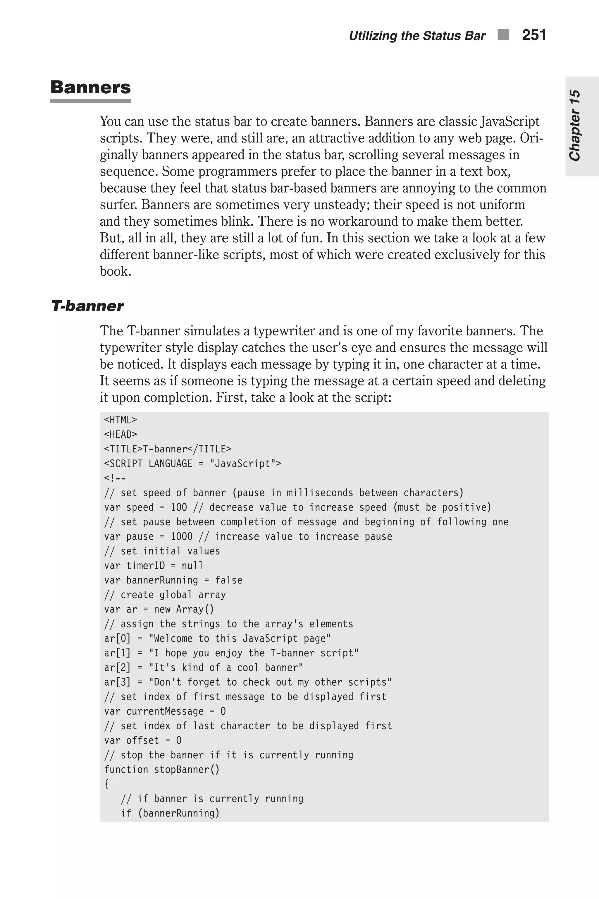 Banners You can use the status bar to create banners. Banners are classic JavaScript scripts. They were, and still are, an attractive addition to any web page. Ori- ginally banners appeared in the status bar, scrolling several messages in sequence. Some programmers prefer to place the banner in a text box, because they feel that status bar-based banners are annoying to the common surfer. Banners are sometimes very unsteady; their speed is not uniform and they sometimes blink. There is no workaround to make them better. But, all in all, they are still a lot of fun. In this section we take a look at a few different banner-like scripts, most of which were created exclusively for this book. T-banner The T-banner simulates a typewriter and is one of my favorite banners. The typewriter style display catches the user’s eye and ensures the message will be noticed. It displays each message by typing it in, one character at a time. It seems as if someone is typing the message at a certain speed and deleting it upon completion. First, take a look at the script: <HTML> <HEAD> <TITLE>T-banner</TITLE> <SCRIPT LANGUAGE = "JavaScript"> <!-- // set speed of banner (pause in milliseconds between characters) var speed = 100 // decrease value to increase speed (must be positive) // set pause between completion of message and beginning of following one var pause = 1000 // increase value to increase pause // set initial values var timerID = null var bannerRunning = false // create global array var ar = new Array() // assign the strings to the array's elements ar[0] = "Welcome to this JavaScript page" ar[1] = "I hope you enjoy the T-banner script" ar[2] = "It's kind of a cool banner" ar[3] = "Don't forget to check out my other scripts" // set index of first message to be displayed first var currentMessage = 0 // set index of last character to be displayed first var offset = 0 // stop the banner if it is currently running function stopBanner() { // if banner is currently running if (bannerRunning) Utilizing the Status Bar n 251 Chapter15 