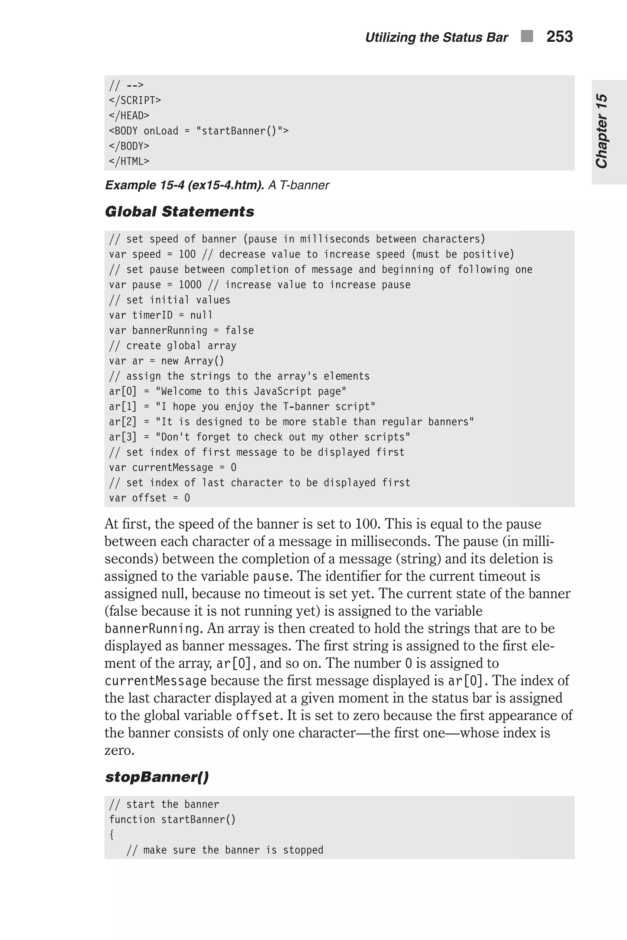 // --> </SCRIPT> </HEAD> <BODY onLoad = "startBanner()"> </BODY> </HTML> Example 15-4 (ex15-4.htm). A T-banner Global Statements // set speed of banner (pause in milliseconds between characters) var speed = 100 // decrease value to increase speed (must be positive) // set pause between completion of message and beginning of following one var pause = 1000 // increase value to increase pause // set initial values var timerID = null var bannerRunning = false // create global array var ar = new Array() // assign the strings to the array's elements ar[0] = "Welcome to this JavaScript page" ar[1] = "I hope you enjoy the T-banner script" ar[2] = "It is designed to be more stable than regular banners" ar[3] = "Don't forget to check out my other scripts" // set index of first message to be displayed first var currentMessage = 0 // set index of last character to be displayed first var offset = 0 At first, the speed of the banner is set to 100. This is equal to the pause between each character of a message in milliseconds. The pause (in milli- seconds) between the completion of a message (string) and its deletion is assigned to the variable pause. The identifier for the current timeout is assigned null, because no timeout is set yet. The current state of the banner (false because it is not running yet) is assigned to the variable bannerRunning. An array is then created to hold the strings that are to be displayed as banner messages. The first string is assigned to the first ele- ment of the array, ar[0], and so on. The number 0 is assigned to currentMessage because the first message displayed is ar[0]. The index of the last character displayed at a given moment in the status bar is assigned to the global variable offset. It is set to zero because the first appearance of the banner consists of only one character—the first one—whose index is zero. stopBanner() // start the banner function startBanner() { // make sure the banner is stopped Utilizing the Status Bar n 253 Chapter15 