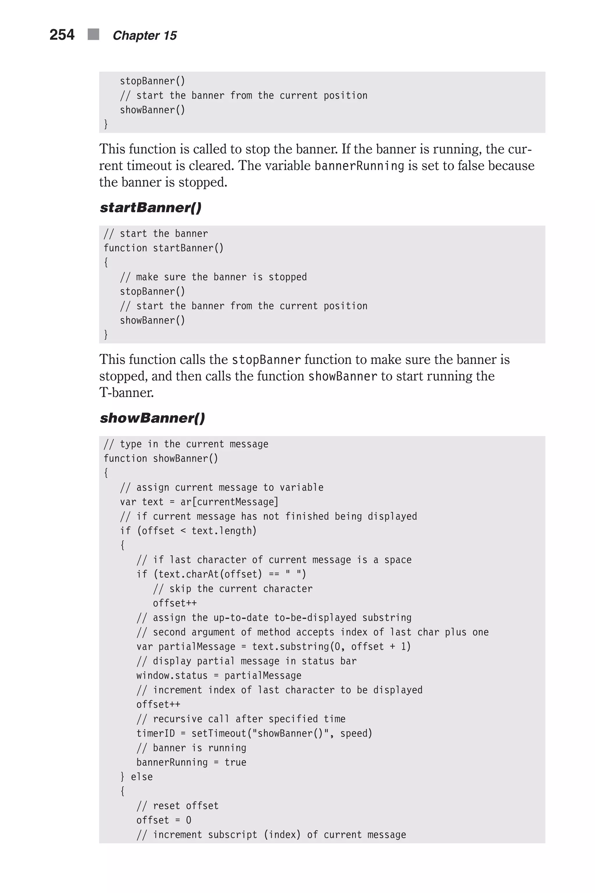 stopBanner() // start the banner from the current position showBanner() } This function is called to stop the banner. If the banner is running, the cur- rent timeout is cleared. The variable bannerRunning is set to false because the banner is stopped. startBanner() // start the banner function startBanner() { // make sure the banner is stopped stopBanner() // start the banner from the current position showBanner() } This function calls the stopBanner function to make sure the banner is stopped, and then calls the function showBanner to start running the T-banner. showBanner() // type in the current message function showBanner() { // assign current message to variable var text = ar[currentMessage] // if current message has not finished being displayed if (offset < text.length) { // if last character of current message is a space if (text.charAt(offset) == " ") // skip the current character offset++ // assign the up-to-date to-be-displayed substring // second argument of method accepts index of last char plus one var partialMessage = text.substring(0, offset + 1) // display partial message in status bar window.status = partialMessage // increment index of last character to be displayed offset++ // recursive call after specified time timerID = setTimeout("showBanner()", speed) // banner is running bannerRunning = true } else { // reset offset offset = 0 // increment subscript (index) of current message 254 n Chapter 15 