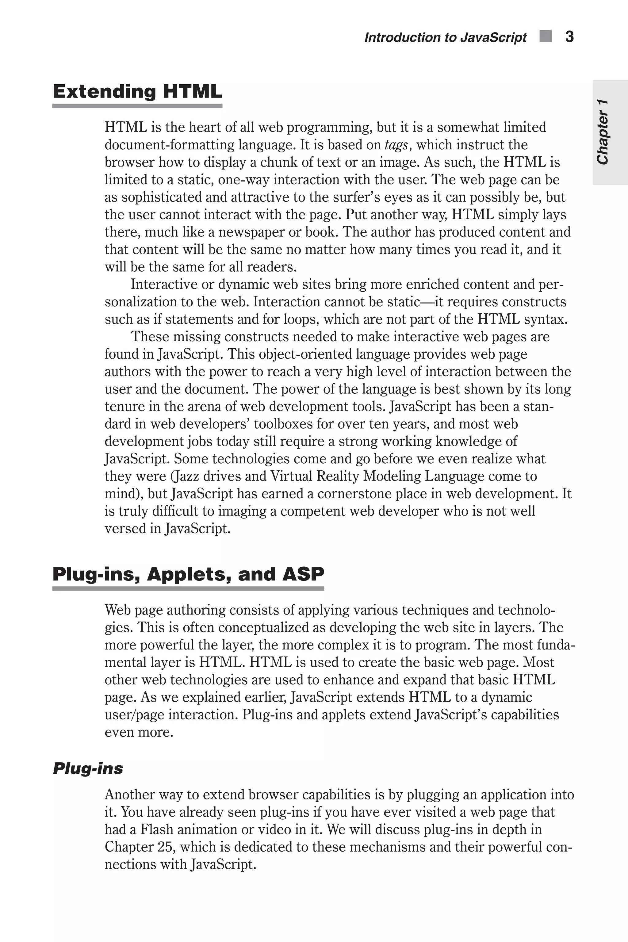 Extending HTML HTML is the heart of all web programming, but it is a somewhat limited document-formatting language. It is based on tags, which instruct the browser how to display a chunk of text or an image. As such, the HTML is limited to a static, one-way interaction with the user. The web page can be as sophisticated and attractive to the surfer’s eyes as it can possibly be, but the user cannot interact with the page. Put another way, HTML simply lays there, much like a newspaper or book. The author has produced content and that content will be the same no matter how many times you read it, and it will be the same for all readers. Interactive or dynamic web sites bring more enriched content and per- sonalization to the web. Interaction cannot be static—it requires constructs such as if statements and for loops, which are not part of the HTML syntax. These missing constructs needed to make interactive web pages are found in JavaScript. This object-oriented language provides web page authors with the power to reach a very high level of interaction between the user and the document. The power of the language is best shown by its long tenure in the arena of web development tools. JavaScript has been a stan- dard in web developers’ toolboxes for over ten years, and most web development jobs today still require a strong working knowledge of JavaScript. Some technologies come and go before we even realize what they were (Jazz drives and Virtual Reality Modeling Language come to mind), but JavaScript has earned a cornerstone place in web development. It is truly difficult to imaging a competent web developer who is not well versed in JavaScript. Plug-ins, Applets, and ASP Web page authoring consists of applying various techniques and technolo- gies. This is often conceptualized as developing the web site in layers. The more powerful the layer, the more complex it is to program. The most funda- mental layer is HTML. HTML is used to create the basic web page. Most other web technologies are used to enhance and expand that basic HTML page. As we explained earlier, JavaScript extends HTML to a dynamic user/page interaction. Plug-ins and applets extend JavaScript’s capabilities even more. Plug-ins Another way to extend browser capabilities is by plugging an application into it. You have already seen plug-ins if you have ever visited a web page that had a Flash animation or video in it. We will discuss plug-ins in depth in Chapter 25, which is dedicated to these mechanisms and their powerful con- nections with JavaScript. Introduction to JavaScript n 3 Chapter1 