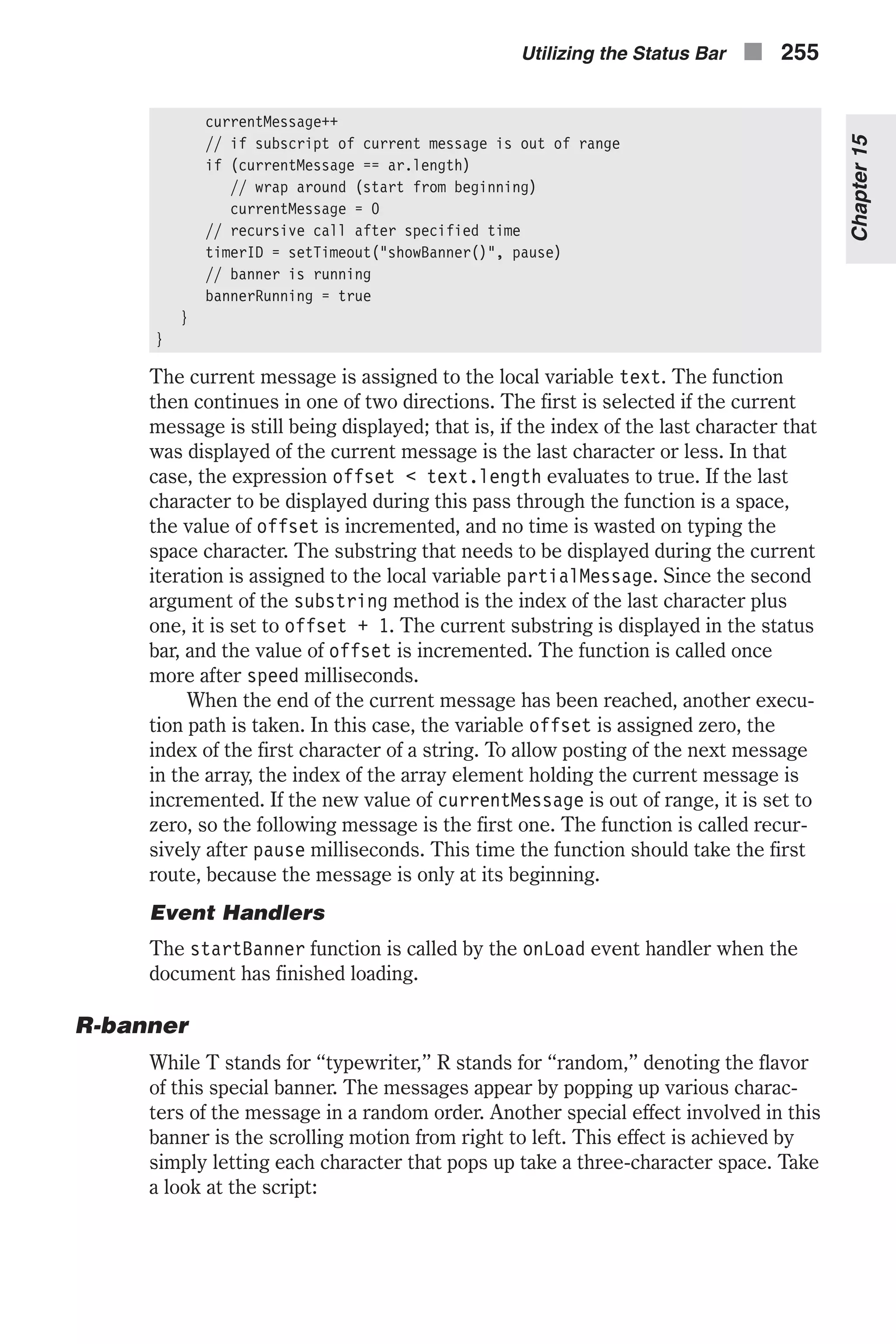 currentMessage++ // if subscript of current message is out of range if (currentMessage == ar.length) // wrap around (start from beginning) currentMessage = 0 // recursive call after specified time timerID = setTimeout("showBanner()", pause) // banner is running bannerRunning = true } } The current message is assigned to the local variable text. The function then continues in one of two directions. The first is selected if the current message is still being displayed; that is, if the index of the last character that was displayed of the current message is the last character or less. In that case, the expression offset < text.length evaluates to true. If the last character to be displayed during this pass through the function is a space, the value of offset is incremented, and no time is wasted on typing the space character. The substring that needs to be displayed during the current iteration is assigned to the local variable partialMessage. Since the second argument of the substring method is the index of the last character plus one, it is set to offset + 1. The current substring is displayed in the status bar, and the value of offset is incremented. The function is called once more after speed milliseconds. When the end of the current message has been reached, another execu- tion path is taken. In this case, the variable offset is assigned zero, the index of the first character of a string. To allow posting of the next message in the array, the index of the array element holding the current message is incremented. If the new value of currentMessage is out of range, it is set to zero, so the following message is the first one. The function is called recur- sively after pause milliseconds. This time the function should take the first route, because the message is only at its beginning. Event Handlers The startBanner function is called by the onLoad event handler when the document has finished loading. R-banner While T stands for “typewriter,” R stands for “random,” denoting the flavor of this special banner. The messages appear by popping up various charac- ters of the message in a random order. Another special effect involved in this banner is the scrolling motion from right to left. This effect is achieved by simply letting each character that pops up take a three-character space. Take a look at the script: Utilizing the Status Bar n 255 Chapter15 