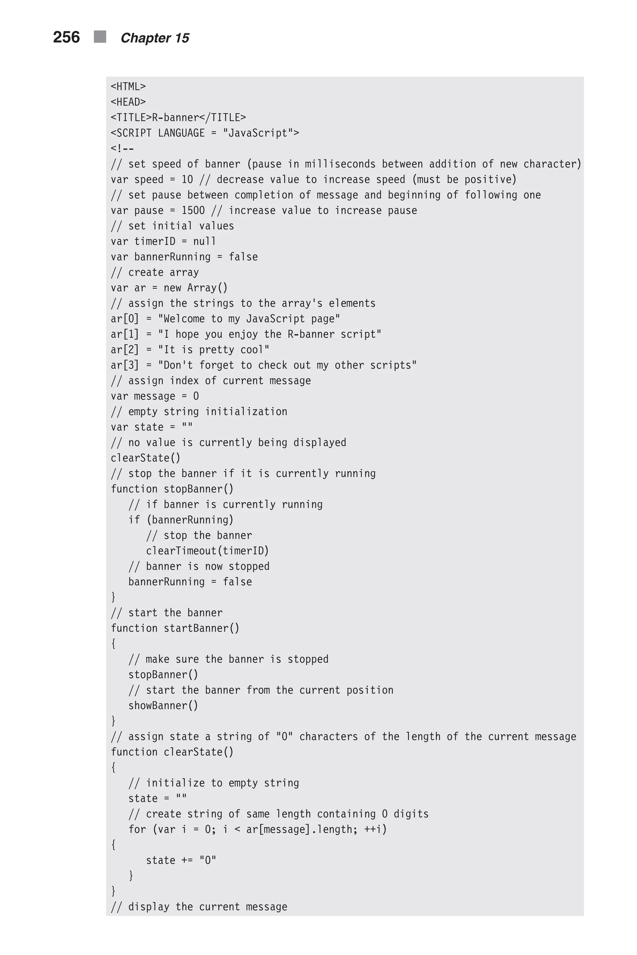 <HTML> <HEAD> <TITLE>R-banner</TITLE> <SCRIPT LANGUAGE = "JavaScript"> <!-- // set speed of banner (pause in milliseconds between addition of new character) var speed = 10 // decrease value to increase speed (must be positive) // set pause between completion of message and beginning of following one var pause = 1500 // increase value to increase pause // set initial values var timerID = null var bannerRunning = false // create array var ar = new Array() // assign the strings to the array's elements ar[0] = "Welcome to my JavaScript page" ar[1] = "I hope you enjoy the R-banner script" ar[2] = "It is pretty cool" ar[3] = "Don't forget to check out my other scripts" // assign index of current message var message = 0 // empty string initialization var state = "" // no value is currently being displayed clearState() // stop the banner if it is currently running function stopBanner() // if banner is currently running if (bannerRunning) // stop the banner clearTimeout(timerID) // banner is now stopped bannerRunning = false } // start the banner function startBanner() { // make sure the banner is stopped stopBanner() // start the banner from the current position showBanner() } // assign state a string of "0" characters of the length of the current message function clearState() { // initialize to empty string state = "" // create string of same length containing 0 digits for (var i = 0; i < ar[message].length; ++i) { state += "0" } } // display the current message 256 n Chapter 15 