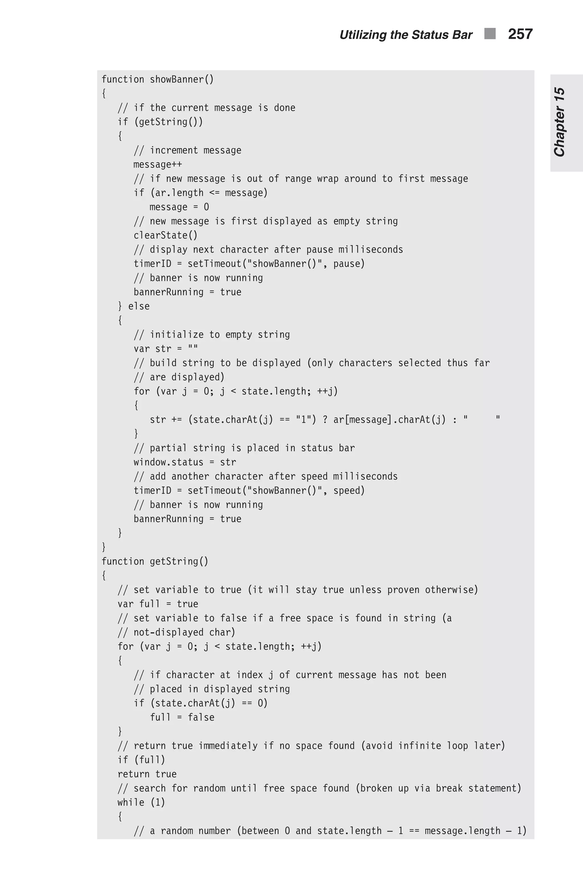 function showBanner() { // if the current message is done if (getString()) { // increment message message++ // if new message is out of range wrap around to first message if (ar.length <= message) message = 0 // new message is first displayed as empty string clearState() // display next character after pause milliseconds timerID = setTimeout("showBanner()", pause) // banner is now running bannerRunning = true } else { // initialize to empty string var str = "" // build string to be displayed (only characters selected thus far // are displayed) for (var j = 0; j < state.length; ++j) { str += (state.charAt(j) == "1") ? ar[message].charAt(j) : " " } // partial string is placed in status bar window.status = str // add another character after speed milliseconds timerID = setTimeout("showBanner()", speed) // banner is now running bannerRunning = true } } function getString() { // set variable to true (it will stay true unless proven otherwise) var full = true // set variable to false if a free space is found in string (a // not-displayed char) for (var j = 0; j < state.length; ++j) { // if character at index j of current message has not been // placed in displayed string if (state.charAt(j) == 0) full = false } // return true immediately if no space found (avoid infinite loop later) if (full) return true // search for random until free space found (broken up via break statement) while (1) { // a random number (between 0 and state.length – 1 == message.length – 1) Utilizing the Status Bar n 257 Chapter15 