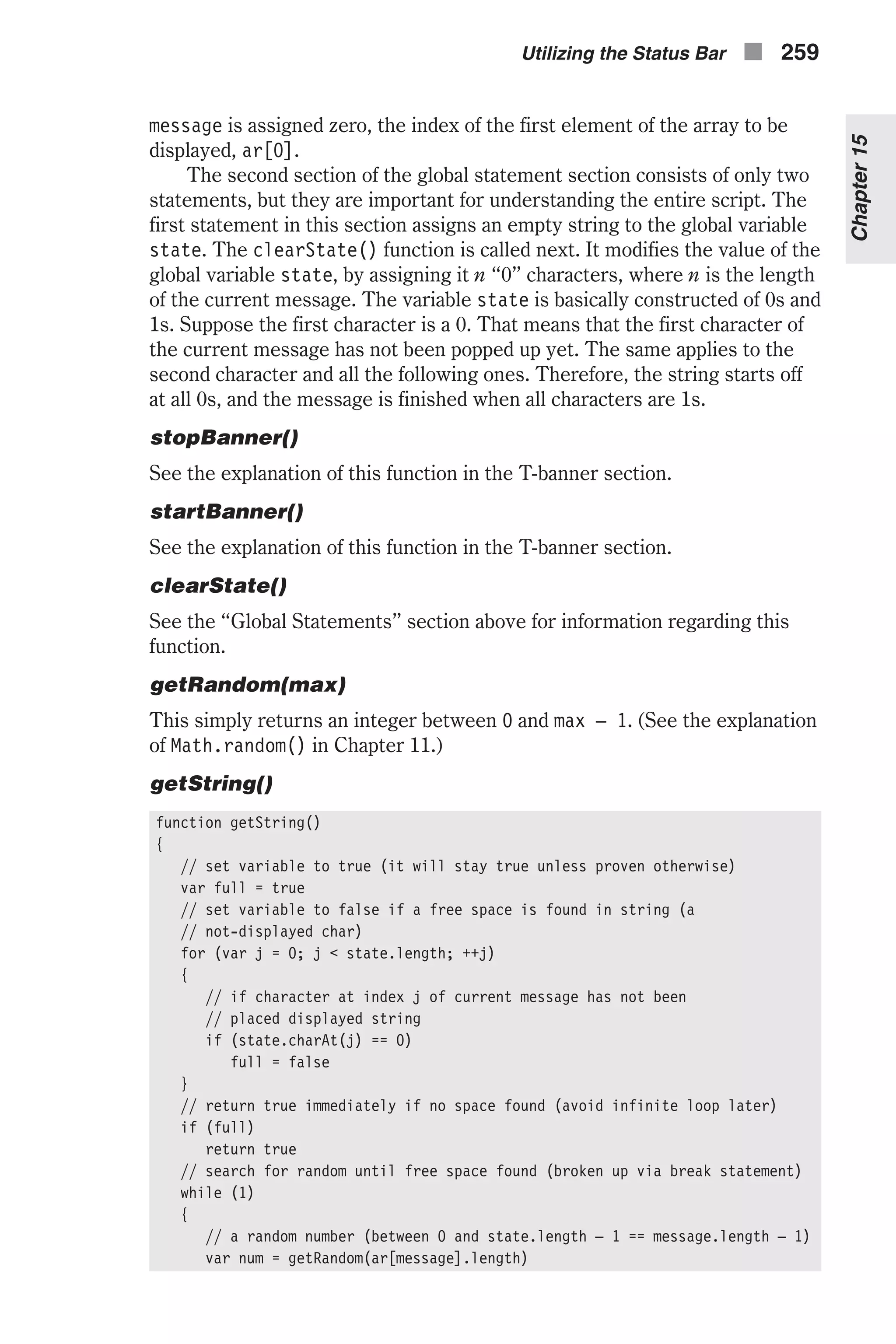 message is assigned zero, the index of the first element of the array to be displayed, ar[0]. The second section of the global statement section consists of only two statements, but they are important for understanding the entire script. The first statement in this section assigns an empty string to the global variable state. The clearState() function is called next. It modifies the value of the global variable state, by assigning it n “0” characters, where n is the length of the current message. The variable state is basically constructed of 0s and 1s. Suppose the first character is a 0. That means that the first character of the current message has not been popped up yet. The same applies to the second character and all the following ones. Therefore, the string starts off at all 0s, and the message is finished when all characters are 1s. stopBanner() See the explanation of this function in the T-banner section. startBanner() See the explanation of this function in the T-banner section. clearState() See the “Global Statements” section above for information regarding this function. getRandom(max) This simply returns an integer between 0 and max – 1. (See the explanation of Math.random() in Chapter 11.) getString() function getString() { // set variable to true (it will stay true unless proven otherwise) var full = true // set variable to false if a free space is found in string (a // not-displayed char) for (var j = 0; j < state.length; ++j) { // if character at index j of current message has not been // placed displayed string if (state.charAt(j) == 0) full = false } // return true immediately if no space found (avoid infinite loop later) if (full) return true // search for random until free space found (broken up via break statement) while (1) { // a random number (between 0 and state.length – 1 == message.length – 1) var num = getRandom(ar[message].length) Utilizing the Status Bar n 259 Chapter15 