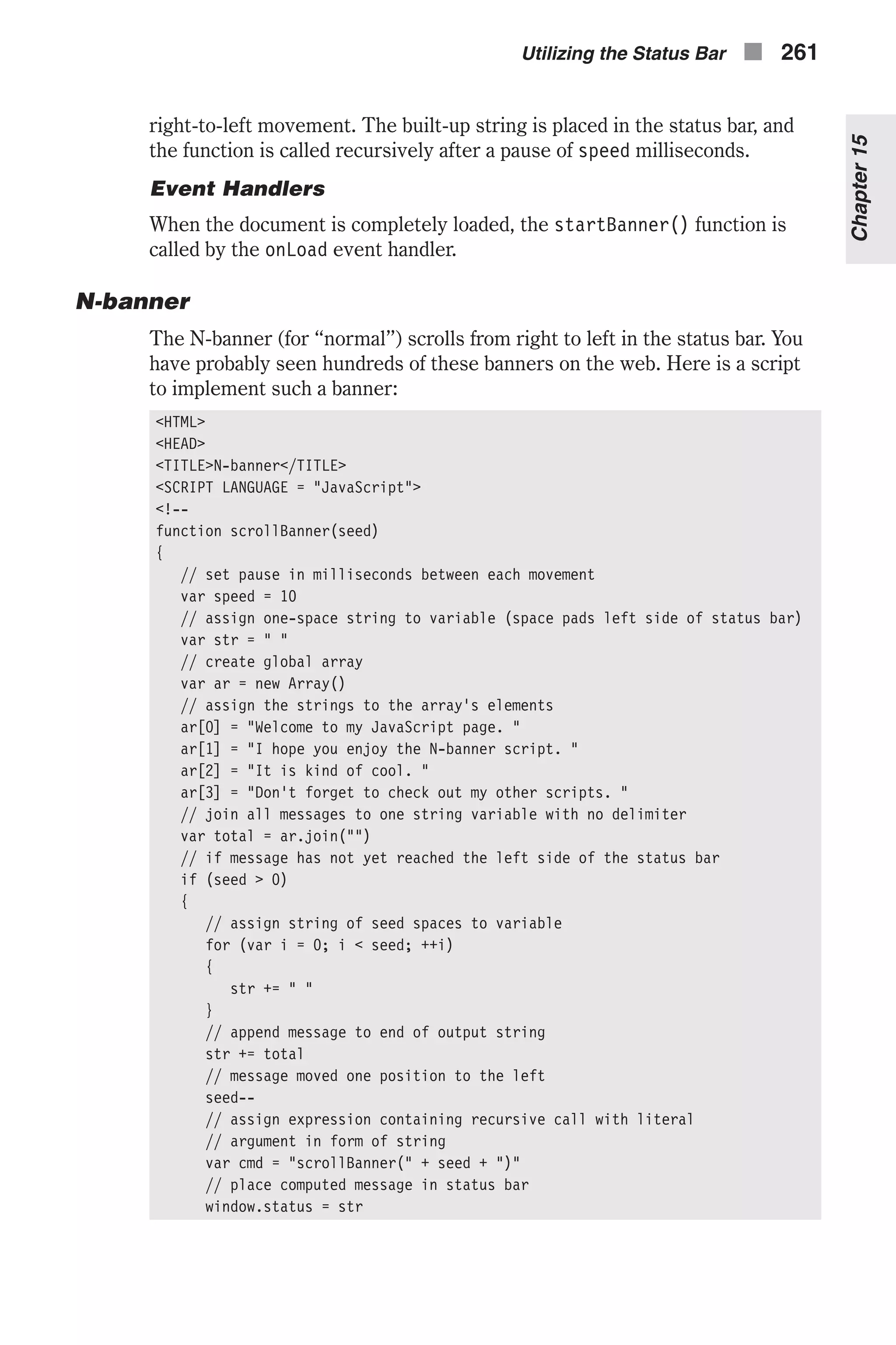 right-to-left movement. The built-up string is placed in the status bar, and the function is called recursively after a pause of speed milliseconds. Event Handlers When the document is completely loaded, the startBanner() function is called by the onLoad event handler. N-banner The N-banner (for “normal”) scrolls from right to left in the status bar. You have probably seen hundreds of these banners on the web. Here is a script to implement such a banner: <HTML> <HEAD> <TITLE>N-banner</TITLE> <SCRIPT LANGUAGE = "JavaScript"> <!-- function scrollBanner(seed) { // set pause in milliseconds between each movement var speed = 10 // assign one-space string to variable (space pads left side of status bar) var str = " " // create global array var ar = new Array() // assign the strings to the array's elements ar[0] = "Welcome to my JavaScript page. " ar[1] = "I hope you enjoy the N-banner script. " ar[2] = "It is kind of cool. " ar[3] = "Don't forget to check out my other scripts. " // join all messages to one string variable with no delimiter var total = ar.join("") // if message has not yet reached the left side of the status bar if (seed > 0) { // assign string of seed spaces to variable for (var i = 0; i < seed; ++i) { str += " " } // append message to end of output string str += total // message moved one position to the left seed-- // assign expression containing recursive call with literal // argument in form of string var cmd = "scrollBanner(" + seed + ")" // place computed message in status bar window.status = str Utilizing the Status Bar n 261 Chapter15 