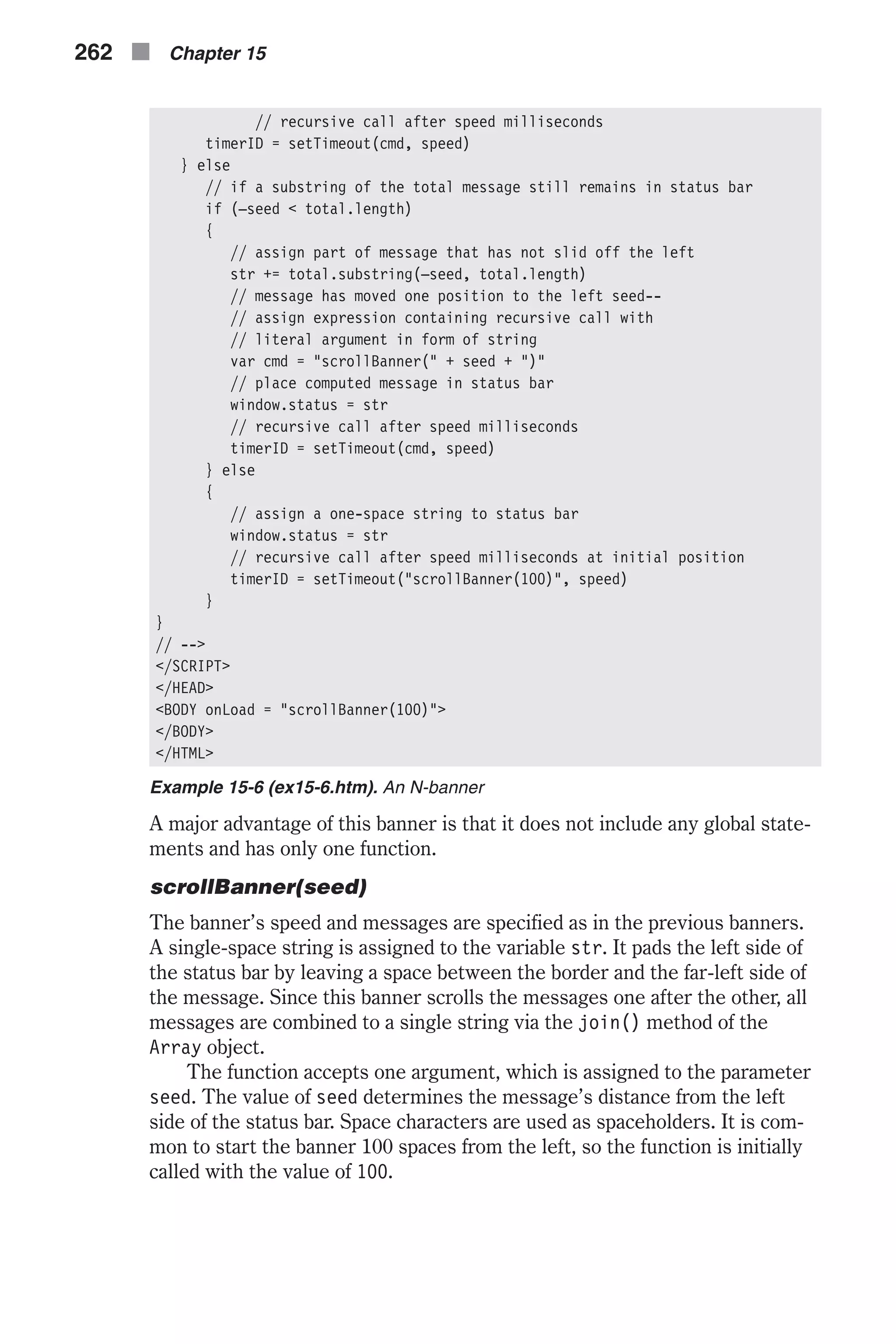 // recursive call after speed milliseconds timerID = setTimeout(cmd, speed) } else // if a substring of the total message still remains in status bar if (–seed < total.length) { // assign part of message that has not slid off the left str += total.substring(–seed, total.length) // message has moved one position to the left seed-- // assign expression containing recursive call with // literal argument in form of string var cmd = "scrollBanner(" + seed + ")" // place computed message in status bar window.status = str // recursive call after speed milliseconds timerID = setTimeout(cmd, speed) } else { // assign a one-space string to status bar window.status = str // recursive call after speed milliseconds at initial position timerID = setTimeout("scrollBanner(100)", speed) } } // --> </SCRIPT> </HEAD> <BODY onLoad = "scrollBanner(100)"> </BODY> </HTML> Example 15-6 (ex15-6.htm). An N-banner A major advantage of this banner is that it does not include any global state- ments and has only one function. scrollBanner(seed) The banner’s speed and messages are specified as in the previous banners. A single-space string is assigned to the variable str. It pads the left side of the status bar by leaving a space between the border and the far-left side of the message. Since this banner scrolls the messages one after the other, all messages are combined to a single string via the join() method of the Array object. The function accepts one argument, which is assigned to the parameter seed. The value of seed determines the message’s distance from the left side of the status bar. Space characters are used as spaceholders. It is com- mon to start the banner 100 spaces from the left, so the function is initially called with the value of 100. 262 n Chapter 15 