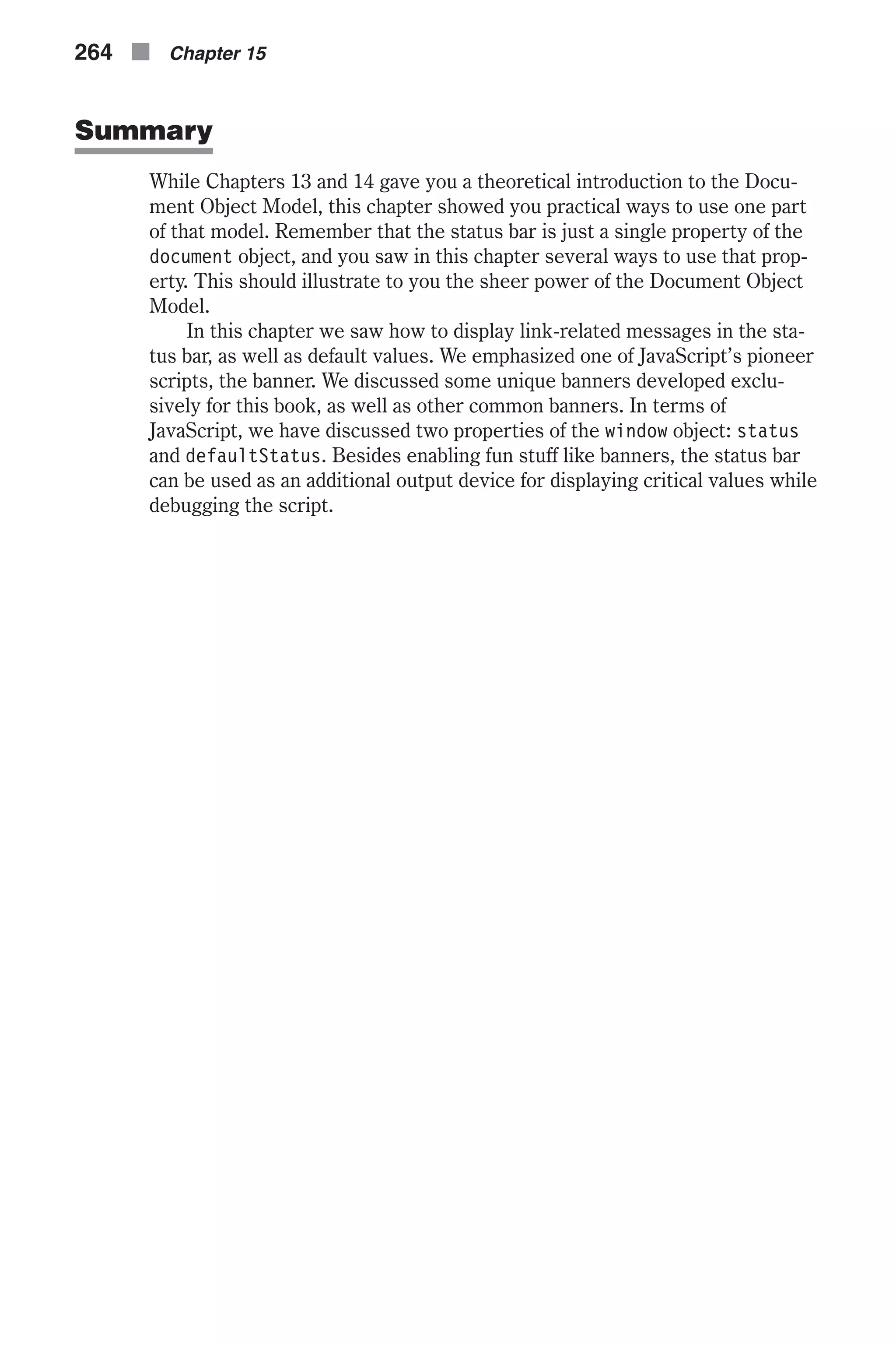 Summary While Chapters 13 and 14 gave you a theoretical introduction to the Docu- ment Object Model, this chapter showed you practical ways to use one part of that model. Remember that the status bar is just a single property of the document object, and you saw in this chapter several ways to use that prop- erty. This should illustrate to you the sheer power of the Document Object Model. In this chapter we saw how to display link-related messages in the sta- tus bar, as well as default values. We emphasized one of JavaScript’s pioneer scripts, the banner. We discussed some unique banners developed exclu- sively for this book, as well as other common banners. In terms of JavaScript, we have discussed two properties of the window object: status and defaultStatus. Besides enabling fun stuff like banners, the status bar can be used as an additional output device for displaying critical values while debugging the script. 264 n Chapter 15 